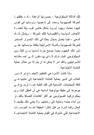 ‫ﺘﻠﻙ ﺍﻟﺩﻻﻟﺔ ﺍﻟﺴﻴﻜﻭﻟﻭﺠﻴﺔ – ﺒﺼﻭﺭﺘﻬﺎ ﺍﻟﺭﺍﻫﻨﺔ – ﻗـﺩ ﺨﻠﻘﺘﻬـﺎ‬
‫ﺍﻟﺤﺭﻜﺔ ﺍﻟﺼﻬﻴﻭﻨﻴﺔ ﻭﺴﻌﺕ ﺇﻟﻰ ﺘﺩﻋﻴﻤﻬﺎ، ﻭﺇﺭﺴﺎﺌﻬﺎ ﻓﻲ ﻨﻔﻭﺱ‬
‫ﺍﻟﻴﻬﻭﺩ ﺒﻌﺎﻤﺔ، ﻭﻴﻬﻭﺩ ﺃﻭﺭﻭﺒﺎ ﺒﺸﻜل ﺨﺎﺹ ﻜﻭﺴـﻴﻠﺔ ﻟﺨﺩﻤـﺔ‬
‫ﺍﻷﻫﺩﺍﻑ ﺍﻟﺴﻴﺎﺴﻴﺔ ﻭﺍﻻﻗﺘﺼﺎﺩﻴﺔ ﻟﺘﻠﻙ ﺍﻟﺤﺭﻜﺔ – ﻭﻴﺘﻤﺜل ﺫﻟـﻙ‬
‫ﺍﻟﺴﻌﻲ – ﻓﻴﻤﺎ ﻴﺘﺼل ﺒﻤﺠﺎل ﺒﺤﺜﻨﺎ ﻓﻲ ﺫﻟﻙ ﺍﻹﺼﺭﺍﺭ ﺍﻟﻤﺴﺘﻤﺭ‬
‫ﻟﻠﺤﺭﻜﺔ ﺍﻟﺼﻬﻴﻭﻨﻴﺔ ﻭﻟﻠﺩﻭﻟﺔ ﺍﻹﺴﺭﺍﺌﻴﻠﻴﺔ ﺒﻜﺎﻓﺔ ﻤﺅﺴﺴﺎﺘﻬﺎ ﻋﻠـﻰ‬
‫ﻨﺸﺭ ﺫﻟﻙ ﺍﻟﻤﻔﻬﻭﻡ ﺒﺤﻴﺙ ﻴﺼﺒﺢ ﺠﺯﺀﺍ ﺃﺴﺎﺴﻴﺎ ﻤـﻥ ﺍﻟﺘﻜـﻭﻴﻥ‬
              ‫‪‬‬      ‫‪‬‬
‫ﺍﻟﺴﻴﻜﻭﻟﻭﺠﻲ ﺍﻟﻤﺸـﺘﺭﻙ ﺍﻟـﺫﻱ ﻴﻬـﺩﻓﻭﻥ ﺇﻟـﻰ ﺍﺼـﻁﻨﺎﻋﻪ‬
‫ﻟﻺﺴﺭﺍﺌﻴﻠﻴﻴﻥ ﻭﺫﻟﻙ ﺃﻤﺭ ﻻ ﻴﻤﻜﻥ ﻟﻪ ﺃﻥ ﻴﺘﻡ ﺇﻻ ﻤﻥ ﺨﻼل ﻋﻤﻠﻴﺔ‬
                                      ‫ﺍﻟﺘﻨﺸﺌﺔ ﺍﻻﺠﺘﻤﺎﻋﻴﺔ.‬
‫ﻭﺇﺫﺍ ﻜﺎﻨﺕ ﺍﻷﺴﺭﺓ ﻫﻲ ﺍﻟﺘﻨﻅﻴﻡ ﺍﻻﺠﺘﻤـﺎﻉ ﺫﻭ ﺍﻟـﺩﻭﺭ‬
‫ﺍﻟﻐﻼﺏ ﻓﻲ ﺍﻟﺴﻴﺭ ﺒﻌﻤﻠﻴﺔ ﺍﻟﺘﻨﺸﺌﺔ ﺍﻻﺠﺘﻤﺎﻋﻴﺔ ﺇﻟﻰ ﻏﺎﻴﺘﻬﺎ ﻓـﻲ‬
‫ﻜﺎﻓﺔ ﺍﻟﻤﺠﺘﻤﻌﺎﺕ ﺍﻹﻨﺴﺎﻨﻴﺔ ﻓﺈﻥ ﺘﻠﻙ ﺍﻟﻐﻠﺒﺔ ﺇﻨﻤـﺎ ﺘﺭﺠـﻊ ﻓـﻲ‬
‫ﺠﻭﻫﺭﻫﺎ ﺇﻟﻰ ﺤﻘﻴﻘﺔ ﺒﻴﻭﻟﻭﺠﻴﺔ ﺃﺴﺎﺴﻴﺔ ﻫﻲ ﺃﻥ ﺍﻟﻁﻔل ﺍﻟﺒﺸـﺭﻯ‬
‫ﺒﺤﻜﻡ ﺘﺭﻜﻴﺒﻪ ﺍﻟﻔﺴﻴﻭﻟﻭﺠﻲ ﻫﻭ ﺃﻜﺜﺭ ﺍﻟﻜﺎﺌﻨﺎﺕ ﺍﻟﺘﺼﺎﻗﺎ ﺒﺎﻟﻜﺒـﺎﺭ‬
          ‫ﹰ‬
‫ﻤﻥ ﺃﺒﻨﺎﺀ ﺠﻨﺴﻪ ﻭﺤﺎﺠﺔ ﺇﻟﻰ ﺭﻋﺎﻴﺘﻬﻡ. ﻭﻻ ﻴﻌﻨﻲ ﺫﻟﻙ ﺒﻁﺒﻴﻌـﺔ‬
‫ﺍﻟﺤﺎل ﻭﻜﻤﺎ ﺃﺸﺭﻨﺎ ﻤﻥ ﻗﺒل ﺇﻨﻜﺎ ‪‬ﺍ ﺍﻟﺤﻘﻴﻘﺔ ﺘﻌـﺩﺩ ﺍﻟﻤﺅﺴﺴـﺎﺕ‬
                         ‫ﺭ‬
‫ﺍﻻﺠﺘﻤﺎﻋﻴﺔ ﺍﻟﺘﻲ ﺘﺸﺘﺭﻙ ﻓﻲ ﺍﻟﻘﻴﺎﻡ ﺒﻌﻤﻠﻴﺔ ﺍﻟﺘﻨﺸﺌﺔ ﺍﻻﺠﺘﻤﺎﻋﻴـﺔ‬
 