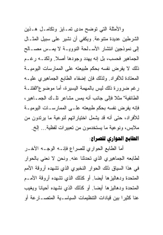 ‫ﻭﺍﻷﻤﺜﻠﺔ ﺍﻟﺘﻲ ﺘﻭﻀﺢ ﻤﺩﻯ ﺘﻤـﺎﻴﺯ ﻭﺘﻜﺎﻤـل ﻫـﺫﻴﻥ‬
‫ﺍﻟﺸﺭﻁﻴﻥ ﻋﺩﻴﺩﺓ ﻤﺘﻨﻭﻋﺔ. ﻭﻴﻜﻔﻲ ﺃﻥ ﻨﺸﻴﺭ ﻋﻠﻰ ﺴﺒﻴل ﺍﻟﻤﺜـﺎل‬
‫ﺇﻟﻰ ﻨﻤﻭﺫﺠﻴﻥ ﺍﻨﺘﺸﺎﺭ ﺍﻷﺴـﻠﺤﺔ ﺍﻟﻨﻭﻭﻴـﺔ ﻻ ﻴﻤـﺱ ﻤﺼـﺎﻟﺢ‬
‫ﺍﻟﺠﻤﺎﻫﻴﺭ ﻓﺤﺴﺏ، ﺒل ﺇﻨﻪ ﻴﻬﺩﺩ ﻭﺠﻭﺩﻫﺎ ﺃﺼﻼ. ﻭﻟﻜﻨـﻪ ﺭﻏـﻡ‬
             ‫ﹰ‬
‫ﺫﻟﻙ ﻻ ﻴﻔﺭﺽ ﻨﻔﺴﻪ ﺒﺤﻜﻡ ﻁﺒﻴﻌﺘﻪ ﻋﻠﻰ ﺍﻟﻤﻤﺎﺭﺴﺎﺕ ﺍﻟﻴﻭﻤﻴـﺔ‬
‫ﺍﻟﻤﻌﺘﺎﺩﺓ ﻟﻸﻓﺭﺍﺩ. ﻭﻟﺫﻟﻙ ﻓﺈﻥ ﺇﻀﻔﺎﺀ ﺍﻟﻁﺎﺒﻊ ﺍﻟﺠﻤﺎﻫﻴﺭﻱ ﻋﻠﻴـﻪ‬
‫ﺭﻏﻡ ﻀﺭﻭﺭﺓ ﺫﻟﻙ ﻟﻴﺱ ﺒﺎﻟﻤﻬﻤﺔ ﺍﻟﻴﺴﻴﺭﺓ، ﺃﻤﺎ ﻤﻭﻀﻭﻉ"ﺍﻟﻔﺘﻨـﺔ‬
‫ﺍﻟﻁﺎﺌﻔﻴﺔ" ﻤﺜﻼ ﻓﺈﻟﻰ ﺠﺎﻨﺏ ﺃﻨﻪ ﻴﻤﺱ ﻤﺸﺎﻋﺭ ﺘﻠـﻙ ﺍﻟﺠﻤـﺎﻫﻴﺭ،‬
                                        ‫ﹰ‬
‫ﻓﺈﻨﻪ ﻴﻔﺭﺽ ﻨﻔﺴﻪ ﺒﺤﻜﻡ ﻁﺒﻴﻌﺘﻪ ﻋﻠـﻰ ﺍﻟﻤﻤﺎﺭﺴـﺎﺕ ﺍﻟﻴﻭﻤﻴـﺔ‬
‫ﻟﻸﻓﺭﺍﺩ، ﺤﺘﻰ ﺃﻨﻪ ﻗﺩ ﻴﺸﻤل ﺍﺨﺘﻴﺎﺭﺍﺘﻬﻡ ﻟﻨﻭﻋﻴﺔ ﻤﺎ ﻴﺭﺘﺩﻭﻥ ﻤﻥ‬
   ‫ﻤﻼﺒﺱ، ﻭﻨﻭﻋﻴﺔ ﻤﺎ ﻴﺴﺘﺨﺩﻤﻭﻥ ﻤﻥ ﺘﻌﺒﻴﺭﺍﺕ ﻟﻔﻅﻴﺔ... ﺇﻟﺦ.‬
                               ‫‪:  ‬‬
‫ﺃﻤﺎ ﺍﻟﻁﺎﺒﻊ ﺍﻟﺤﻭﺍﺭﻱ ﻟﻠﺼﺭﺍﻉ ﻓﺈﻨـﻪ ﺍﻟﻭﺠـﻪ ﺍﻵﺨـﺭ‬
‫ﻟﻁﺎﺒﻌﻪ ﺍﻟﺠﻤﺎﻫﻴﺭﻱ ﺍﻟﺫﻱ ﺘﺤﺩﺜﻨﺎ ﻋﻨﻪ. ﻭﻨﺤﻥ ﻻ ﻨﻌﻨﻲ ﺒﺎﻟﺤﻭﺍﺭ‬
‫ﻓﻲ ﻫﺫﺍ ﺍﻟﺴﻴﺎﻕ ﺫﻟﻙ ﺍﻟﺤﻭﺍﺭ ﺍﻟﻨﺨﺒﻭﻱ ﺍﻟﺫﻱ ﺘﺸﻬﺩﻩ ﺃﺭﻭﻗﺔ ﺍﻷﻤﻡ‬
‫ﺍﻟﻤﺘﺤﺩﺓ ﻭﺩﻫﺎﻟﻴﺯﻫﺎ ﺃﻴﻀﺎ. ﺃﻭ ﻜﺫﻟﻙ ﺍﻟﺫﻱ ﺘﺸﻬﺩﻩ ﺃﺭﻭﻗﺔ ﺍﻷﻤـﻡ‬
                                 ‫‪‬‬
‫ﺍﻟﻤﺘﺤﺩﺓ ﻭﺩﻫﺎﻟﻴﺯﻫﺎ ﺃﻴﻀﺎ. ﺃﻭ ﻜﺫﻟﻙ ﺍﻟﺫﻱ ﻨﺸﻬﺩﻩ ﺃﺤﻴﺎﻨﺎ ﻭﻴﻐﻴﺏ‬
       ‫ﹰ‬                          ‫‪‬‬
‫ﻋﻨﺎ ﻜﺜﻴﺭﺍ ﺒﻴﻥ ﻗﻴﺎﺩﺍﺕ ﺍﻟﺘﻨﻅﻴﻤﺎﺕ ﺍﻟﺴﻴﺎﺴـﻴﺔ ﺍﻟﻤﺘﺼـﺎﺭﻋﺔ ﺃﻭ‬
                                              ‫‪‬‬
 