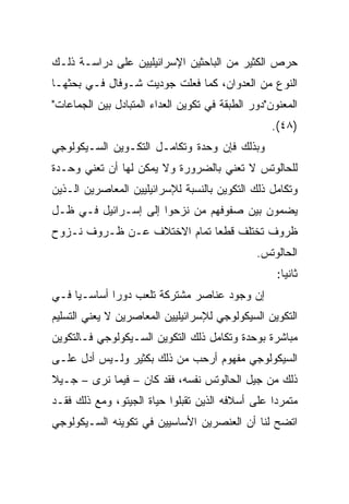 ‫ﺤﺭﺹ ﺍﻟﻜﺜﻴﺭ ﻤﻥ ﺍﻟﺒﺎﺤﺜﻴﻥ ﺍﻹﺴﺭﺍﺌﻴﻠﻴﻴﻥ ﻋﻠﻰ ﺩﺭﺍﺴـﺔ ﺫﻟـﻙ‬
‫ﺍﻟﻨﻭﻉ ﻤﻥ ﺍﻟﻌﺩﻭﺍﻥ، ﻜﻤﺎ ﻓﻌﻠﺕ ﺠﻭﺩﻴﺕ ﺸـﻭﻓﺎل ﻓـﻲ ﺒﺤﺜﻬـﺎ‬
                  ‫ﹾ‬
‫ﺍﻟﻤﻌﻨﻭﻥ"ﺩﻭﺭ ﺍﻟﻁﺒﻘﺔ ﻓﻲ ﺘﻜﻭﻴﻥ ﺍﻟﻌﺩﺍﺀ ﺍﻟﻤﺘﺒﺎﺩل ﺒﻴﻥ ﺍﻟﺠﻤﺎﻋﺎﺕ"‬
                                                   ‫)٨٤(.‬
‫ﻭﺒﺫﻟﻙ ﻓﺈﻥ ﻭﺤﺩﺓ ﻭﺘﻜﺎﻤـل ﺍﻟﺘﻜـﻭﻴﻥ ﺍﻟﺴـﻴﻜﻭﻟﻭﺠﻲ‬
‫ﻟﻠﺤﺎﻟﻭﺘﺱ ﻻ ﺘﻌﻨﻲ ﺒﺎﻟﻀﺭﻭﺭﺓ ﻭﻻ ﻴﻤﻜﻥ ﻟﻬﺎ ﺃﻥ ﺘﻌﻨﻲ ﻭﺤـﺩﺓ‬
‫ﻭﺘﻜﺎﻤل ﺫﻟﻙ ﺍﻟﺘﻜﻭﻴﻥ ﺒﺎﻟﻨﺴﺒﺔ ﻟﻺﺴﺭﺍﺌﻴﻠﻴﻴﻥ ﺍﻟﻤﻌﺎﺼﺭﻴﻥ ﺍﻟـﺫﻴﻥ‬
‫ﻴﻀﻤﻭﻥ ﺒﻴﻥ ﺼﻔﻭﻓﻬﻡ ﻤﻥ ﻨﺯﺤﻭﺍ ﺇﻟﻰ ﺇﺴـﺭﺍﺌﻴل ﻓـﻲ ﻅـل‬
‫ﻅﺭﻭﻑ ﺘﺨﺘﻠﻑ ﻗﻁﻌﺎ ﺘﻤﺎﻡ ﺍﻻﺨﺘﻼﻑ ﻋـﻥ ﻅـﺭﻭﻑ ﻨـﺯﻭﺡ‬
                             ‫‪‬‬
                                               ‫ﺍﻟﺤﺎﻟﻭﺘﺱ.‬
                                                    ‫ﺜﺎﻨﻴﺎ:‬
                                                      ‫‪‬‬
‫ﺇﻥ ﻭﺠﻭﺩ ﻋﻨﺎﺼﺭ ﻤﺸﺘﺭﻜﺔ ﺘﻠﻌﺏ ﺩﻭﺭﺍ ﺃﺴﺎﺴـﻴﺎ ﻓـﻲ‬
     ‫‪‬‬       ‫‪‬‬
‫ﺍﻟﺘﻜﻭﻴﻥ ﺍﻟﺴﻴﻜﻭﻟﻭﺠﻲ ﻟﻺﺴﺭﺍﺌﻴﻠﻴﻴﻥ ﺍﻟﻤﻌﺎﺼﺭﻴﻥ ﻻ ﻴﻌﻨﻲ ﺍﻟﺘﺴﻠﻴﻡ‬
‫ﻤﺒﺎﺸﺭﺓ ﺒﻭﺤﺩﺓ ﻭﺘﻜﺎﻤل ﺫﻟﻙ ﺍﻟﺘﻜﻭﻴﻥ ﺍﻟﺴـﻴﻜﻭﻟﻭﺠﻲ ﻓـﺎﻟﺘﻜﻭﻴﻥ‬
‫ﺍﻟﺴﻴﻜﻭﻟﻭﺠﻲ ﻤﻔﻬﻭﻡ ﺃﺭﺤﺏ ﻤﻥ ﺫﻟﻙ ﺒﻜﺜﻴﺭ ﻭﻟـﻴﺱ ﺃﺩل ﻋﻠـﻰ‬
‫ﺫﻟﻙ ﻤﻥ ﺠﻴل ﺍﻟﺤﺎﻟﻭﺘﺱ ﻨﻔﺴﻪ، ﻓﻘﺩ ﻜﺎﻥ – ﻓﻴﻤﺎ ﻨﺭﻯ – ﺠـﻴﻼ‬
‫ﹰ‬
‫ﻤﺘﻤﺭﺩﺍ ﻋﻠﻰ ﺃﺴﻼﻓﻪ ﺍﻟﺫﻴﻥ ﺘﻘﺒﻠﻭﺍ ﺤﻴﺎﺓ ﺍﻟﺠﻴﺘﻭ، ﻭﻤﻊ ﺫﻟﻙ ﻓﻘـﺩ‬
                                                  ‫‪‬‬
‫ﺍﺘﻀﺢ ﻟﻨﺎ ﺃﻥ ﺍﻟﻌﻨﺼﺭﻴﻥ ﺍﻷﺴﺎﺴﻴﻴﻥ ﻓﻲ ﺘﻜﻭﻴﻨﻪ ﺍﻟﺴـﻴﻜﻭﻟﻭﺠﻲ‬
 