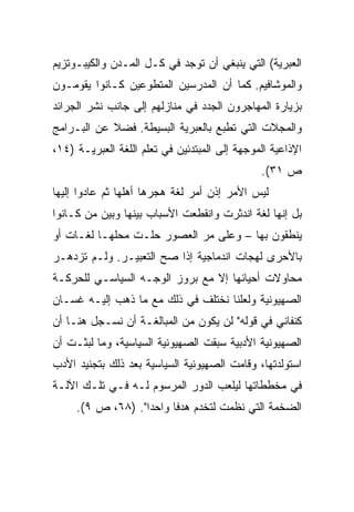 ‫ﺍﻟﻌﺒﺭﻴﺔ( ﺍﻟﺘﻲ ﻴﻨﺒﻐﻲ ﺃﻥ ﺘﻭﺠﺩ ﻓﻲ ﻜـل ﺍﻟﻤـﺩﻥ ﻭﺍﻟﻜﻴﺒـﻭﺘﺯﻴﻡ‬
‫ﻭﺍﻟﻤﻭﺸﺎﻓﻴﻡ. ﻜﻤﺎ ﺃﻥ ﺍﻟﻤﺩﺭﺴﻴﻥ ﺍﻟﻤﺘﻁﻭﻋﻴﻥ ﻜـﺎﻨﻭﺍ ﻴﻘﻭﻤـﻭﻥ‬
‫ﺒﺯﻴﺎﺭﺓ ﺍﻟﻤﻬﺎﺠﺭﻭﻥ ﺍﻟﺠﺩﺩ ﻓﻲ ﻤﻨﺎﺯﻟﻬﻡ ﺇﻟﻰ ﺠﺎﻨﺏ ﻨﺸﺭ ﺍﻟﺠﺭﺍﺌﺩ‬
‫ﻭﺍﻟﻤﺠﻼﺕ ﺍﻟﺘﻲ ﺘﻁﺒﻊ ﺒﺎﻟﻌﺒﺭﻴﺔ ﺍﻟﺒﺴﻴﻁﺔ. ﻓﻀﻼ ﻋﻥ ﺍﻟﺒـﺭﺍﻤﺞ‬
            ‫ﹰ‬
‫ﺍﻹﺫﺍﻋﻴﺔ ﺍﻟﻤﻭﺠﻬﺔ ﺇﻟﻰ ﺍﻟﻤﺒﺘﺩﺌﻴﻥ ﻓﻲ ﺘﻌﻠﻡ ﺍﻟﻠﻐﺔ ﺍﻟﻌﺒﺭﻴـﺔ )٤١،‬
                                               ‫ﺹ ١٣(.‬
‫ﻟﻴﺱ ﺍﻷﻤﺭ ﺇﺫﻥ ﺃﻤﺭ ﻟﻐﺔ ﻫﺠﺭﻫﺎ ﺃﻫﻠﻬﺎ ﺜﻡ ﻋﺎﺩﻭﺍ ﺇﻟﻴﻬﺎ‬
‫ﺒل ﺇﻨﻬﺎ ﻟﻐﺔ ﺍﻨﺩﺜﺭﺕ ﻭﺍﻨﻘﻁﻌﺕ ﺍﻷﺴﺒﺎﺏ ﺒﻴﻨﻬﺎ ﻭﺒﻴﻥ ﻤﻥ ﻜـﺎﻨﻭﺍ‬
‫ﻴﻨﻁﻘﻭﻥ ﺒﻬﺎ – ﻭﻋﻠﻰ ﻤﺭ ﺍﻟﻌﺼﻭﺭ ﺤﻠـﺕ ﻤﺤﻠﻬـﺎ ﻟﻐـﺎﺕ ﺃﻭ‬
‫ﺒﺎﻷﺤﺭﻯ ﻟﻬﺠﺎﺕ ﺍﻨﺩﻤﺎﺠﻴﺔ ﺇﺫﺍ ﺼﺢ ﺍﻟﺘﻌﺒﻴـﺭ. ﻭﻟـﻡ ﺘﺯﺩﻫـﺭ‬
‫ﻤﺤﺎﻭﻻﺕ ﺃﺤﻴﺎﺌﻬﺎ ﺇﻻ ﻤﻊ ﺒﺭﻭﺯ ﺍﻟﻭﺠـﻪ ﺍﻟﺴﻴﺎﺴـﻲ ﻟﻠﺤﺭﻜـﺔ‬
‫ﺍﻟﺼﻬﻴﻭﻨﻴﺔ ﻭﻟﻌﻠﻨﺎ ﻨﺨﺘﻠﻑ ﻓﻲ ﺫﻟﻙ ﻤﻊ ﻤﺎ ﺫﻫﺏ ﺇﻟﻴـﻪ ﻏﺴـﺎﻥ‬
‫ﻜﻨﻔﺎﻨﻲ ﻓﻲ ﻗﻭﻟﻪ" ﻟﻥ ﻴﻜﻭﻥ ﻤﻥ ﺍﻟﻤﺒﺎﻟﻐـﺔ ﺃﻥ ﻨﺴـﺠل ﻫﻨـﺎ ﺃﻥ‬
‫ﺍﻟﺼﻬﻴﻭﻨﻴﺔ ﺍﻷﺩﺒﻴﺔ ﺴﺒﻘﺕ ﺍﻟﺼﻬﻴﻭﻨﻴﺔ ﺍﻟﺴﻴﺎﺴﻴﺔ، ﻭﻤﺎ ﻟﺒﺜـﺕ ﺃﻥ‬
‫ﺍﺴﺘﻭﻟﺩﺘﻬﺎ، ﻭﻗﺎﻤﺕ ﺍﻟﺼﻬﻴﻭﻨﻴﺔ ﺍﻟﺴﻴﺎﺴﻴﺔ ﺒﻌﺩ ﺫﻟﻙ ﺒﺘﺠﻨﻴﺩ ﺍﻷﺩﺏ‬
‫ﻓﻲ ﻤﺨﻁﻁﺎﺘﻬﺎ ﻟﻴﻠﻌﺏ ﺍﻟﺩﻭﺭ ﺍﻟﻤﺭﺴﻭﻡ ﻟـﻪ ﻓـﻲ ﺘﻠـﻙ ﺍﻵﻟـﺔ‬
     ‫ﺍﻟﻀﺨﻤﺔ ﺍﻟﺘﻲ ﻨﻅﻤﺕ ﻟﺘﺨﺩﻡ ﻫﺩﻓﺎ ﻭﺍﺤﺩﺍ". )٨٦، ﺹ ٩(.‬
                   ‫‪‬‬     ‫ﹰ‬
 