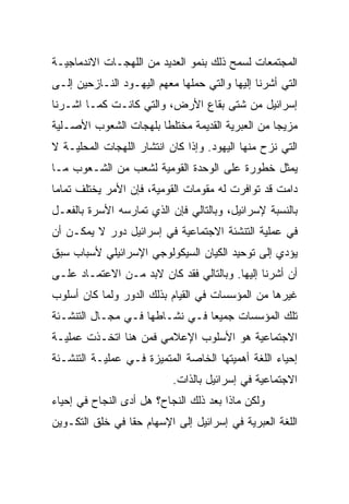 ‫ﺍﻟﻤﺠﺘﻤﻌﺎﺕ ﻟﺴﻤﺢ ﺫﻟﻙ ﺒﻨﻤﻭ ﺍﻟﻌﺩﻴﺩ ﻤﻥ ﺍﻟﻠﻬﺠـﺎﺕ ﺍﻻﻨﺩﻤﺎﺠﻴـﺔ‬
‫ﺍﻟﺘﻲ ﺃﺸﺭﻨﺎ ﺇﻟﻴﻬﺎ ﻭﺍﻟﺘﻲ ﺤﻤﻠﻬﺎ ﻤﻌﻬﻡ ﺍﻟﻴﻬـﻭﺩ ﺍﻟﻨـﺎﺯﺤﻴﻥ ﺇﻟـﻰ‬
‫ﺇﺴﺭﺍﺌﻴل ﻤﻥ ﺸﺘﻰ ﺒﻘﺎﻉ ﺍﻷﺭﺽ، ﻭﺍﻟﺘﻲ ﻜﺎﻨـﺕ ﻜﻤـﺎ ﺍﺸـﺭﻨﺎ‬
‫ﻤﺯﻴﺠﺎ ﻤﻥ ﺍﻟﻌﺒﺭﻴﺔ ﺍﻟﻘﺩﻴﻤﺔ ﻤﺨﺘﻠﻁﺎ ﺒﻠﻬﺠﺎﺕ ﺍﻟﺸﻌﻭﺏ ﺍﻷﺼـﻠﻴﺔ‬
                       ‫ﹰ‬                         ‫‪‬‬
‫ﺍﻟﺘﻲ ﻨﺯﺡ ﻤﻨﻬﺎ ﺍﻟﻴﻬﻭﺩ. ﻭﺇﺫﺍ ﻜﺎﻥ ﺍﻨﺘﺸﺎﺭ ﺍﻟﻠﻬﺠﺎﺕ ﺍﻟﻤﺤﻠﻴـﺔ ﻻ‬
‫ﻴﻤﺜل ﺨﻁﻭﺭﺓ ﻋﻠﻰ ﺍﻟﻭﺤﺩﺓ ﺍﻟﻘﻭﻤﻴﺔ ﻟﺸﻌﺏ ﻤﻥ ﺍﻟﺸـﻌﻭﺏ ﻤـﺎ‬
‫ﺩﺍﻤﺕ ﻗﺩ ﺘﻭﺍﻓﺭﺕ ﻟﻪ ﻤﻘﻭﻤﺎﺕ ﺍﻟﻘﻭﻤﻴﺔ، ﻓﺈﻥ ﺍﻷﻤﺭ ﻴﺨﺘﻠﻑ ﺘﻤﺎﻤﺎ‬
 ‫‪‬‬
‫ﺒﺎﻟﻨﺴﺒﺔ ﻹﺴﺭﺍﺌﻴل، ﻭﺒﺎﻟﺘﺎﻟﻲ ﻓﺈﻥ ﺍﻟﺫﻱ ﺘﻤﺎﺭﺴﻪ ﺍﻷﺴﺭﺓ ﺒﺎﻟﻔﻌـل‬
‫ﻓﻲ ﻋﻤﻠﻴﺔ ﺍﻟﺘﻨﺸﺌﺔ ﺍﻻﺠﺘﻤﺎﻋﻴﺔ ﻓﻲ ﺇﺴﺭﺍﺌﻴل ﺩﻭﺭ ﻻ ﻴﻤﻜـﻥ ﺃﻥ‬
‫ﻴﺅﺩﻱ ﺇﻟﻰ ﺘﻭﺤﻴﺩ ﺍﻟﻜﻴﺎﻥ ﺍﻟﺴﻴﻜﻭﻟﻭﺠﻲ ﺍﻹﺴﺭﺍﺌﻴﻠﻲ ﻷﺴﺒﺎﺏ ﺴﺒﻕ‬
‫ﺃﻥ ﺃﺸﺭﻨﺎ ﺇﻟﻴﻬﺎ. ﻭﺒﺎﻟﺘﺎﻟﻲ ﻓﻘﺩ ﻜﺎﻥ ﻻﺒﺩ ﻤـﻥ ﺍﻻﻋﺘﻤـﺎﺩ ﻋﻠـﻰ‬
‫ﻏﻴﺭﻫﺎ ﻤﻥ ﺍﻟﻤﺅﺴﺴﺎﺕ ﻓﻲ ﺍﻟﻘﻴﺎﻡ ﺒﺫﻟﻙ ﺍﻟﺩﻭﺭ ﻭﻟﻤﺎ ﻜﺎﻥ ﺃﺴﻠﻭﺏ‬
‫ﺘﻠﻙ ﺍﻟﻤﺅﺴﺴﺎﺕ ﺠﻤﻴﻌﺎ ﻓـﻲ ﻨﺸـﺎﻁﻬﺎ ﻓـﻲ ﻤﺠـﺎل ﺍﻟﺘﻨﺸـﺌﺔ‬
                                ‫‪‬‬
‫ﺍﻻﺠﺘﻤﺎﻋﻴﺔ ﻫﻭ ﺍﻷﺴﻠﻭﺏ ﺍﻹﻋﻼﻤﻲ ﻓﻤﻥ ﻫﻨﺎ ﺍﺘﺨـﺫﺕ ﻋﻤﻠﻴـﺔ‬
‫ﺇﺤﻴﺎﺀ ﺍﻟﻠﻐﺔ ﺃﻫﻤﻴﺘﻬﺎ ﺍﻟﺨﺎﺼﺔ ﺍﻟﻤﺘﻤﻴﺯﺓ ﻓـﻲ ﻋﻤﻠﻴـﺔ ﺍﻟﺘﻨﺸـﺌﺔ‬
                           ‫ﺍﻻﺠﺘﻤﺎﻋﻴﺔ ﻓﻲ ﺇﺴﺭﺍﺌﻴل ﺒﺎﻟﺫﺍﺕ.‬
‫ﻭﻟﻜﻥ ﻤﺎﺫﺍ ﺒﻌﺩ ﺫﻟﻙ ﺍﻟﻨﺠﺎﺡ؟ ﻫل ﺃﺩﻯ ﺍﻟﻨﺠﺎﺡ ﻓﻲ ﺇﺤﻴﺎﺀ‬
‫ﺍﻟﻠﻐﺔ ﺍﻟﻌﺒﺭﻴﺔ ﻓﻲ ﺇﺴﺭﺍﺌﻴل ﺇﻟﻰ ﺍﻹﺴﻬﺎﻡ ﺤﻘﺎ ﻓﻲ ﺨﻠﻕ ﺍﻟﺘﻜـﻭﻴﻥ‬
                 ‫ﹰ‬
 