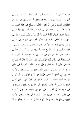 ‫ﺍﻟﺴﻴﻜﻭﻟﻭﺠﻲ ﺍﻟﻤﻭﺤﺩ ﻟﻺﺴﺭﺍﺌﻴﻠﻴﻴﻥ؟ ﺃﻥ ﺍﻟﻠﻐﺔ – ﻜﻤﺎ ﺴـﺒﻕ ﺃﻥ‬
‫ﺃﺸﺭﻨﺎ – ﻟﻴﺴﺕ ﺴﻭﻯ ﻭﺴﻴﻠﺔ ﻗﺩ ﺘﺅﺩﻱ ﺃﻭ ﻻ ﺘﺅﺩﻱ ﺇﻟﻰ ﺨﻠـﻕ‬
‫ﺍﻟﺘﻜﻭﻴﻥ ﺍﻟﺴﻴﻜﻭﻟﻭﺠﻲ ﺍﻟﻭﺍﺤﺩ. ﻭﻟﻌﻠﻨﺎ ﻻ ﻨﺒﺎﻟﻎ ﻓﻲ ﻫﺫﺍ ﺍﻟﺼـﺩﺩ‬
‫ﺇﺫﺍ ﻤﺎ ﻗﻠﻨﺎ ﺃﻥ ﻤﺎ ﻜﺎﻨﺕ ﺘﺭﻤﻲ ﺇﻟﻴﻪ ﺍﻟﺤﺭﻜﺔ ﺍﻟﺼـﻬﻴﻭﻨﻴﺔ ﻤـﻥ‬
‫ﻋﻤﻠﻴﺔ ﺇﻋﺎﺩﺓ ﺇﺤﻴﺎﺀ ﺍﻟﻠﻐﺔ ﺍﻟﻌﺒﺭﻴﺔ ﺍﻟﻘﺩﻴﻤﺔ ﻟﻡ ﻴﻜﻥ ﻗﺎﺼﺭﺍ ﻋﻠـﻰ‬
      ‫‪‬‬
‫ﺨﻠﻕ ﻭﺴﻴﻠﺔ ﺘﻜﻔل ﺍﻟﺘﻔﺎﻫﻡ ﺒﻴﻥ ﻨﻁﺎﻕ ﺃﻜﺒﺭ ﻤﻥ ﺍﻟﻴﻬﻭﺩ، ﺒل ﻜـﺎﻥ‬
‫ﻴﺭﻤﻲ ﻭﻟﻌل ﺫﻟﻙ ﻫﻭ ﺍﻷﺴﺎﺱ ﺇﻟﻰ ﺘـﺩﻋﻴﻡ ﺇﺤﺴـﺎﺱ ﺍﻟﻴﻬـﻭﺩ‬
‫ﺍﻹﺴﺭﺍﺌﻴﻠﻴﻴﻥ ﺒﻭﺠﻭﺩ ﺘﺎﺭﻴﺦ ﻤﺸﺘﺭﻙ ﻴﺠﻤﻌﻬـﻡ ﻭﻟـﻭ ﺸـﺌﻨﺎ ﺃﻥ‬
‫ﻨﺒﺤﺙ ﻋﻥ ﻤﺤﻙ ﻤﻭﻀﻭﻋﻲ ﻟﻤـﺩﻯ ﻨﺠـﺎﺡ ﺍﻟﻠﻐـﺔ ﺍﻟﻌﺒﺭﻴـﺔ‬
‫ﺍﻟﻤﺴﺘﺤﺩﺜﺔ ﻓﻲ ﺨﻠﻕ ﺫﻟﻙ ﺍﻹﺤﺴﺎﺱ ﻓﻠﻴﺱ ﺃﻤﺎﻤﻨﺎ ﻏﻼ ﺃﻥ ﻨﻁﺭﺡ‬
‫ﺍﻟﺴﺅﺍل ﻋﻠﻰ ﺍﻟﻭﺠﻪ ﺍﻟﺘﺎﻟﻲ: ﻫل ﻨﺠﺤﺕ ﺍﻟﻠﻐﺔ ﺍﻟﻌﺒﺭﻴﺔ ﻓﻲ ﺨﻠﻕ‬
‫ﻨﻭﻉ ﻤﻥ ﺍﻻﺴـﺘﻤﺭﺍﺭ ﺒـﻴﻥ ﺍﻷﺩﺏ ﺍﻟﻴﻬـﻭﺩﻱ ﺍﻟﻘـﺩﻴﻡ ﻭﺍﻷﺩﺏ‬
‫ﺍﻟﺼﻬﻴﻭﻨﻲ ﺍﻟﺤﺩﻴﺙ؟ ﺃﻋﻨﻲ ﻫل ﻴﺸﻌﺭ ﺍﻹﺴﺭﺍﺌﻴﻠﻴﻭﻥ ﺒـﺄﻥ ﻟﻬـﻡ‬
‫ﺘﺎﺭﻴﺨﺎ ﺃﺩﺒﻴﺎ ﻤﻤﺘ ‪‬ﺍ ﻤﻨﺫ ﺍﻟﺯﻤﻥ ﺍﻟﻘﺩﻴﻡ ﺇﻟﻰ ﺍﻵﻥ ﻤﻥ ﺨﻼل ﻟﻐﺘﻬﻡ‬
                                       ‫ﺩ‬      ‫ﹰ ‪‬‬
‫ﺍﻟﻌﺒﺭﻴﺔ؟ ﻴﻜﻔﻲ ﺃﻥ ﻨﺸﻴﺭ ﺒﺈﻴﺠﺎﺯ ﺇﻟﻰ ﻤﺎ ﻴﻘﻭﻟﻪ ﻤﻠﻔﻭﺭﺩ ﺴـﺒﻴﺭﻭ‬
‫ﻓﻲ ﻜﺘﺎﺒﻪ ﺃﻁﻔﺎل ﺍﻟﻜﻴﺒﻭﺘﺯ ﻓﻲ ﻤﻌﺭﺽ ﺤﺩﻴﺜﻪ ﻋﻥ ﺠﻴل ﺍﻟﺴﺎﺒﺭﺍ‬
‫ﻓﻲ ﺍﻟﻜﻴﺒﻭﺘﺯﺍﺕ ﺇﺫ ﻴﻘﻭل:"ﻴﻨﻅﺭ ﺍﻟﺴﺎﺒﺭﺍ ﺇﻟﻰ ﻜﺎﻓﺔ ﺃﺸﻜﺎل ﺍﻷﺩﺏ‬
‫ﺍﻟﻴﻬﻭﺩﻱ ﺘﻘﺭﻴﺒﺎ ﺒﺎﻋﺘﺒﺎﺭﻫﺎ ﻤﺜﻴﺭﺓ ﻟﻠﺘﻘﺯﺯ ﺒﺩﺭﺠـﺔ ﺘﺠﻌﻠﻬـﻡ ﻻ‬
                                         ‫‪‬‬
 