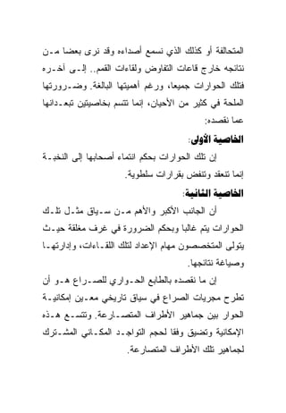 ‫ﺍﻟﻤﺘﺤﺎﻟﻔﺔ ﺃﻭ ﻜﺫﻟﻙ ﺍﻟﺫﻱ ﻨﺴﻤﻊ ﺃﺼﺩﺍﺀﻩ ﻭﻗﺩ ﻨﺭﻯ ﺒﻌﻀﺎ ﻤـﻥ‬
     ‫‪‬‬
‫ﻨﺘﺎﺌﺠﻪ ﺨﺎﺭﺝ ﻗﺎﻋﺎﺕ ﺍﻟﺘﻔﺎﻭﺽ ﻭﻟﻘﺎﺀﺍﺕ ﺍﻟﻘﻤﻡ.. ﺇﻟـﻰ ﺁﺨـﺭﻩ‬
‫ﻓﺘﻠﻙ ﺍﻟﺤﻭﺍﺭﺍﺕ ﺠﻤﻴﻌﺎ، ﻭﺭﻏﻡ ﺃﻫﻤﻴﺘﻬﺎ ﺍﻟﺒﺎﻟﻐﺔ. ﻭﻀـﺭﻭﺭﺘﻬﺎ‬
                                  ‫‪‬‬
‫ﺍﻟﻤﻠﺤﺔ ﻓﻲ ﻜﺜﻴﺭ ﻤﻥ ﺍﻷﺤﻴﺎﻥ، ﺇﻨﻤﺎ ﺘﺘﺴﻡ ﺒﺨﺎﺼﻴﺘﻴﻥ ﺘﺒﻌـﺩﺍﻨﻬﺎ‬
                                           ‫ﻋﻤﺎ ﻨﻘﺼﺩﻩ:‬
                                       ‫‪: ‬‬
‫ﺇﻥ ﺘﻠﻙ ﺍﻟﺤﻭﺍﺭﺍﺕ ﺒﺤﻜﻡ ﺍﻨﺘﻤﺎﺀ ﺃﺼﺤﺎﺒﻬﺎ ﺇﻟﻰ ﺍﻟﻨﺨﺒـﺔ‬
                      ‫ﺇﻨﻤﺎ ﺘﻨﻌﻘﺩ ﻭﺘﻨﻔﺽ ﺒﻘﺭﺍﺭﺍﺕ ﺴﻠﻁﻭﻴﺔ.‬
                                     ‫‪: ‬‬
‫ﺃﻥ ﺍﻟﺠﺎﻨﺏ ﺍﻷﻜﺒﺭ ﻭﺍﻷﻫﻡ ﻤـﻥ ﺴـﻴﺎﻕ ﻤﺜـل ﺘﻠـﻙ‬
‫ﺍﻟﺤﻭﺍﺭﺍﺕ ﻴﺘﻡ ﻏﺎﻟﺒﺎ ﻭﺒﺤﻜﻡ ﺍﻟﻀﺭﻭﺭﺓ ﻓﻲ ﻏﺭﻑ ﻤﻐﻠﻘﺔ ﺤﻴـﺙ‬
                                 ‫‪‬‬
‫ﻴﺘﻭﻟﻰ ﺍﻟﻤﺘﺨﺼﺼﻭﻥ ﻤﻬﺎﻡ ﺍﻹﻋﺩﺍﺩ ﻟﺘﻠﻙ ﺍﻟﻠﻘـﺎﺀﺍﺕ، ﻭﺇﺩﺍﺭﺘﻬـﺎ‬
                                       ‫ﻭﺼﻴﺎﻏﺔ ﻨﺘﺎﺌﺠﻬﺎ.‬
‫ﺇﻥ ﻤﺎ ﻨﻘﺼﺩﻩ ﺒﺎﻟﻁﺎﺒﻊ ﺍﻟﺤـﻭﺍﺭﻱ ﻟﻠﺼـﺭﺍﻉ ﻫـﻭ ﺃﻥ‬
‫ﺘﻁﺭﺡ ﻤﺠﺭﻴﺎﺕ ﺍﻟﺼﺭﺍﻉ ﻓﻲ ﺴﻴﺎﻕ ﺘﺎﺭﻴﺨﻲ ﻤﻌـﻴﻥ ﺇﻤﻜﺎﻨﻴـﺔ‬
‫ﺍﻟﺤﻭﺍﺭ ﺒﻴﻥ ﺠﻤﺎﻫﻴﺭ ﺍﻷﻁﺭﺍﻑ ﺍﻟﻤﺘﺼـﺎﺭﻋﺔ. ﻭﺘﺘﺴـﻊ ﻫـﺫﻩ‬
‫ﺍﻹﻤﻜﺎﻨﻴﺔ ﻭﺘﻀﻴﻕ ﻭﻓﻘﺎ ﻟﺤﺠﻡ ﺍﻟﺘﻭﺍﺠـﺩ ﺍﻟﻤﻜـﺎﻨﻲ ﺍﻟﻤﺸـﺘﺭﻙ‬
                                 ‫ﹰ‬
                      ‫ﻟﺠﻤﺎﻫﻴﺭ ﺘﻠﻙ ﺍﻷﻁﺭﺍﻑ ﺍﻟﻤﺘﺼﺎﺭﻋﺔ.‬
 