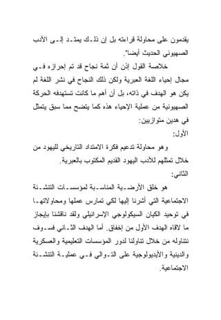 ‫ﻴﻘﺩﻤﻭﻥ ﻋﻠﻰ ﻤﺤﺎﻭﻟﺔ ﻗﺭﺍﺀﺘﻪ ﺒل ﺇﻥ ﺫﻟـﻙ ﻴﻤﺘـﺩ ﺇﻟـﻰ ﺍﻷﺩﺏ‬
                                ‫ﺍﻟﺼﻬﻴﻭﻨﻲ ﺍﻟﺤﺩﻴﺙ ﺃﻴ ‪‬ﺎ".‬
                                   ‫‪‬‬
                                   ‫ﻀ‬
‫ﺨﻼﺼﺔ ﺍﻟﻘﻭل ﺇﺫﻥ ﺃﻥ ﺜﻤﺔ ﻨﺠﺎﺡ ﻗﺩ ﺘﻡ ﺇﺤﺭﺍﺯﻩ ﻓـﻲ‬
‫ﻤﺠﺎل ﺇﺤﻴﺎﺀ ﺍﻟﻠﻐﺔ ﺍﻟﻌﺒﺭﻴﺔ ﻭﻟﻜﻥ ﺫﻟﻙ ﺍﻟﻨﺠﺎﺡ ﻓﻲ ﻨﺸﺭ ﺍﻟﻠﻐﺔ ﻟﻡ‬
‫ﻴﻜﻥ ﻫﻭ ﺍﻟﻬﺩﻑ ﻓﻲ ﺫﺍﺘﻪ، ﺒل ﺃﻥ ﺃﻫﻡ ﻤﺎ ﻜﺎﻨﺕ ﺘﺴﺘﻬﺩﻓﻪ ﺍﻟﺤﺭﻜﺔ‬
‫ﺍﻟﺼﻬﻴﻭﻨﻴﺔ ﻤﻥ ﻋﻤﻠﻴﺔ ﺍﻹﺤﻴﺎﺀ ﻫﺫﻩ ﻜﻤﺎ ﻴﺘﻀﺢ ﻤﻤﺎ ﺴﺒﻕ ﻴﺘﻤﺜل‬
                                      ‫ﻓﻲ ﻫﺩﻴﻥ ﻤﺘﻭﺍﺯﻴﻴﻥ:‬
                                                   ‫ﺍﻷﻭل:‬
‫ﻭﻫﻭ ﻤﺤﺎﻭﻟﺔ ﺘﺩﻋﻴﻡ ﻓﻜﺭﺓ ﺍﻻﻤﺘﺩﺍﺩ ﺍﻟﺘﺎﺭﻴﺨﻲ ﻟﻠﻴﻬﻭﺩ ﻤﻥ‬
         ‫ﺨﻼل ﺘﻤﺜﻠﻬﻡ ﻟﻸﺩﺏ ﺍﻟﻴﻬﻭﺩ ﺍﻟﻘﺩﻴﻡ ﺍﻟﻤﻜﺘﻭﺏ ﺒﺎﻟﻌﺒﺭﻴﺔ.‬
                                                   ‫ﺍﻟﺜﺎﻨﻲ:‬
‫ﻫﻭ ﺨﻠﻕ ﺍﻷﺭﻀـﻴﺔ ﺍﻟﻤﻨﺎﺴـﺒﺔ ﻟﻤﺅﺴﺴـﺎﺕ ﺍﻟﺘﻨﺸـﺌﺔ‬
‫ﺍﻻﺠﺘﻤﺎﻋﻴﺔ ﺍﻟﺘﻲ ﺃﺸﺭﻨﺎ ﺇﻟﻴﻬﺎ ﻟﻜﻲ ﺘﻤﺎﺭﺱ ﻋﻤﻠﻬﺎ ﻭﻤﺤﺎﻭﻻﺘﻬـﺎ‬
‫ﻓﻲ ﺘﻭﺤﻴﺩ ﺍﻟﻜﻴﺎﻥ ﺍﻟﺴﻴﻜﻭﻟﻭﺠﻲ ﺍﻹﺴﺭﺍﺌﻴﻠﻲ ﻭﻟﻘﺩ ﻨﺎﻗﺸﻨﺎ ﺒﺈﻴﺠﺎﺯ‬
‫ﻤﺎ ﻻﻗﺎﻩ ﺍﻟﻬﺩﻑ ﺍﻷﻭل ﻤﻥ ﺇﺨﻔﺎﻕ. ﺃﻤﺎ ﺍﻟﻬﺩﻑ ﺍﻟﺜـﺎﻨﻲ ﻓﺴـﻭﻑ‬
‫ﻨﺘﻨﺎﻭﻟﻪ ﻤﻥ ﺨﻼل ﺘﻨﺎﻭﻟﻨﺎ ﻟﺩﻭﺭ ﺍﻟﻤﺅﺴﺴﺎﺕ ﺍﻟﺘﻌﻠﻴﻤﻴﺔ ﻭﺍﻟﻌﺴﻜﺭﻴﺔ‬
‫ﻭﺍﻟﺩﻴﻨﻴﺔ ﻭﺍﻷﻴﺩﻴﻭﻟﻭﺠﻴﺔ ﻋﻠﻰ ﺍﻟﺘـﻭﺍﻟﻲ ﻓـﻲ ﻋﻤﻠﻴـﺔ ﺍﻟﺘﻨﺸـﺌﺔ‬
                                             ‫ﺍﻻﺠﺘﻤﺎﻋﻴﺔ.‬
 