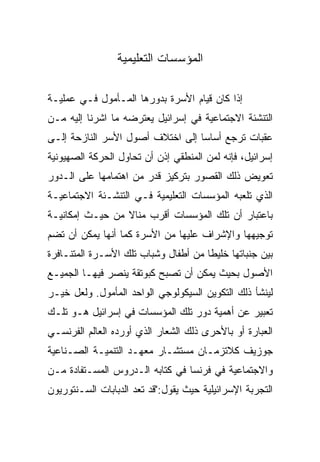 ‫ﺍﻟﻤﺅﺴﺴﺎﺕ ﺍﻟﺘﻌﻠﻴﻤﻴﺔ‬

‫ﺇﺫﺍ ﻜﺎﻥ ﻗﻴﺎﻡ ﺍﻷﺴﺭﺓ ﺒﺩﻭﺭﻫﺎ ﺍﻟﻤـﺄﻤﻭل ﻓـﻲ ﻋﻤﻠﻴـﺔ‬
‫ﺍﻟﺘﻨﺸﺌﺔ ﺍﻻﺠﺘﻤﺎﻋﻴﺔ ﻓﻲ ﺇﺴﺭﺍﺌﻴل ﻴﻌﺘﺭﻀﻪ ﻤﺎ ﺍﺸﺭﻨﺎ ﺇﻟﻴﻪ ﻤـﻥ‬
‫ﻋﻘﺒﺎﺕ ﺘﺭﺠﻊ ﺃﺴﺎ ‪‬ﺎ ﺇﻟﻰ ﺍﺨﺘﻼﻑ ﺃﺼﻭل ﺍﻷﺴﺭ ﺍﻟﻨﺎﺯﺤﺔ ﺇﻟـﻰ‬
                                  ‫ﺴ‪‬‬
‫ﺇﺴﺭﺍﺌﻴل، ﻓﺈﻨﻪ ﻟﻤﻥ ﺍﻟﻤﻨﻁﻘﻲ ﺇﺫﻥ ﺃﻥ ﺘﺤﺎﻭل ﺍﻟﺤﺭﻜﺔ ﺍﻟﺼﻬﻴﻭﻨﻴﺔ‬
‫ﺘﻌﻭﻴﺽ ﺫﻟﻙ ﺍﻟﻘﺼﻭﺭ ﺒﺘﺭﻜﻴﺯ ﻗﺩﺭ ﻤﻥ ﺍﻫﺘﻤﺎﻤﻬﺎ ﻋﻠﻰ ﺍﻟـﺩﻭﺭ‬
‫ﺍﻟﺫﻱ ﺘﻠﻌﺒﻪ ﺍﻟﻤﺅﺴﺴﺎﺕ ﺍﻟﺘﻌﻠﻴﻤﻴﺔ ﻓـﻲ ﺍﻟﺘﻨﺸـﺌﺔ ﺍﻻﺠﺘﻤﺎﻋﻴـﺔ‬
‫ﺒﺎﻋﺘﺒﺎﺭ ﺃﻥ ﺘﻠﻙ ﺍﻟﻤﺅﺴﺴﺎﺕ ﺃﻗﺭﺏ ﻤﻨﺎﻻ ﻤﻥ ﺤﻴـﺙ ﺇﻤﻜﺎﻨﻴـﺔ‬
                 ‫ﹰ‬
‫ﺘﻭﺠﻴﻬﻬﺎ ﻭﺍﻹﺸﺭﺍﻑ ﻋﻠﻴﻬﺎ ﻤﻥ ﺍﻷﺴﺭﺓ ﻜﻤﺎ ﺃﻨﻬﺎ ﻴﻤﻜﻥ ﺃﻥ ﺘﻀﻡ‬
‫ﺒﻴﻥ ﺠﻨﺒﺎﺘﻬﺎ ﺨﻠﻴﻁﺎ ﻤﻥ ﺃﻁﻔﺎل ﻭﺸﺒﺎﺏ ﺘﻠﻙ ﺍﻷﺴـﺭﺓ ﺍﻟﻤﺘﻨـﺎﻓﺭﺓ‬
                                      ‫ﹰ‬
‫ﺍﻷﺼﻭل ﺒﺤﻴﺙ ﻴﻤﻜﻥ ﺃﻥ ﺘﺼﺒﺢ ﻜﺒﻭﺘﻘﺔ ﻴﻨﺼﺭ ﻓﻴﻬـﺎ ﺍﻟﺠﻤﻴـﻊ‬
‫ﻟﻴﻨﺸﺄ ﺫﻟﻙ ﺍﻟﺘﻜﻭﻴﻥ ﺍﻟﺴﻴﻜﻭﻟﻭﺠﻲ ﺍﻟﻭﺍﺤﺩ ﺍﻟﻤﺄﻤﻭل. ﻭﻟﻌل ﺨﻴـﺭ‬
‫ﺘﻌﺒﻴﺭ ﻋﻥ ﺃﻫﻤﻴﺔ ﺩﻭﺭ ﺘﻠﻙ ﺍﻟﻤﺅﺴﺴﺎﺕ ﻓﻲ ﺇﺴﺭﺍﺌﻴل ﻫـﻭ ﺘﻠـﻙ‬
‫ﺍﻟﻌﺒﺎﺭﺓ ﺃﻭ ﺒﺎﻷﺤﺭﻯ ﺫﻟﻙ ﺍﻟﺸﻌﺎﺭ ﺍﻟﺫﻱ ﺃﻭﺭﺩﻩ ﺍﻟﻌﺎﻟﻡ ﺍﻟﻔﺭﻨﺴـﻲ‬
‫ﺠﻭﺯﻴﻑ ﻜﻼﺘﺯﻤـﺎﻥ ﻤﺴﺘﺸـﺎﺭ ﻤﻌﻬـﺩ ﺍﻟﺘﻨﻤﻴـﺔ ﺍﻟﺼـﻨﺎﻋﻴﺔ‬
‫ﻭﺍﻻﺠﺘﻤﺎﻋﻴﺔ ﻓﻲ ﻓﺭﻨﺴﺎ ﻓﻲ ﻜﺘﺎﺒﻪ ﺍﻟـﺩﺭﻭﺱ ﺍﻟﻤﺴـﺘﻔﺎﺩﺓ ﻤـﻥ‬
‫ﺍﻟﺘﺠﺭﺒﺔ ﺍﻹﺴﺭﺍﺌﻴﻠﻴﺔ ﺤﻴﺙ ﻴﻘﻭل:"ﻗﺩ ﺘﻌﺩ ﺍﻟﺩﺒﺎﺒﺎﺕ ﺍﻟﺴـﻨﺘﻭﺭﻴﻭﻥ‬
 