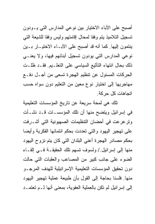 ‫ﺃﺼﺒﺢ ﻋﻠﻰ ﺍﻵﺒﺎﺀ ﺍﻻﺨﺘﻴﺎﺭ ﺒﻴﻥ ﻨﻭﻋﻲ ﺍﻟﻤﺩﺍﺭﺱ ﺍﻟﺘﻲ ﻴـﻭﺩﻭﻥ‬
‫ﺘﺴﺠﻴل ﺍﻟﺘﻼﻤﻴﺫ ﻴﺘﻡ ﻭﻓﻘﺎ ﻟﻤﺤﺎل ﺇﻗﺎﻤﺘﻬﻡ ﻭﻟﻴﺱ ﻭﻓﻘﺎ ﻟﻠﺸﻴﻌﺔ ﺍﻟﺘﻲ‬
             ‫ﹰ‬                       ‫ﹰ‬
‫ﻴﻨﺘﻤﻭﻥ ﺇﻟﻴﻬﺎ. ﻜﻤﺎ ﺃﻨﻪ ﻗﺩ ﺃﺼﺒﺢ ﻋﻠﻰ ﺍﻵﺒـﺎﺀ ﺍﻻﺨﺘﻴـﺎﺭ ﺒـﻴﻥ‬
‫ﻨﻭﻋﻲ ﺍﻟﻤﺩﺍﺭﺱ ﺍﻟﺘﻲ ﻴﻭﺩﻭﻥ ﺘﺴﺠﻴل ﺃﺒﻨﺎﺌﻬﻡ ﻓﻴﻬﺎ، ﻭﻻ ﻴﻌﻨـﻲ‬
‫ﺫﻟﻙ ﺒﺤﺎل ﺍﻨﺘﻬﺎﺀ ﺍﻟﺘﺄﺜﻴﻊ ﺍﻟﺴﻴﺎﺴﻲ ﻋﻠﻰ ﺍﻟﺘﻌﻠـﻴﻡ. ﻓﻘـﺩ ﻅﻠـﺕ‬
‫ﺍﻟﺤﺭﻜﺎﺕ ﺍﻟﻤﺴﺌﻭل ﻋﻥ ﺘﻨﻅﻴﻡ ﺍﻟﻬﺠﺭﺓ ﺘﺴﻌﻰ ﻤﻥ ﺃﺠـل ﺩﻓـﻊ‬
‫ﻤﻬﺎﺠﺭﻴﻬﺎ ﺇﻟﻰ ﺍﺨﺘﻴﺎﺭ ﻨﻭﻉ ﻤﻌﻴﻥ ﻤﻥ ﺍﻟﺘﻌﻠﻴﻡ ﺩﻭﻥ ﺴﻭﺍﻩ ﺤﺴﺏ‬
                                       ‫ﺍﺘﺠﺎﻫﺎﺕ ﻜل ﺤﺭﻜﺔ.‬
‫ﺘﻠﻙ ﻫﻲ ﻟﻤﺤﺔ ﺴﺭﻴﻌﺔ ﻋﻥ ﺘﺎﺭﻴﺦ ﺍﻟﻤﺅﺴﺴﺎﺕ ﺍﻟﺘﻌﻠﻴﻤﻴﺔ‬
‫ﻓﻲ ﺇﺴﺭﺍﺌﻴل ﻭﻴﺘﻀﺢ ﻤﻨﻬﺎ ﺃﻥ ﺘﻠﻙ ﺍﻟﻤﺅﺴﺴـﺎﺕ ﻗـﺩ ﻨﺸـﺄﺕ‬
‫ﻭﺘﺭﻋﺭﻋﺕ ﻓﻲ ﺃﺤﻀﺎﻥ ﺍﻟﺘﻨﻅﻴﻤﺎﺕ ﺍﻟﺼﻬﻴﻭﻨﻴﺔ ﺍﻟﺘﻲ ﺃﺸـﺭﻓﺕ‬
‫ﻋﻠﻰ ﺘﻬﺠﻴﺭ ﺍﻟﻴﻬﻭﺩ ﻭﺍﻟﺘﻲ ﺘﻌﺩﺩﺕ ﺒﺤﻜﻡ ﺍﻨﺘﻤﺎﺌﻬﺎ ﺍﻟﻔﻜﺭﻴﺔ ﻭﺃﻴ ‪‬ﺎ‬
 ‫‪‬‬
 ‫ﻀ‬
‫ﺒﺤﻜﻡ ﻤﺼﺎﺩﺭ ﺍﻟﻬﺠﺭﺓ ﺃﻋﻨﻲ ﺍﻟﺒﻠﺩﺍﻥ ﺍﻟﺘﻲ ﻜﺎﻥ ﻴﺘﻡ ﻨﺯﻭﺡ ﺍﻟﻴﻬﻭﺩ‬
‫ﻤﻨﻬﺎ ﺇﻟﻰ ﺇﺴﺭﺍﺌﻴل./ ﻭﻟﺴﻭﻑ ﺘﺴﻬﻡ ﺘﻠﻙ ﺍﻟﺤﻘﻴﻘـﺔ ﻓـﻲ ﺇﻟﻘـﺎﺀ‬
‫ﺍﻟﻀﻭﺀ ﻋﻠﻰ ﺠﺎﻨﺏ ﻜﺒﻴﺭ ﻤﻥ ﺍﻟﻤﺼﺎﻋﺏ ﻭﺍﻟﻌﻘﺒﺎﺕ ﺍﻟﺘﻲ ﺤﺎﻟﺕ‬
‫ﺩﻭﻥ ﺘﺤﻘﻴﻕ ﺍﻟﻤﺅﺴﺴﺎﺕ ﺍﻟﺘﻌﻠﻴﻤﻴﺔ ﺍﻹﺴﺭﺍﺌﻴﻠﻴﺔ ﻟﻠﻬﺩﻑ ﺍﻟﻤﺭﺠـﻭ‬
‫ﻤﻨﻬﺎ. ﻓﻠﺴﻨﺎ ﺒﺤﺎﺠﺔ ﺇﻟﻰ ﺍﻟﻘﻭل ﺒﺄﻥ ﻁﺒﻴﻌﺔ ﻋﻤﻠﻴﺔ ﺘﻬﺠﻴﺭ ﺍﻟﻴﻬﻭﺩ‬
‫ﺇﻟﻰ ﺇﺴﺭﺍﺌﻴل ﻟﻡ ﺘﻜﻥ ﺒﺎﻟﻌﻤﻠﻴﺔ ﺍﻟﻌﻔﻭﻴﺔ، ﺒﻤﻌﻨﻰ ﺃﻨﻬﺎ ﻟـﻡ ﺘﻌﺘﻤـﺩ‬
 