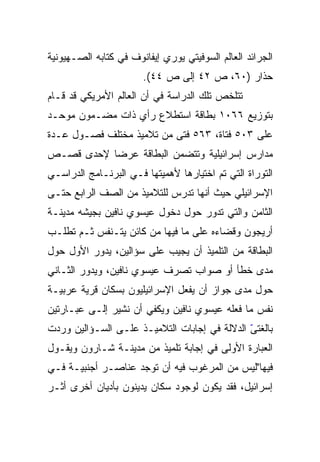 ‫ﺍﻟﺠﺭﺍﺌﺩ ﺍﻟﻌﺎﻟﻡ ﺍﻟﺴﻭﻓﻴﺘﻲ ﻴﻭﺭﻱ ﺇﻴﻔﺎﻨﻭﻑ ﻓﻲ ﻜﺘﺎﺒﻪ ﺍﻟﺼـﻬﻴﻭﻨﻴﺔ‬
                       ‫ﺤﺫﺍﺭ )٠٦، ﺹ ٢٤ ﺇﻟﻰ ﺹ ٤٤(.‬
‫ﺘﺘﻠﺨﺹ ﺘﻠﻙ ﺍﻟﺩﺭﺍﺴﺔ ﻓﻲ ﺃﻥ ﺍﻟﻌﺎﻟﻡ ﺍﻷﻤﺭﻴﻜﻲ ﻗﺩ ﻗـﺎﻡ‬
‫ﺒﺘﻭﺯﻴﻊ ٦٦٠١ ﺒﻁﺎﻗﺔ ﺍﺴﺘﻁﻼﻉ ﺭﺃﻱ ﺫﺍﺕ ﻤﻀـﻤﻭﻥ ﻤﻭﺤـﺩ‬
‫ﻋﻠﻰ ٣٠٥ ﻓﺘﺎﺓ، ٣٦٥ ﻓﺘﻰ ﻤﻥ ﺘﻼﻤﻴﺫ ﻤﺨﺘﻠﻑ ﻓﺼـﻭل ﻋـﺩﺓ‬
‫ﻤﺩﺍﺭﺱ ﺇﺴﺭﺍﺌﻴﻠﻴﺔ ﻭﺘﺘﻀﻤﻥ ﺍﻟﺒﻁﺎﻗﺔ ﻋﺭﻀﺎ ﻹﺤﺩﻯ ﻗﺼـﺹ‬
           ‫‪‬‬
‫ﺍﻟﺘﻭﺭﺍﺓ ﺍﻟﺘﻲ ﺘﻡ ﺍﺨﺘﻴﺎﺭﻫﺎ ﻷﻫﻤﻴﺘﻬﺎ ﻓـﻲ ﺍﻟﺒﺭﻨـﺎﻤﺞ ﺍﻟﺩﺭﺍﺴـﻲ‬
‫ﺍﻹﺴﺭﺍﺌﻴﻠﻲ ﺤﻴﺙ ﺃﻨﻬﺎ ﺘﺩﺭﺱ ﻟﻠﺘﻼﻤﻴﺫ ﻤﻥ ﺍﻟﺼﻑ ﺍﻟﺭﺍﺒﻊ ﺤﺘـﻰ‬
‫ﺍﻟﺜﺎﻤﻥ ﻭﺍﻟﺘﻲ ﺘﺩﻭﺭ ﺤﻭل ﺩﺨﻭل ﻋﻴﺴﻭﻱ ﻨﺎﻓﻴﻥ ﺒﺠﻴﺸﻪ ﻤﺩﻴﻨـﺔ‬
‫ﺃﺭﻴﺠﻭﻥ ﻭﻗﻀﺎﺀﻩ ﻋﻠﻰ ﻤﺎ ﻓﻴﻬﺎ ﻤﻥ ﻜﺎﺌﻥ ﻴﺘـﻨﻔﺱ ﺜـﻡ ﺘﻁﻠـﺏ‬
‫ﺍﻟﺒﻁﺎﻗﺔ ﻤﻥ ﺍﻟﺘﻠﻤﻴﺫ ﺃﻥ ﻴﺠﻴﺏ ﻋﻠﻰ ﺴﺅﺍﻟﻴﻥ، ﻴﺩﻭﺭ ﺍﻷﻭل ﺤﻭل‬
‫ﻤﺩﻯ ﺨﻁﺄ ﺃﻭ ﺼﻭﺍﺏ ﺘﺼﺭﻑ ﻋﻴﺴﻭﻱ ﻨﺎﻓﻴﻥ، ﻭﻴﺩﻭﺭ ﺍﻟﺜـﺎﻨﻲ‬
‫ﺤﻭل ﻤﺩﻯ ﺠﻭﺍﺯ ﺃﻥ ﻴﻔﻌل ﺍﻹﺴﺭﺍﺌﻴﻠﻴﻭﻥ ﺒﺴﻜﺎﻥ ﻗﺭﻴﺔ ﻋﺭﺒﻴـﺔ‬
‫ﻨﻔﺱ ﻤﺎ ﻓﻌﻠﻪ ﻋﻴﺴﻭﻱ ﻨﺎﻓﻴﻥ ﻭﻴﻜﻔﻲ ﺃﻥ ﻨﺸﻴﺭ ﺇﻟـﻰ ﻋﺒـﺎﺭﺘﻴﻥ‬
‫ﺒﺎﻟﻐﺘﻰ ﺍﻟﺩﻻﻟﺔ ﻓﻲ ﺇﺠﺎﺒﺎﺕ ﺍﻟﺘﻼﻤﻴـﺫ ﻋﻠـﻰ ﺍﻟﺴـﺅﺍﻟﻴﻥ ﻭﺭﺩﺕ‬
                                              ‫ّ‬
‫ﺍﻟﻌﺒﺎﺭﺓ ﺍﻷﻭﻟﻰ ﻓﻲ ﺇﺠﺎﺒﺔ ﺘﻠﻤﻴﺫ ﻤﻥ ﻤﺩﻴﻨـﺔ ﺸـﺎﺭﻭﻥ ﻭﻴﻘـﻭل‬
‫ﻓﻴﻬﺎ"ﻟﻴﺱ ﻤﻥ ﺍﻟﻤﺭﻏﻭﺏ ﻓﻴﻪ ﺃﻥ ﺘﻭﺠﺩ ﻋﻨﺎﺼـﺭ ﺃﺠﻨﺒﻴـﺔ ﻓـﻲ‬
‫ﺇﺴﺭﺍﺌﻴل، ﻓﻘﺩ ﻴﻜﻭﻥ ﻟﻭﺠﻭﺩ ﺴﻜﺎﻥ ﻴﺩﻴﻨﻭﻥ ﺒﺄﺩﻴﺎﻥ ﺃﺨﺭﻯ ﺃﺜـﺭ‬
 