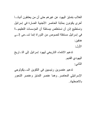 ‫ﺍﻟﻐﻼﺏ ﺒﺘﻤﺎﻴﺯ ﺍﻟﻴﻬﻭﺩ ﻋﻥ ﻏﻴﺭﻫﻡ ﺤﺘﻰ ﺃﻥ ﻤﻥ ﻴﻌﺘﻨﻘﻭﻥ ﺃﺩﻴﺎ ﹰـﺎ‬
  ‫ﻨ‬
  ‫ﹰ‬
‫ﺃﺨﺭﻯ ﻴﻜﻭﻨﻭﻥ ﺒﻤﺜﺎﺒﺔ ﺍﻟﻌﻨﺎﺼﺭ ﺍﻷﺠﻨﺒﻴﺔ ﺍﻟﻀﺎﺭﺓ ﻓﻲ ﺇﺴﺭﺍﺌﻴل‬
‫ﻭﻨﺴﺘﻁﻴﻊ ﺇﺫﻥ ﺃﻥ ﻨﺴﺘﺨﻠﺹ ﺒﺒﺴﺎﻁﺔ ﺃﻥ ﺍﻟﻤﺅﺴﺴﺎﺕ ﺍﻟﺘﻌﻠﻴﻤﻴـﺔ‬
‫ﻓﻲ ﺇﺴﺭﺍﺌﻴل ﻤﺴﺘﻐﻠﺔ ﻟﻨﺼﻭﺹ ﻤﻥ ﺍﻟﺘﻭﺭﺍﺓ ﺇﻨﻤﺎ ﺘﺴـﻌﻰ ﺇﻟـﻰ‬
                                                    ‫ﻫﺩﻓﻴﻥ:‬
                                                    ‫ﺍﻷﻭل:‬
‫ﺘﺩﻋﻴﻡ ﺍﻻﻨﺘﻤﺎﺀ ﺍﻟﺘﺎﺭﻴﺨﻲ ﻟﻴﻬﻭﺩ ﺇﺴﺭﺍﺌﻴل ﺇﻟﻰ ﺍﻟﺘـﺎﺭﻴﺦ‬
                                          ‫ﺍﻟﻴﻬﻭﺩﻱ ﺍﻟﻘﺩﻴﻡ.‬
                                                    ‫ﺍﻟﺜﺎﻨﻲ:‬
‫ﺘﺩﻋﻴﻡ ﻋﻨﺼﺭﻴﻥ ﺭﺌﻴﺴﻴﻴﻥ ﻓﻲ ﺍﻟﺘﻜﻭﻴﻥ ﺍﻟﺴـﻴﻜﻭﻟﻭﺠﻲ‬
‫ﺍﻹﺴﺭﺍﺌﻴﻠﻲ ﺍﻟﻤﻌﺎﺼﺭ. ﻭﻫﻤﺎ ﻋﻨﺼﺭ ﺍﻟﺘﻤﺎﻴﺯ ﻭﻋﻨﺼﺭ ﺍﻟﺸﻌﻭﺭ‬
                                             ‫ﺒﺎﻻﻀﻁﻬﺎﺩ.‬
 