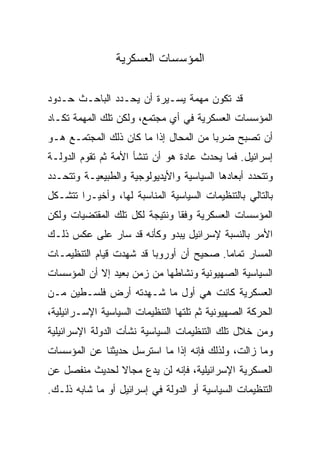 ‫ﺍﻟﻤﺅﺴﺴﺎﺕ ﺍﻟﻌﺴﻜﺭﻴﺔ‬

‫ﻗﺩ ﺘﻜﻭﻥ ﻤﻬﻤﺔ ﻴﺴـﻴﺭﺓ ﺃﻥ ﻴﺤـﺩﺩ ﺍﻟﺒﺎﺤـﺙ ﺤـﺩﻭﺩ‬
‫ﺍﻟﻤﺅﺴﺴﺎﺕ ﺍﻟﻌﺴﻜﺭﻴﺔ ﻓﻲ ﺃﻱ ﻤﺠﺘﻤﻊ، ﻭﻟﻜﻥ ﺘﻠﻙ ﺍﻟﻤﻬﻤﺔ ﺘﻜـﺎﺩ‬
‫ﺃﻥ ﺘﺼﺒﺢ ﻀﺭﺒﺎ ﻤﻥ ﺍﻟﻤﺤﺎل ﺇﺫﺍ ﻤﺎ ﻜﺎﻥ ﺫﻟﻙ ﺍﻟﻤﺠﺘﻤـﻊ ﻫـﻭ‬
                                       ‫‪‬‬
‫ﺇﺴﺭﺍﺌﻴل. ﻓﻤﺎ ﻴﺤﺩﺙ ﻋﺎﺩﺓ ﻫﻭ ﺃﻥ ﺘﻨﺸﺄ ﺍﻷﻤﺔ ﺜﻡ ﺘﻘﻭﻡ ﺍﻟﺩﻭﻟـﺔ‬
‫ﻭﺘﺘﺤﺩﺩ ﺃﺒﻌﺎﺩﻫﺎ ﺍﻟﺴﻴﺎﺴﻴﺔ ﻭﺍﻷﻴﺩﻴﻭﻟﻭﺠﻴﺔ ﻭﺍﻟﻁﺒﻴﻌﻴـﺔ ﻭﺘﺘﺤـﺩﺩ‬
‫ﺒﺎﻟﺘﺎﻟﻲ ﺒﺎﻟﺘﻨﻅﻴﻤﺎﺕ ﺍﻟﺴﻴﺎﺴﻴﺔ ﺍﻟﻤﻨﺎﺴﺒﺔ ﻟﻬﺎ، ﻭﺃﺨﻴـﺭﺍ ﺘﺘﺸـﻜل‬
        ‫‪‬‬
‫ﺍﻟﻤﺅﺴﺴﺎﺕ ﺍﻟﻌﺴﻜﺭﻴﺔ ﻭﻓﻘﺎ ﻭﻨﺘﻴﺠﺔ ﻟﻜل ﺘﻠﻙ ﺍﻟﻤﻘﺘﻀﻴﺎﺕ ﻭﻟﻜﻥ‬
                               ‫ﹰ‬
‫ﺍﻷﻤﺭ ﺒﺎﻟﻨﺴﺒﺔ ﻹﺴﺭﺍﺌﻴل ﻴﺒﺩﻭ ﻭﻜﺄﻨﻪ ﻗﺩ ﺴﺎﺭ ﻋﻠﻰ ﻋﻜﺱ ﺫﻟـﻙ‬
‫ﺍﻟﻤﺴﺎﺭ ﺘﻤﺎﻤﺎ. ﺼﺤﻴﺢ ﺃﻥ ﺃﻭﺭﻭﺒﺎ ﻗﺩ ﺸﻬﺩﺕ ﻗﻴﺎﻡ ﺍﻟﺘﻨﻅﻴﻤـﺎﺕ‬
                                         ‫‪‬‬
‫ﺍﻟﺴﻴﺎﺴﻴﺔ ﺍﻟﺼﻬﻴﻭﻨﻴﺔ ﻭﻨﺸﺎﻁﻬﺎ ﻤﻥ ﺯﻤﻥ ﺒﻌﻴﺩ ﺇﻻ ﺃﻥ ﺍﻟﻤﺅﺴﺴﺎﺕ‬
‫ﺍﻟﻌﺴﻜﺭﻴﺔ ﻜﺎﻨﺕ ﻫﻲ ﺃﻭل ﻤﺎ ﺸـﻬﺩﺘﻪ ﺃﺭﺽ ﻓﻠﺴـﻁﻴﻥ ﻤـﻥ‬
‫ﺍﻟﺤﺭﻜﺔ ﺍﻟﺼﻬﻴﻭﻨﻴﺔ ﺜﻡ ﺘﻠﺘﻬﺎ ﺍﻟﺘﻨﻅﻴﻤﺎﺕ ﺍﻟﺴﻴﺎﺴﻴﺔ ﺍﻹﺴـﺭﺍﺌﻴﻠﻴﺔ،‬
‫ﻭﻤﻥ ﺨﻼل ﺘﻠﻙ ﺍﻟﺘﻨﻅﻴﻤﺎﺕ ﺍﻟﺴﻴﺎﺴﻴﺔ ﻨﺸﺄﺕ ﺍﻟﺩﻭﻟﺔ ﺍﻹﺴﺭﺍﺌﻴﻠﻴﺔ‬
‫ﻭﻤﺎ ﺯﺍﻟﺕ، ﻭﻟﺫﻟﻙ ﻓﺈﻨﻪ ﺇﺫﺍ ﻤﺎ ﺍﺴﺘﺭﺴل ﺤﺩﻴﺜﻨﺎ ﻋﻥ ﺍﻟﻤﺅﺴﺴﺎﺕ‬
‫ﺍﻟﻌﺴﻜﺭﻴﺔ ﺍﻹﺴﺭﺍﺌﻴﻠﻴﺔ، ﻓﺈﻨﻪ ﻟﻥ ﻴﺩﻉ ﻤﺠﺎﻻ ﻟﺤﺩﻴﺙ ﻤﻨﻔﺼل ﻋﻥ‬
               ‫ﹰ‬
‫ﺍﻟﺘﻨﻅﻴﻤﺎﺕ ﺍﻟﺴﻴﺎﺴﻴﺔ ﺃﻭ ﺍﻟﺩﻭﻟﺔ ﻓﻲ ﺇﺴﺭﺍﺌﻴل ﺃﻭ ﻤﺎ ﺸﺎﺒﻪ ﺫﻟـﻙ.‬
 