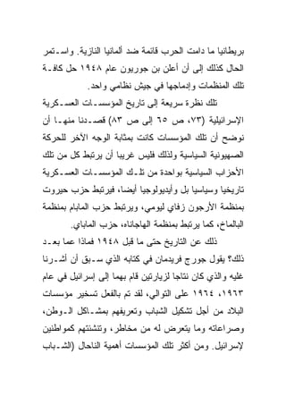 ‫ﺒﺭﻴﻁﺎﻨﻴﺎ ﻤﺎ ﺩﺍﻤﺕ ﺍﻟﺤﺭﺏ ﻗﺎﺌﻤﺔ ﻀﺩ ﺃﻟﻤﺎﻨﻴﺎ ﺍﻟﻨﺎﺯﻴﺔ. ﻭﺍﺴـﺘﻤﺭ‬
‫ﺍﻟﺤﺎل ﻜﺫﻟﻙ ﺇﻟﻰ ﺃﻥ ﺃﻋﻠﻥ ﺒﻥ ﺠﻭﺭﻴﻭﻥ ﻋﺎﻡ ٨٤٩١ ﺤل ﻜﺎﻓـﺔ‬
            ‫ﺘﻠﻙ ﺍﻟﻤﻨﻅﻤﺎﺕ ﻭﺇﺩﻤﺎﺠﻬﺎ ﻓﻲ ﺠﻴﺵ ﻨﻅﺎﻤﻲ ﻭﺍﺤﺩ.‬
‫ﺘﻠﻙ ﻨﻅﺭﺓ ﺴﺭﻴﻌﺔ ﺇﻟﻰ ﺘﺎﺭﻴﺦ ﺍﻟﻤﺅﺴﺴـﺎﺕ ﺍﻟﻌﺴـﻜﺭﻴﺔ‬
‫ﺍﻹﺴﺭﺍﺌﻴﻠﻴﺔ )٣٧، ﺹ ٥٦ ﺇﻟﻰ ﺹ ٣٨( ﻗﺼـﺩﻨﺎ ﻤﻨﻬـﺎ ﺃﻥ‬
‫ﻨﻭﻀﺢ ﺃﻥ ﺘﻠﻙ ﺍﻟﻤﺅﺴﺴﺎﺕ ﻜﺎﻨﺕ ﺒﻤﺜﺎﺒﺔ ﺍﻟﻭﺠﻪ ﺍﻵﺨﺭ ﻟﻠﺤﺭﻜﺔ‬
‫ﺍﻟﺼﻬﻴﻭﻨﻴﺔ ﺍﻟﺴﻴﺎﺴﻴﺔ ﻭﻟﺫﻟﻙ ﻓﻠﻴﺱ ﻏﺭﻴﺒﺎ ﺃﻥ ﻴﺭﺘﺒﻁ ﻜل ﻤﻥ ﺘﻠﻙ‬
                    ‫‪‬‬
‫ﺍﻷﺤﺯﺍﺏ ﺍﻟﺴﻴﺎﺴﻴﺔ ﺒﻭﺍﺤﺩﺓ ﻤﻥ ﺘﻠـﻙ ﺍﻟﻤﺅﺴﺴـﺎﺕ ﺍﻟﻌﺴـﻜﺭﻴﺔ‬
‫ﺘﺎﺭﻴﺨﻴﺎ ﻭﺴﻴﺎﺴﻴﺎ ﺒل ﻭﺃﻴﺩﻴﻭﻟﻭﺠﻴﺎ ﺃﻴ ‪‬ﺎ، ﻓﻴﺭﺘﺒﻁ ﺤﺯﺏ ﺤﻴﺭﻭﺕ‬
                   ‫‪‬‬
                   ‫ﻀ‬                    ‫‪‬‬       ‫‪‬‬
‫ﺒﻤﻨﻅﻤﺔ ﺍﻷﺭﺠﻭﻥ ﺯﻓﺎﻱ ﻟﻴﻭﻤﻲ، ﻭﻴﺭﺘﺒﻁ ﺤﺯﺏ ﺍﻟﻤﺎﺒﺎﻡ ﺒﻤﻨﻅﻤﺔ‬
       ‫ﺍﻟﺒﺎﻟﻤﺎﺥ، ﻜﻤﺎ ﻴﺭﺘﺒﻁ ﺒﻤﻨﻅﻤﺔ ﺍﻟﻬﺎﺠﺎﻨﺎﻩ، ﺤﺯﺏ ﺍﻟﻤﺎﺒﺎﻱ.‬
‫ﺫﻟﻙ ﻋﻥ ﺍﻟﺘﺎﺭﻴﺦ ﺤﺘﻰ ﻤﺎ ﻗﺒل ٨٤٩١ ﻓﻤﺎﺫﺍ ﻋﻤﺎ ﺒﻌـﺩ‬
‫ﺫﻟﻙ؟ ﻴﻘﻭل ﺠﻭﺭﺝ ﻓﺭﻴﺩﻤﺎﻥ ﻓﻲ ﻜﺘﺎﺒﻪ ﺍﻟﺫﻱ ﺴـﺒﻕ ﺃﻥ ﺃﺸـﺭﻨﺎ‬
‫ﻏﻠﻴﻪ ﻭﺍﻟﺫﻱ ﻜﺎﻥ ﻨﺘﺎﺠﺎ ﻟﺯﻴﺎﺭﺘﻴﻥ ﻗﺎﻡ ﺒﻬﻤﺎ ﺇﻟﻰ ﺇﺴﺭﺍﺌﻴل ﻓﻲ ﻋﺎﻡ‬
                                      ‫‪‬‬
‫٣٦٩١، ٤٦٩١ ﻋﻠﻰ ﺍﻟﺘﻭﺍﻟﻲ، ﻟﻘﺩ ﺘﻡ ﺒﺎﻟﻔﻌل ﺘﺴﺨﻴﺭ ﻤﺅﺴﺴﺎﺕ‬
‫ﺍﻟﺒﻼﺩ ﻤﻥ ﺃﺠل ﺘﺸﻜﻴل ﺍﻟﺸﺒﺎﺏ ﻭﺘﻌﺭﻴﻔﻬﻡ ﺒﻤﺸـﺎﻜل ﺍﻟـﻭﻁﻥ،‬
‫ﻭﺼﺭﺍﻋﺎﺘﻪ ﻭﻤﺎ ﻴﺘﻌﺭﺽ ﻟﻪ ﻤﻥ ﻤﺨﺎﻁﺭ، ﻭﺘﻨﺸﺌﺘﻬﻡ ﻜﻤﻭﺍﻁﻨﻴﻥ‬
‫ﻹﺴﺭﺍﺌﻴل. ﻭﻤﻥ ﺃﻜﺜﺭ ﺘﻠﻙ ﺍﻟﻤﺅﺴﺴﺎﺕ ﺃﻫﻤﻴﺔ ﺍﻟﻨﺎﺤﺎل )ﺍﻟﺸـﺒﺎﺏ‬
 