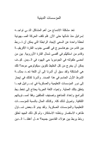 ‫ﺍﻟﻤﺅﺴﺴﺎﺕ ﺍﻟﺩﻴﻨﻴﺔ‬

‫ﺘﻌﺩ ﻤﺸﻜﻠﺔ ﺍﻻﻨﺩﻤﺎﺝ ﻤﻥ ﺃﻫﻡ ﺍﻟﻤﺸﺎﻜل ﺍﻟﺘـﻲ ﺘﻭﺍﺠـﻪ‬
‫ﺇﺴﺭﺍﺌﻴل ﻤﻨﺫ ﻨﺸﺄﺘﻬﺎ ﺤﺘﻰ ﺍﻵﻥ. ﻓﻠﻡ ﺘﻜﻑ ﺍﻟﺤﺭﻜﺔ ﺍﻟﺼـﻬﻴﻭﻨﻴﺔ‬
‫ﻟﺤﻅﺔ ﻭﺍﺤﺩﺓ ﻋﻥ ﺍﻟﺴﻌﻲ ﻹﻴﺠﺎﺩ ﺍﻟﺭﺍﺒﻁﺔ ﺍﻟﺘﻲ ﻴﻤﻜﻥ ﺃﻥ ﺘـﺭﺒﻁ‬
‫ﺒﻴﻥ ﻗﺎﺩﻡ ﻤﻥ ﺠﻭﻫﺎﻨﺴﺒﺭﺝ ﻓﻲ ﺃﻗﺼﻰ ﺠﻨﻭﺏ ﺍﻟﻘﺎﺭﺓ ﺍﻷﻓﺭﻴﻘﻴـﺔ‬
‫ﻭﻗﺎﺩﻡ ﻤﻥ ﺍﺴﺘﻜﻬﻠﻡ ﻓﻲ ﺃﻗﺼﻰ ﺸﻤﺎل ﺍﻟﻘﺎﺭﺓ ﺍﻷﻭﺭﻭﺒﻴﺔ. ﺒﻴﻥ ﻤﻥ‬
                                       ‫ﹸﹾُ‬
‫ﺃﻤﻀﻰ ﻁﻔﻭﻟﺘﻪ ﻓﻲ ﺍﻟﺠﻭﺩﻴﺭﻴﺎ ﺤﻲ ﺍﻟﻴﻬﻭﺩ ﻓﻲ ﺍﻟـﻴﻤﻥ. ﻜﻴـﻑ‬
‫ﻴﻤﻜﻥ ﺃﻥ ﻴﺨﺭﺝ ﻤﻥ ﻜل ﺍﻟﺨﻠﻴﻁ ﺘﻜﻭﻴﻥ ﺴﻴﻜﻭﻟﻭﺠﻲ ﻤﻭﺤﺩ؟ ﺘﻠﻙ‬
‫ﻫﻲ ﺍﻟﻤﺸﻜﻠﺔ ﻭﻟﻘﺩ ﺴﺒﻕ ﺃﻥ ﺃﺸﺭﻨﺎ ﺇﻟﻰ ﺃﻥ ﺍﻟﻠﻐﺔ ﺘﻌـﺩ ﺒﻤﺜﺎﺒـﺔ‬
‫ﺍﻟﺸﺭﻁ ﺍﻷﻭل ﺍﻟﺤﺎﺴﻡ ﻓﻲ ﻫﺫﺍ ﺍﻟﺼﺩﺩ. ﻭﺃﺸﺭﻨﺎ ﻜﺫﻟﻙ ﻓﻲ ﺇﻴﺠﺎﺯ‬
‫ﺇﻟﻰ ﺩﻭﺭ ﺍﻟﻤﺅﺴﺴﺎﺕ ﺍﻟﺘﻌﻠﻴﻤﻴﺔ ﻭﺍﻟﻌﺴﻜﺭﻴﺔ ﻓﻲ ﺇﺴـﺭﺍﺌﻴل ﻓﻴﻤـﺎ‬
‫ﻴﺘﻌﻠﻕ ﺒﺘﻠﻙ ﺍﻟﻌﻤﻠﻴﺔ. ﻭﺇﺤﻴﺎﺀ ﺍﻟﻠﻐﺔ ﺍﻟﻌﺒﺭﻴﺔ ﻴﺤﺘﺎﺝ ﺇﻟﻰ ﺘﺨﻁـﻴﻁ‬
‫ﻟﻠﺒﺭﺍﻤﺞ ﻭﺇﻋﺩﺍﺩ ﻟﻠﻤﻨﺎﻫﺞ ﻭﺘﺼﻨﻴﻑ ﻟﻠﻤﺘﻠﻘﻴﻥ ﻭﻓﻘﺎ ﻟﻤﺴـﺘﻭﻴﺎﺘﻬﻡ‬
             ‫ﹰ‬
‫ﺍﻟﺜﻘﺎﻓﻴﺔ. ﻭﺘﻤﻭﻴل ﻟﺫﻟﻙ ﻜﻠﻪ. ﻭﻜﺫﻟﻙ ﺍﻟﺤﺎل ﺒﺎﻟﻨﺴﺒﺔ ﻟﻠﻤﺅﺴﺴـﺎﺕ‬
‫ﺍﻟﺘﻌﻠﻴﻤﻴﺔ ﻭﺍﻟﻤﺅﺴﺴﺎﺕ ﺍﻟﻌﺴﻜﺭﻴﺔ. ﻭﻟﻘﺩ ﻴﺒﺩﻭ ﻟﻠـﺒﻌﺽ ﺘﺴـﺎﺅل‬
‫ﻅﺎﻫﺭﻩ ﺍﻻﺴﺘﻔﺴﺎﺭ ﻭﺒﺎﻁﻨﻪ ﺍﻻﺴﺘﻨﻜﺎﺭ، ﻭﻟﻡ ﻜل ﺫﻟﻙ ﺍﻟﺠﻬﺩ ﻟﺨﻠﻕ‬
‫ﺭﺒﺎﻁ ﻴﺭﺒﻁ ﺒﻴﻥ ﻫﺅﻻﺀ ﺍﻟﻘﺎﺩﻤﻴﻥ ﺠﻤﻴﻌﺎ؟ ﻫـل ﺃﻏﻔﻠﻨـﺎ ﺍﻟـﺩﻴﻥ‬
                     ‫‪‬‬
 