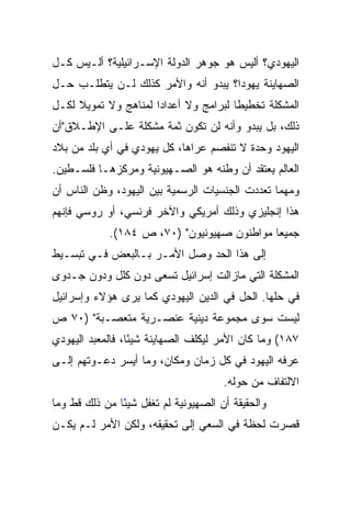 ‫ﺍﻟﻴﻬﻭﺩﻱ؟ ﺃﻟﻴﺱ ﻫﻭ ﺠﻭﻫﺭ ﺍﻟﺩﻭﻟﺔ ﺍﻹﺴـﺭﺍﺌﻴﻠﻴﺔ؟ ﺃﻟـﻴﺱ ﻜـل‬
‫ﺍﻟﺼﻬﺎﻴﻨﺔ ﻴﻬﻭﺩﺍ؟ ﻴﺒﺩﻭ ﺃﻨﻪ ﻭﺍﻷﻤﺭ ﻜﺫﻟﻙ ﻟـﻥ ﻴﺘﻁﻠـﺏ ﺤـل‬
                                     ‫‪‬‬
‫ﺍﻟﻤﺸﻜﻠﺔ ﺘﺨﻁﻴﻁﺎ ﻟﺒﺭﺍﻤﺞ ﻭﻻ ﺃﻋﺩﺍﺩﺍ ﻟﻤﻨﺎﻫﺞ ﻭﻻ ﺘﻤﻭﻴﻼ ﻟﻜـل‬
     ‫ﹰ‬                ‫‪‬‬                ‫ﹰ‬
‫ﺫﻟﻙ، ﺒل ﻴﺒﺩﻭ ﻭﺃﻨﻪ ﻟﻥ ﺘﻜﻭﻥ ﺜﻤﺔ ﻤﺸﻜﻠﺔ ﻋﻠـﻰ ﺍﻹﻁـﻼﻕ"ﺃﻥ‬
‫ﺍﻟﻴﻬﻭﺩ ﻭﺤﺩﺓ ﻻ ﺘﻨﻔﺼﻡ ﻋﺭﺍﻫﺎ، ﻜل ﻴﻬﻭﺩﻱ ﻓﻲ ﺃﻱ ﺒﻠﺩ ﻤﻥ ﺒﻼﺩ‬
‫ﺍﻟﻌﺎﻟﻡ ﻴﻌﺘﻘﺩ ﺃﻥ ﻭﻁﻨﻪ ﻫﻭ ﺍﻟﺼـﻬﻴﻭﻨﻴﺔ ﻭﻤﺭﻜﺯﻫـﺎ ﻓﻠﺴـﻁﻴﻥ.‬
‫ﻭﻤﻬﻤﺎ ﺘﻌﺩﺩﺕ ﺍﻟﺠﻨﺴﻴﺎﺕ ﺍﻟﺭﺴﻤﻴﺔ ﺒﻴﻥ ﺍﻟﻴﻬﻭﺩ، ﻭﻅﻥ ﺍﻟﻨﺎﺱ ﺃﻥ‬
‫ﻫﺫﺍ ﺇﻨﺠﻠﻴﺯﻱ ﻭﺫﻟﻙ ﺃﻤﺭﻴﻜﻲ ﻭﺍﻵﺨﺭ ﻓﺭﻨﺴﻲ، ﺃﻭ ﺭﻭﺴﻲ ﻓﺈﻨﻬﻡ‬
            ‫ﺠﻤﻴﻌﺎ ﻤﻭﺍﻁﻨﻭﻥ ﺼﻬﻴﻭﻨﻴﻭﻥ" )٠٧، ﺹ ٤٨١(.‬
                                            ‫‪‬‬
‫ﺇﻟﻰ ﻫﺫﺍ ﺍﻟﺤﺩ ﻭﺼل ﺍﻷﻤـﺭ ﺒـﺎﻟﺒﻌﺽ ﻓـﻲ ﺘﺒﺴـﻴﻁ‬
‫ﺍﻟﻤﺸﻜﻠﺔ ﺍﻟﺘﻲ ﻤﺎﺯﺍﻟﺕ ﺇﺴﺭﺍﺌﻴل ﺘﺴﻌﻰ ﺩﻭﻥ ﻜﻠل ﻭﺩﻭﻥ ﺠـﺩﻭﻯ‬
‫ﻓﻲ ﺤﻠﻬﺎ. ﺍﻟﺤل ﻓﻲ ﺍﻟﺩﻴﻥ ﺍﻟﻴﻬﻭﺩﻱ ﻜﻤﺎ ﻴﺭﻯ ﻫﺅﻻﺀ ﻭﺇﺴﺭﺍﺌﻴل‬
‫ﻟﻴﺴﺕ ﺴﻭﻯ ﻤﺠﻤﻭﻋﺔ ﺩﻴﻨﻴﺔ ﻋﻨﺼـﺭﻴﺔ ﻤﺘﻌﺼـﺒﺔ" )٠٧ ﺹ‬
‫٧٨١( ﻭﻤﺎ ﻜﺎﻥ ﺍﻷﻤﺭ ﻟﻴﻜﻠﻑ ﺍﻟﺼﻬﺎﻴﻨﺔ ﺸﻴﺌﺎ، ﻓﺎﻟﻤﻌﺒﺩ ﺍﻟﻴﻬﻭﺩﻱ‬
                  ‫ً‬
‫ﻋﺭﻓﻪ ﺍﻟﻴﻬﻭﺩ ﻓﻲ ﻜل ﺯﻤﺎﻥ ﻭﻤﻜﺎﻥ، ﻭﻤﺎ ﺃﻴﺴﺭ ﺩﻋـﻭﺘﻬﻡ ﺇﻟـﻰ‬
                                      ‫ﺍﻻﻟﺘﻔﺎﻑ ﻤﻥ ﺤﻭﻟﻪ.‬
‫ﻭﺍﻟﺤﻘﻴﻘﺔ ﺃﻥ ﺍﻟﺼﻬﻴﻭﻨﻴﺔ ﻟﻡ ﺘﻐﻔل ﺸﻴﺌﺎ ﻤﻥ ﺫﻟﻙ ﻗﻁ ﻭﻤﺎ‬
               ‫ً‬
‫ﻗﺼﺭﺕ ﻟﺤﻅﺔ ﻓﻲ ﺍﻟﺴﻌﻲ ﺇﻟﻰ ﺘﺤﻘﻴﻘﻪ، ﻭﻟﻜﻥ ﺍﻷﻤﺭ ﻟـﻡ ﻴﻜـﻥ‬
 