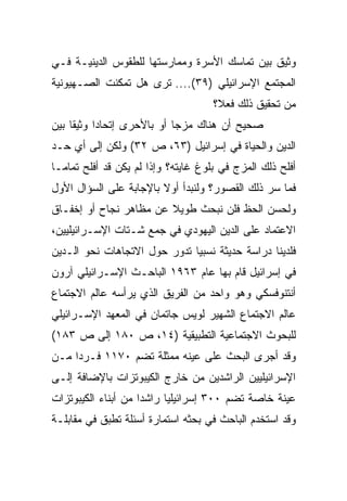 ‫ﻭﺜﻴﻕ ﺒﻴﻥ ﺘﻤﺎﺴﻙ ﺍﻷﺴﺭﺓ ﻭﻤﻤﺎﺭﺴﺘﻬﺎ ﻟﻠﻁﻘﻭﺱ ﺍﻟﺩﻴﻨﻴـﺔ ﻓـﻲ‬
‫ﺍﻟﻤﺠﺘﻤﻊ ﺍﻹﺴﺭﺍﺌﻴﻠﻲ )٩٣(.... ﺘﺭﻯ ﻫل ﺘﻤﻜﻨﺕ ﺍﻟﺼـﻬﻴﻭﻨﻴﺔ‬
                                     ‫ﻤﻥ ﺘﺤﻘﻴﻕ ﺫﻟﻙ ﻓﻌﻼ؟‬
                                      ‫ﹰ‬
‫ﺼﺤﻴﺢ ﺃﻥ ﻫﻨﺎﻙ ﻤﺯ ‪‬ﺎ ﺃﻭ ﺒﺎﻷﺤﺭﻯ ﺇﺘﺤﺎﺩﺍ ﻭﺜﻴﻘﺎ ﺒﻴﻥ‬
     ‫ﹰ‬     ‫‪‬‬                ‫ﺠ‬
‫ﺍﻟﺩﻴﻥ ﻭﺍﻟﺤﻴﺎﺓ ﻓﻲ ﺇﺴﺭﺍﺌﻴل )٣٦، ﺹ ٢٣( ﻭﻟﻜﻥ ﺇﻟﻰ ﺃﻱ ﺤـﺩ‬
‫ﺃﻓﻠﺢ ﺫﻟﻙ ﺍﻟﻤﺯﺝ ﻓﻲ ﺒﻠﻭﻍ ﻏﺎﻴﺘﻪ؟ ﻭﺇﺫﺍ ﻟﻡ ﻴﻜﻥ ﻗﺩ ﺃﻓﻠﺢ ﺘﻤﺎ ‪‬ـﺎ‬
  ‫ﻤ‬
  ‫‪‬‬
‫ﻓﻤﺎ ﺴﺭ ﺫﻟﻙ ﺍﻟﻘﺼﻭﺭ؟ ﻭﻟﻨﺒﺩﺃ ﺃﻭﻻ ﺒﺎﻹﺠﺎﺒﺔ ﻋﻠﻰ ﺍﻟﺴﺅﺍل ﺍﻷﻭل‬
                        ‫ﹰ‬
‫ﻭﻟﺤﺴﻥ ﺍﻟﺤﻅ ﻓﻠﻥ ﻨﺒﺤﺙ ﻁﻭﻴﻼ ﻋﻥ ﻤﻅﺎﻫﺭ ﻨﺠﺎﺡ ﺃﻭ ﺇﺨﻔـﺎﻕ‬
                        ‫ﹰ‬
‫ﺍﻻﻋﺘﻤﺎﺩ ﻋﻠﻰ ﺍﻟﺩﻴﻥ ﺍﻟﻴﻬﻭﺩﻱ ﻓﻲ ﺠﻤﻊ ﺸـﺘﺎﺕ ﺍﻹﺴـﺭﺍﺌﻴﻠﻴﻴﻥ،‬
‫ﻓﻠﺩﻴﻨﺎ ﺩﺭﺍﺴﺔ ﺤﺩﻴﺜﺔ ﻨﺴﺒﻴﺎ ﺘﺩﻭﺭ ﺤﻭل ﺍﻻﺘﺠﺎﻫﺎﺕ ﻨﺤﻭ ﺍﻟـﺩﻴﻥ‬
                              ‫‪‬‬
‫ﻓﻲ ﺇﺴﺭﺍﺌﻴل ﻗﺎﻡ ﺒﻬﺎ ﻋﺎﻡ ٣٦٩١ ﺍﻟﺒﺎﺤـﺙ ﺍﻹﺴـﺭﺍﺌﻴﻠﻲ ﺁﺭﻭﻥ‬
‫ﺃﻨﺘﻨﻭﻓﺴﻜﻲ ﻭﻫﻭ ﻭﺍﺤﺩ ﻤﻥ ﺍﻟﻔﺭﻴﻕ ﺍﻟﺫﻱ ﻴﺭﺃﺴﻪ ﻋﺎﻟﻡ ﺍﻻﺠﺘﻤﺎﻉ‬
‫ﻋﺎﻟﻡ ﺍﻻﺠﺘﻤﺎﻉ ﺍﻟﺸﻬﻴﺭ ﻟﻭﻴﺱ ﺠﺎﺘﻤﺎﻥ ﻓﻲ ﺍﻟﻤﻌﻬﺩ ﺍﻹﺴـﺭﺍﺌﻴﻠﻲ‬
‫ﻟﻠﺒﺤﻭﺙ ﺍﻻﺠﺘﻤﺎﻋﻴﺔ ﺍﻟﺘﻁﺒﻴﻘﻴﺔ )٤١، ﺹ ٠٨١ ﺇﻟﻰ ﺹ ٣٨١(‬
‫ﻭﻗﺩ ﺃﺠﺭﻯ ﺍﻟﺒﺤﺙ ﻋﻠﻰ ﻋﻴﻨﻪ ﻤﻤﺜﻠﺔ ﺘﻀﻡ ٠٧١١ ﻓـﺭﺩﺍ ﻤـﻥ‬
     ‫‪‬‬
‫ﺍﻹﺴﺭﺍﺌﻴﻠﻴﻴﻥ ﺍﻟﺭﺍﺸﺩﻴﻥ ﻤﻥ ﺨﺎﺭﺝ ﺍﻟﻜﻴﺒﻭﺘﺯﺍﺕ ﺒﺎﻹﻀﺎﻓﺔ ﺇﻟـﻰ‬
‫ﻋﻴﻨﺔ ﺨﺎﺼﺔ ﺘﻀﻡ ٠٠٣ ﺇﺴﺭﺍﺌﻴﻠﻴﺎ ﺭﺍﺸﺩﺍ ﻤﻥ ﺃﺒﻨﺎﺀ ﺍﻟﻜﻴﺒﻭﺘﺯﺍﺕ‬
                     ‫‪‬‬     ‫‪‬‬
‫ﻭﻗﺩ ﺍﺴﺘﺨﺩﻡ ﺍﻟﺒﺎﺤﺙ ﻓﻲ ﺒﺤﺜﻪ ﺍﺴﺘﻤﺎﺭﺓ ﺃﺴﺌﻠﺔ ﺘﻁﺒﻕ ﻓﻲ ﻤﻘﺎﺒﻠـﺔ‬
 