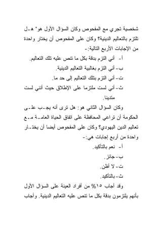 ‫ﺸﺨﺼﻴﺔ ﺘﺠﺭﻱ ﻤﻊ ﺍﻟﻤﻔﺤﻭﺹ ﻭﻜﺎﻥ ﺍﻟﺴﺅﺍل ﺍﻷﻭل ﻫﻭ" ﻫـل‬
‫ﺘﻠﺘﺯﻡ ﺒﺎﻟﺘﻌﺎﻟﻴﻡ ﺍﻟﺩﻴﻨﻴﺔ؟ ﻭﻜﺎﻥ ﻋﻠﻰ ﺍﻟﻤﻔﺤﻭﺹ ﺃﻥ ﻴﺨﺘﺎﺭ ﻭﺍﺤﺩﺓ‬
                                ‫ﻤﻥ ﺍﻹﺠﺎﺒﺎﺕ ﺍﻷﺭﺒﻊ ﺍﻟﺘﺎﻟﻴﺔ:-‬
  ‫ﺃ- ﺃﻨﻲ ﺍﻟﺘﺯﻡ ﺒﺩﻗﺔ ﺒﻜل ﻤﺎ ﺘﻨﺹ ﻋﻠﻴﻪ ﺘﻠﻙ ﺍﻟﺘﻌﺎﻟﻴﻡ.‬
                ‫ﺏ- ﺃﻨﻲ ﺍﻟﺘﺯﻡ ﺒﻐﺎﻟﺒﻴﺔ ﺍﻟﺘﻌﺎﻟﻴﻡ ﺍﻟﺩﻴﻨﻴﺔ.‬
              ‫ﺕ- ﺃﻨﻲ ﺍﻟﺘﺯﻡ ﺒﺘﻠﻙ ﺍﻟﺘﻌﺎﻟﻴﻡ ﺇﻟﻰ ﺤﺩ ﻤﺎ.‬
‫ﺙ- ﺃﻨﻲ ﻟﺴﺕ ﻤﻠﺘﺯﻤﺎ ﻋﻠﻰ ﺍﻹﻁﻼﻕ ﺤﻴﺙ ﺃﻨﻨﻲ ﻟﺴﺕ‬
                        ‫‪‬‬
                                          ‫ﻤﺘﺩﻴﻨﺎ.‬
                                            ‫ﹰ‬
‫ﻭﻜﺎﻥ ﺍﻟﺴﺅﺍل ﺍﻟﺜﺎﻨﻲ ﻫﻭ: ﻫل ﺘﺭﻯ ﺃﻨﻪ ﻴﺠـﺏ ﻋﻠـﻰ‬
‫ﺍﻟﺤﻜﻭﻤﺔ ﺃﻥ ﺘﺭﺍﻋﻲ ﺍﻟﻤﺤﺎﻓﻅﺔ ﻋﻠﻰ ﺍﺘﻔﺎﻕ ﺍﻟﺤﻴﺎﺓ ﺍﻟﻌﺎﻤـﺔ ﻤـﻊ‬
‫ﺘﻌﺎﻟﻴﻡ ﺍﻟﺩﻴﻥ ﺍﻟﻴﻬﻭﺩﻱ؟ ﻭﻜﺎﻥ ﻋﻠﻰ ﺍﻟﻤﻔﺤﻭﺹ ﺃﻴ ‪‬ﺎ ﺃﻥ ﻴﺨﺘـﺎﺭ‬
           ‫‪‬‬
           ‫ﻀ‬
                               ‫ﻭﺍﺤﺩﺓ ﻤﻥ ﺃﺭﺒﻊ ﺇﺠﺎﺒﺎﺕ ﻫﻲ:-‬
                                    ‫ﺃ- ﻨﻌﻡ ﺒﺎﻟﺘﺄﻜﻴﺩ.‬
                                           ‫ﺏ- ﺠﺎﺌﺯ.‬
                                         ‫ﺕ- ﻻ ﺃﻅﻥ.‬
                                         ‫ﺙ- ﺒﺎﻟﺘﺄﻜﻴﺩ.‬
‫ﻭﻗﺩ ﺃﺠﺎﺏ ٥١% ﻤﻥ ﺃﻓﺭﺍﺩ ﺍﻟﻌﻴﻨﺔ ﻋﻠﻰ ﺍﻟﺴﺅﺍل ﺍﻷﻭل‬
‫ﺒﺄﻨﻬﻡ ﻴﻠﺘﺯﻤﻭﻥ ﺒﺩﻗﺔ ﺒﻜل ﻤﺎ ﺘﻨﺹ ﻋﻠﻴﻪ ﺍﻟﺘﻌﺎﻟﻴﻡ ﺍﻟﺩﻴﻨﻴﺔ. ﻭﺃﺠﺎﺏ‬
 