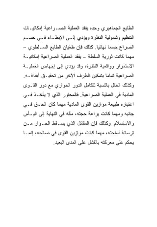 ‫ﺍﻟﻁﺎﺒﻊ ﺍﻟﺠﻤﺎﻫﻴﺭﻱ ﻭﺤﺩﻩ ﻴﻔﻘﺩ ﺍﻟﻌﻤﻠﻴﺔ ﺍﻟﺼـﺭﺍﻋﻴﺔ ﺇﻤﻜﺎﻨﻴـﺎﺕ‬
‫ﺍﻟﺘﻨﻅﻴﻡ ﻭﺸﻤﻭﻟﻴﺔ ﺍﻟﻨﻅﺭﺓ ﻭﻴﺅﺩﻱ ﺇﻟـﻰ ﺍﻹﺒﻁـﺎﺀ ﻓـﻲ ﺤﺴـﻡ‬
‫ﺍﻟﺼﺭﺍﻉ ﺤﺴﻤﺎ ﻨﻬﺎﺌﻴﺎ. ﻜﺫﻟﻙ ﻓﺈﻥ ﻁﻐﻴﺎﻥ ﺍﻟﻁﺎﺒﻊ ﺍﻟﺴـﻠﻁﻭﻱ –‬
                                   ‫‪‬‬      ‫‪‬‬
‫ﻤﻬﻤﺎ ﻜﺎﻨﺕ ﺜﻭﺭﻴﺔ ﺍﻟﺴﻠﻁﺔ – ﻴﻔﻘﺩ ﺍﻟﻌﻤﻠﻴﺔ ﺍﻟﺼﺭﺍﻋﻴﺔ ﺇﻤﻜﺎﻨﻴـﺔ‬
‫ﺍﻻﺴﺘﻤﺭﺍﺭ ﻭﻭﺍﻗﻌﻴﺔ ﺍﻟﻨﻅﺭﺓ، ﻭﻗﺩ ﻴﺅﺩﻱ ﺇﻟﻰ ﺇﺠﻬﺎﺽ ﺍﻟﻌﻤﻠﻴـﺔ‬
‫ﺍﻟﺼﺭﺍﻋﻴﺔ ﺘﻤﺎﻤﺎ ﺒﺘﻤﻜﻴﻥ ﺍﻟﻁﺭﻑ ﺍﻵﺨﺭ ﻤﻥ ﺘﺤﻘﻴـﻕ ﺃﻫﺩﺍﻓـﻪ.‬
                                      ‫‪‬‬
‫ﻭﻜﺫﻟﻙ ﺍﻟﺤﺎل ﺒﺎﻟﻨﺴﺒﺔ ﻟﺘﻜﺎﻤل ﺍﻟﺩﻭﺭ ﺍﻟﺤﻭﺍﺭﻱ ﻤﻊ ﺩﻭﺭ ﺍﻟﻘـﻭﻯ‬
‫ﺍﻟﻤﺎﺩﻴﺔ ﻓﻲ ﺍﻟﻌﻤﻠﻴﺔ ﺍﻟﺼﺭﺍﻋﻴﺔ. ﻓﺎﻟﻤﺤﺎﻭﺭ ﺍﻟﺫﻱ ﻻ ﻴﺄﺨـﺫ ﻓـﻲ‬
‫ﺍﻋﺘﺒﺎﺭﻩ ﻁﺒﻴﻌﺔ ﻤﻭﺍﺯﻴﻥ ﺍﻟﻘﻭﻯ ﺍﻟﻤﺎﺩﻴﺔ ﻤﻬﻤﺎ ﻜﺎﻥ ﺍﻟﺤـﻕ ﻓـﻲ‬
‫ﺠﺎﻨﺒﻪ ﻭﻤﻬﻤﺎ ﻜﺎﻨﺕ ﺒﺭﺍﻋﺔ ﺤﺠﺘﻪ، ﻤﺂﻟﻪ ﻓﻲ ﺍﻟﻨﻬﺎﻴﺔ ﺇﻟﻰ ﺍﻟﻴـﺄﺱ‬
‫ﻭﺍﻻﺴﺘﺴﻼﻡ. ﻭﻜﺫﻟﻙ ﻓﺈﻥ ﺍﻟﻤﻘﺎﺘل ﺍﻟﺫﻱ ﻴﺴـﻘﻁ ﺍﻟﺤـﻭﺍﺭ ﻤـﻥ‬
‫ﺘﺭﺴﺎﻨﺔ ﺃﺴﻠﺤﺘﻪ، ﻤﻬﻤﺎ ﻜﺎﻨﺕ ﻤﻭﺍﺯﻴﻥ ﺍﻟﻘﻭﻯ ﻓﻲ ﺼﺎﻟﺤﻪ، ﺇﻨﻤـﺎ‬
              ‫ﻴﺤﻜﻡ ﻋﻠﻰ ﻤﻌﺭﻜﺘﻪ ﺒﺎﻟﻔﺸل ﻋﻠﻰ ﺍﻟﻤﺩﻯ ﺍﻟﺒﻌﻴﺩ.‬
 