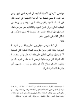 ‫ﻤﻭﺍﻁﻨﻲ ﺍﻷﻭﻁﺎﻥ ﺍﻷﺼﻠﻴﺔ ﺃﻤﺎ ﺒﻌﺩ ﺃﻥ ﺃﺼﺒﺢ ﺍﻟﺩﻴﻥ ﺍﻟﻴﻬـﻭﺩﻱ‬
‫ﻫﻭ ﺍﻟﺩﻴﻥ ﺍﻟﺭﺴﻤﻲ ﻓﻀﻼ ﻋﻥ ﺃﻨﻪ ﺩﻴﻥ"ﺍﻷﻏﻠﺒﻴﺔ" ﻓﻲ ﺇﺴـﺭﺍﺌﻴل‬
                                ‫ﹰ‬
‫ﻓﺈﻥ ﺍﻟﺘﻤﺴﻙ ﺍﻟﺸﺩﻴﺩ ﺒﻁﻘﻭﺱ ﺫﻟﻙ ﺍﻟﺩﻴﻥ ﻟﻡ ﻴﻌﺩ ﻴـﺅﺩﻱ ﻨﻔـﺱ‬
‫ﺍﻟﻭﻅﻴﻔﺔ ﺃﻋﻨﻲ ﺇﺒﺭﺍﺯ ﺘﻤﺎﻴﺯ ﺍﻟﻴﻬﻭﺩ ﻭﺍﺨﺘﻼﻓﻬﻡ ﻋﻥ ﻏﻴﺭﻫﻡ ﺩﺍﺨل‬
‫ﺇﺴﺭﺍﺌﻴل، ﺒل ﺃﻥ ﺫﻟﻙ ﺍﻟﺘﻤﺎﻴﺯ ﻗﺩ ﺃﺼﺒﺤﺕ ﻟﻪ ﺼﻭﺭﺓ ﺍﻷﺨـﺭﻯ‬
                                      ‫ﺍﻷﻜﺜﺭ ﻜﻔﺎﺀﺓ ﻓﻲ ﺍﻟﺘﻌﺒﻴﺭ ﻋﻨﻪ.‬
                                                                   ‫ﺜﺎﻟﺜﺎ:‬
                                                                     ‫ﹰ‬
‫ﺃﻥ ﺜﻤﺔ ﺘﻌﺎﺭﺽ ﺤﻘﻴﻘﻲ ﺒﻴﻥ ﺘﻌﺎﻟﻴﻡ ﻭﻁﻘـﻭﺱ ﺍﻟﺩﻴﺎﻨـﺔ‬
‫ﺍﻟﻴﻬﻭﺩﻴﺔ ﺒﺎﻟﻐﺔ ﺍﻟﻘﺩﻡ، ﻭﺒﻴﻥ ﻅﺭﻭﻑ ﺍﻟﺤﻴﺎﺓ ﺍﻟﻔﻌﻠﻴﺔ ﺍﻟﺘﻲ ﺘﻌﻴﺸﻬﺎ‬
                                                                      ‫)٣(‬
‫ﺇﺴﺭﺍﺌﻴل، ﻭﻴﻜﻔﻲ ﻟﻠﺘﺩﻟﻴل ﻋﻠﻰ ﺫﻟﻙ ﺃﻨﻪ ﻋﻠﻰ ﺭﺃﺱ ﺤﻜﻭﻤـﺔ‬
‫ﺘﻠﻙ ﺍﻟﺩﻭﻟﺔ ﺍﻟﺘﻲ ﻴﺭﻯ ﺩﻴﻨﻬﺎ ﺍﻟﺭﺴﻤﻲ ﺃﻨـﻪ ﻋﻠـﻰ ﺍﻟﺭﺠـﺎل ﺃﻥ‬
‫ﻴﺸﻜﺭﻭﺍ ﺍﷲ ﻜل ﺼﺒﺎﺡ ﻷﻨﻪ ﻟﻡ ﻴﺨﻠﻘﻬـﻡ ﻨﺴـﺎﺀ، ﻋﻠـﻰ ﺭﺃﺱ‬
                                           ‫ﺤﻜﻭﻤﺔ ﺘﻠﻙ ﺍﻟﺩﻭﻟﺔ ﺍﻤﺭﺃﺓ.‬




‫٣ ﻨﺸﺭﺕ ﺠﺭﻴﺩﺓ ﺍﻷﻫﺭﺍﻡ ﻓﻲ ﻋﺩﺩﻫﺎ ﺍﻟﺼﺎﺩﺭ ﻓﻲ ٥/٢١/ ٠٧٩١ ﻨﻘﻼ ﻋﻥ ﺭﻭﻴﺘﺭ ﻤـﺎ‬
             ‫ﹰ‬
‫ﻤﺅﺩﺍﻩ ﺃﻥ ﺍﻟﻤﺠﻠﺱ ﺍﻟﺩﻴﻨﻲ ﻷﺤﺩ ﺍﻷﺤﻴﺎﺀ ﺍﻹﺴﺭﺍﺌﻴﻠﻴﺔ ﺒﺎﻟﻘﺩﺱ ﻗﻀﻰ ﺒﻤﻘﺎﻁﻌﺔ ﺭﺠل ﻤـﻥ‬
‫ﺴﻜﺎﻥ ﺍﻟﺤﻲ ﺒﺴﺒﺏ ﺍﺭﺘﻜﺎﺒﻪ "ﺨﻁﻴﺌﺘﻪ ﺍﻤﺘﻼﻙ ﺘﻠﻴﻔﺯﻴﻭﻥ" ﻭﺫﻟﻙ ﺤﺘﻰ ﻴﺘﻭﺏ ﻋﻥ ﺨﻁﻴﺌﺔ ،‬
     ‫ﻭﻴﺯﻴل ﺍﻟﺠﻬﺎﺯ ﺍﻟﻨﺠﺱ ﻭﺍﻟﻤﺜﻴﺭ ﻟﻼﺸﻤﺌﺯﺍﺯ ﻤﻥ ﻤﻨﺯﻟﻪ ﻭﺍﻟﺨﺒﺭ ﻏﻨﻰ ﻋﻥ ﺃﻱ ﺘﻌﻠﻴﻕ.‬
 