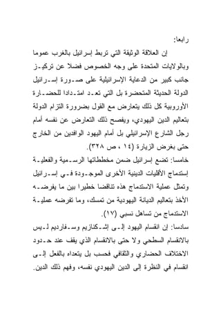 ‫ﺭﺍﺒﻌﺎ:‬
                                                     ‫‪‬‬
‫ﺇﻥ ﺍﻟﻌﻼﻗﺔ ﺍﻟﻭﺜﻴﻘﺔ ﺍﻟﺘﻲ ﺘﺭﺒﻁ ﺇﺴﺭﺍﺌﻴل ﺒﺎﻟﻐﺭﺏ ﻋﻤﻭﻤﺎ‬
 ‫‪‬‬
‫ﻭﺒﺎﻟﻭﻻﻴﺎﺕ ﺍﻟﻤﺘﺤﺩﺓ ﻋﻠﻰ ﻭﺠﻪ ﺍﻟﺨﺼﻭﺹ ﻓﻀﻼ ﻋﻥ ﺘﺭﻜﻴـﺯ‬
          ‫ﹰ‬
‫ﺠﺎﻨﺏ ﻜﺒﻴﺭ ﻤﻥ ﺍﻟﺩﻋﺎﻴﺔ ﺍﻹﺴﺭﺍﺌﻴﻠﻴﺔ ﻋﻠﻰ ﺼـﻭﺭﺓ ﺇﺴـﺭﺍﺌﻴل‬
‫ﺍﻟﺩﻭﻟﺔ ﺍﻟﺤﺩﻴﺜﺔ ﺍﻟﻤﺘﺤﻀﺭﺓ ﺒل ﺍﻟﺘﻲ ﺘﻌـﺩ ﺍﻤﺘـﺩﺍﺩﺍ ﻟﻠﺤﻀـﺎﺭﺓ‬
          ‫‪‬‬
‫ﺍﻷﻭﺭﻭﺒﻴﺔ ﻜل ﺫﻟﻙ ﻴﺘﻌﺎﺭﺽ ﻤﻊ ﺍﻟﻘﻭل ﺒﻀﺭﻭﺭﺓ ﺍﻟﺘﺯﺍﻡ ﺍﻟﺩﻭﻟﺔ‬
‫ﺒﺘﻌﺎﻟﻴﻡ ﺍﻟﺩﻴﻥ ﺍﻟﻴﻬﻭﺩﻱ، ﻭﻴﻔﺼﺢ ﺫﻟﻙ ﺍﻟﺘﻌﺎﺭﺽ ﻋﻥ ﻨﻔﺴﻪ ﺃﻤﺎﻡ‬
‫ﺭﺠل ﺍﻟﺸﺎﺭﻉ ﺍﻹﺴﺭﺍﺌﻴﻠﻲ ﺒل ﺃﻤﺎﻡ ﺍﻟﻴﻬﻭﺩ ﺍﻟﻭﺍﻓﺩﻴﻥ ﻤﻥ ﺍﻟﺨﺎﺭﺝ‬
                   ‫ﺤﺘﻰ ﺒﻐﺭﺽ ﺍﻟﺯﻴﺎﺭﺓ )٤١ ، ﺹ ٨٢٣(.‬
‫ﺨﺎﻤﺴﺎ: ﺘﻀﻊ ﺇﺴﺭﺍﺌﻴل ﻀﻤﻥ ﻤﺨﻁﻁﺎﺘﻬﺎ ﺍﻟﺭﺴـﻤﻴﺔ ﻭﺍﻟﻔﻌﻠﻴـﺔ‬
                                              ‫‪‬‬
‫ﺇﺴﺘﺩﻤﺎﺝ ﺍﻷﻗﻠﻴﺎﺕ ﺍﻟﺩﻴﻨﻴﺔ ﺍﻷﺨﺭﻯ ﺍﻟﻤﻭﺠـﻭﺩﺓ ﻓـﻲ ﺇﺴـﺭﺍﺌﻴل‬
‫ﻭﺘﻤﺜل ﻋﻤﻠﻴﺔ ﺍﻻﺴﺘﺩﻤﺎﺝ ﻫﺫﻩ ﺘﻨﺎﻗﻀﺎ ﺨﻁﻴﺭﺍ ﺒﻴﻥ ﻤﺎ ﻴﻔﺭﻀـﻪ‬
               ‫‪‬‬     ‫‪‬‬
‫ﺍﻷﺨﺫ ﺒﺘﻌﺎﻟﻴﻡ ﺍﻟﺩﻴﺎﻨﺔ ﺍﻟﻴﻬﻭﺩﻴﺔ ﻤﻥ ﺘﻤﺴﻙ، ﻭﻤﺎ ﺘﻔﺭﻀﻪ ﻋﻤﻠﻴـﺔ‬
                        ‫ﺍﻻﺴﺘﺩﻤﺎﺝ ﻤﻥ ﺘﺴﺎﻫل ﻨﺴﺒﻲ )٧١(.‬
‫ﺴﺎﺩﺴﺎ: ﺇﻥ ﺍﻨﻘﺴﺎﻡ ﺍﻟﻴﻬﻭﺩ ﺇﻟـﻰ ﺇﺸـﻜﻨﺎﺯﻴﻡ ﻭﺴـﻔﺎﺭﺩﻴﻡ ﻟـﻴﺱ‬
                                                 ‫‪‬‬
‫ﺒﺎﻻﻨﻘﺴﺎﻡ ﺍﻟﺴﻁﺤﻲ ﻭﻻ ﺤﺘﻰ ﺒﺎﻻﻨﻘﺴﺎﻡ ﺍﻟﺫﻱ ﻴﻘﻑ ﻋﻨﺩ ﺤـﺩﻭﺩ‬
‫ﺍﻻﺨﺘﻼﻑ ﺍﻟﺤﻀﺎﺭﻱ ﻭﺍﻟﺜﻘﺎﻓﻲ ﻓﺤﺴﺏ ﺒل ﻴﺘﻌﺩﺍﻩ ﺒﺎﻟﻔﻌل ﺇﻟـﻰ‬
‫ﺍﻨﻘﺴﺎﻡ ﻓﻲ ﺍﻟﻨﻅﺭﺓ ﺇﻟﻰ ﺍﻟﺩﻴﻥ ﺍﻟﻴﻬﻭﺩﻱ ﻨﻔﺴﻪ، ﻭﻓﻬﻡ ﺫﻟﻙ ﺍﻟﺩﻴﻥ.‬
 