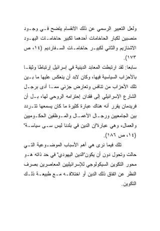 ‫ﻭﻟﻌل ﺍﻟﺘﻌﺒﻴﺭ ﺍﻟﺭﺴﻤﻲ ﻋﻥ ﺫﻟﻙ ﺍﻻﻨﻘﺴﺎﻡ ﻴﺘﻀﺢ ﻓـﻲ ﻭﺠـﻭﺩ‬
‫ﻤﻨﺼﺒﻴﻥ ﻟﻜﺒﺎﺭ ﺍﻟﺤﺎﺨﺎﻤﺎﺕ ﺃﺤﺩﻫﻤﺎ ﻟﻜﺒﻴﺭ ﺤﺎﺨﺎﻤـﺎﺕ ﺍﻟﻴﻬـﻭﺩ‬
‫ﺍﻻﺸﻨﺎﺯﻴﻡ ﻭﺍﻟﺜﺎﻨﻲ ﻟﻜﺒﻴـﺭ ﺤﺎﺨﺎﻤـﺎﺕ ﺍﻟﺴـﻔﺎﺭﺩﻴﻡ )٤١، ﺹ‬
                                                     ‫٣٧١(.‬
‫ﺴﺎﺒﻌﺎ: ﻟﻘﺩ ﺍﺭﺘﺒﻁﺕ ﺍﻟﻤﻌﺎﺒﺩ ﺍﻟﺩﻴﻨﻴﺔ ﻓﻲ ﺇﺴﺭﺍﺌﻴل ﺇﺭﺘﺒﺎﻁﺎ ﻭﺜﻴ ﹰﹰـﺎ‬
  ‫ﹰ ﻘ‬                                                    ‫‪‬‬
‫ﺒﺎﻷﺤﺯﺍﺏ ﺍﻟﺴﻴﺎﺴﻴﺔ ﻓﻴﻬﺎ، ﻭﻜﺎﻥ ﻻﺒﺩ ﺃﻥ ﻴﻨﻌﻜﺱ ﻋﻠﻴﻬﺎ ﻤﺎ ﺒـﻴﻥ‬
‫ﺘﻠﻙ ﺍﻷﺤﺯﺍﺏ ﻤﻥ ﺘﻨﺎﻓﺱ ﻭﺘﻌﺎﺭﺽ ﺠﺯﺌﻲ ﻤﻤـﺎ ﺃﺩﻯ ﺒﺭﺠـل‬
‫ﺍﻟﺸﺎﺭﻉ ﺍﻹﺴﺭﺍﺌﻴﻠﻲ ﺇﻟﻰ ﻓﻘﺩﺍﻥ ﺇﺤﺘﺭﺍﻤﻪ ﺍﻟﺭﻭﺤﻲ ﻟﻬﺎ، ﺒـل ﺃﻥ‬
‫ﻓﺭﻴﺩﻤﺎﻥ ﻴﻘﺭﺭ ﺃﻨﻪ ﻫﻨﺎﻙ ﻋﺒﺎﺭﺓ ﻜﺜﻴﺭﺓ ﻤﺎ ﻜﺎﻥ ﻴﺴﻤﻌﻬﺎ ﺘﺘـﺭﺩﺩ‬
‫ﺒﻴﻥ ﺍﻟﺠﺎﻤﻌﻴﻴﻥ ﻭﺭﺠـﺎل ﺍﻷﻋﻤـﺎل ﻭﺍﻟﻤـﻭﻅﻔﻴﻥ ﺍﻟﺤﻜـﻭﻤﻴﻴﻥ‬
‫ﻭﺍﻟﻌﻤﺎل، ﻭﻫﻲ ﻋﺒﺎﺭﺓ"ﺇﻥ ﺍﻟﺩﻴﻥ ﻓﻲ ﺒﻠﺩﻨﺎ ﻟﻴﺱ ﺴـﻰ ﺴﻴﺎﺴـﺔ"‬
                                           ‫)٤١، ﺹ ٦٨١(.‬
‫ﺘﻠﻙ ﻓﻴﻤﺎ ﻨﺭﻯ ﻫﻲ ﺃﻫﻡ ﺍﻷﺴﺒﺎﺏ ﺍﻟﻤﻭﻀـﻭﻋﻴﺔ ﺍﻟﺘـﻲ‬
‫ﺤﺎﻟﺕ ﻭﺘﺤﻭل ﺩﻭﻥ ﺃﻥ ﻴﻜﻭﻥ"ﺍﻟﺩﻴﻥ ﺍﻟﻴﻬﻭﺩﻱ" ﻓﻲ ﺤﺩ ﺫﺍﺘﻪ ﻫـﻭ‬
‫ﻤﺤﻭﺭ ﺍﻟﺘﻜﻭﻴﻥ ﺍﻟﺴﻴﻜﻭﻟﻭﺠﻲ ﻟﻺﺴﺭﺍﺌﻴﻠﻴﻴﻥ ﺍﻟﻤﻌﺎﺼﺭﻴﻥ ﺒﺼﺭﻑ‬
‫ﺍﻟﻨﻅﺭ ﻋﻥ ﺍﺘﻔﺎﻕ ﺫﻟﻙ ﺍﻟﺩﻴﻥ ﺃﻭ ﺍﺨﺘﻼﻓـﻪ ﻤـﻊ ﻁﺒﻴﻌـﺔ ﺫﻟـﻙ‬
                                                    ‫ﺍﻟﺘﻜﻭﻴﻥ.‬
 