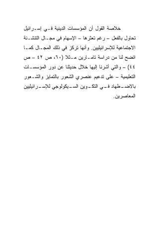 ‫ﺨﻼﺼﺔ ﺍﻟﻘﻭل ﺃﻥ ﺍﻟﻤﺅﺴﺴﺎﺕ ﺍﻟﺩﻴﻨﻴﺔ ﻓـﻲ ﺇﺴـﺭﺍﺌﻴل‬
‫ﺘﺤﺎﻭل ﺒﺎﻟﻔﻌل – ﺭﻏﻡ ﺘﻌﺜﺭﻫﺎ – ﺍﻹﺴﻬﺎﻡ ﻓﻲ ﻤﺠـﺎل ﺍﻟﺘﻨﺸـﺌﺔ‬
‫ﺍﻻﺠﺘﻤﺎﻋﻴﺔ ﻟﻺﺴﺭﺍﺌﻴﻠﻴﻴﻥ. ﻭﺃﻨﻬﺎ ﺘﺭﻜﺯ ﻓﻲ ﺫﻟﻙ ﺍﻟﻤﺠـﺎل ﻜﻤـﺎ‬
‫ﺍﺘﻀﺢ ﻟﻨﺎ ﻤﻥ ﺩﺭﺍﺴﺔ ﺘﺎﻤـﺎﺭﻴﻥ ﻤـﺜﻼ )٠٦، ﺹ ٢٤ – ﺹ‬
              ‫ﹰ‬
‫٤٤( – ﻭﺍﻟﺘﻲ ﺃﺸﺭﻨﺎ ﺇﻟﻴﻬﺎ ﺨﻼل ﺤﺩﻴﺜﻨﺎ ﻋﻥ ﺩﻭﺭ ﺍﻟﻤﺅﺴﺴـﺎﺕ‬
‫ﺍﻟﺘﻌﻠﻴﻤﻴﺔ – ﻋﻠﻰ ﺘﺩﻋﻴﻡ ﻋﻨﺼﺭﻱ ﺍﻟﺸﻌﻭﺭ ﺒﺎﻟﺘﻤﺎﻴﺯ ﻭﺍﻟﺸـﻌﻭﺭ‬
‫ـﻭﻴﻥ ﺍﻟ ـﻴﻜﻭﻟﻭﺠﻲ ﻟﻺ ـﺭﺍﺌﻴﻠﻴﻴﻥ‬
        ‫ﺴـ‬          ‫ﺴـ‬      ‫ﺒﺎﻻ ـﻁﻬﺎﺩ ـﻲ ﺍﻟﺘﻜـ‬
                                   ‫ﻓـ‬    ‫ﻀـ‬
                                          ‫ﺍﻟﻤﻌﺎﺼﺭﻴﻥ.‬
 