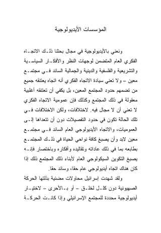 ‫ﺍﻟﻤﺅﺴﺴﺎﺕ ﺍﻷﻴﺩﻴﻭﻟﻭﺠﻴﺔ‬


‫ﻭﻨﻌﻨﻲ ﺒﺎﻷﻴﺩﻴﻭﻟﻭﺠﻴﺔ ﻓﻲ ﻤﺠﺎل ﺒﺤﺜﻨﺎ ﺫﻟـﻙ ﺍﻻﺘﺠـﺎﻩ‬
‫ﺍﻟﻔﻜﺭﻱ ﺍﻟﻌﺎﻡ ﺍﻟﻤﺘﻀﻤﻥ ﻟﻭﺠﻬﺎﺕ ﺍﻟﻨﻅﺭ ﻭﺍﻷﻓﻜـﺎﺭ ﺍﻟﺴﻴﺎﺴـﻴﺔ‬
‫ﻭﺍﻟﺘﺸﺭﻴﻌﻴﺔ ﻭﺍﻟﻔﻠﺴﻔﻴﺔ ﻭﺍﻟﺩﻴﻨﻴﺔ ﻭﺍﻟﺠﻤﺎﻟﻴﺔ ﺍﻟﺴﺎﺌﺩ ﻓـﻲ ﻤﺠﺘﻤـﻊ‬
‫ﻤﻌﻴﻥ – ﻭﻻ ﺘﻌﻨﻲ ﺴﻴﺎﺩﺓ ﺍﻻﺘﺠﺎﻩ ﺍﻟﻔﻜﺭﻱ ﺃﻨﻪ ﺍﺘﺠﺎﻩ ﻴﻌﺘﻨﻘﻪ ﺠﻤﻴﻊ‬
‫ﻤﻥ ﺘﻀﻤﻬﻡ ﺤﺩﻭﺩ ﺍﻟﻤﺠﺘﻤﻊ ﺍﻟﻤﻌﻴﻥ، ﺒل ﻴﻜﻔﻲ ﺃﻥ ﺘﻌﺘﻨﻘﻪ ﺃﻏﻠﺒﻴﺔ‬
‫ﻤﻌﻘﻭﻟﺔ ﻓﻲ ﺫﻟﻙ ﺍﻟﻤﺠﺘﻤﻊ ﻭﻜﺫﻟﻙ ﻓﺈﻥ ﻋﻤﻭﻤﻴﺔ ﺍﻻﺘﺠﺎﻩ ﺍﻟﻔﻜﺭﻱ‬
‫ﻻ ﺘﻌﻨﻲ ﺃﻥ ﻻ ﻤﺠﺎل ﻓﻴﻪ. ﻻﺨﺘﻼﻓﺎﺕ، ﻭﻟﻜﻥ ﺍﻻﺨﺘﻼﻓﺎﺕ ﻓـﻲ‬
‫ﺘﻠﻙ ﺍﻟﺤﺎﻟﺔ ﺘﻜﻭﻥ ﻓﻲ ﺤﺩﻭﺩ ﺍﻟﺘﻔﺼﻴﻼﺕ ﺩﻭﻥ ﺃﻥ ﺘﺘﻌﺩﺍﻫﺎ ﺇﻟـﻰ‬
‫ﺍﻟﻌﻤﻭﻤﻴﺎﺕ، ﻭﺍﻻﺘﺠﺎﻩ ﺍﻷﻴﺩﻴﻭﻟﻭﺠﻲ ﺍﻟﻌﺎﻡ ﺍﻟﺴﺎﺌﺩ ﻓـﻲ ﻤﺠﺘﻤـﻊ‬
‫ﻤﻌﻴﻥ ﻻﺒﺩ ﻭﺃﻥ ﻴﺼﺒﻎ ﻜﺎﻓﺔ ﻨﻭﺍﺤﻲ ﺍﻟﺤﻴﺎﺓ ﻓﻲ ﺫﻟـﻙ ﺍﻟﻤﺠﺘﻤـﻊ‬
‫ﺒﻁﺎﺒﻌﻪ ﺒﻤﺎ ﻓﻲ ﺫﻟﻙ ﻋﺎﺩﺍﺘﻪ ﻭﺘﻘﺎﻟﻴﺩﻩ ﻭﺃﻓﻜﺎﺭﻩ ﻭﺒﺎﺨﺘﺼﺎﺭ ﻓﺈﻨـﻪ‬
‫ﻴﺼﺒﻎ ﺍﻟﺘﻜﻭﻴﻥ ﺍﻟﺴﻴﻜﻭﻟﻭﺠﻲ ﺍﻟﻌﺎﻡ ﻷﺒﻨﺎﺀ ﺫﻟﻙ ﺍﻟﻤﺠﺘﻤﻊ ﺫﻟﻙ ﺇﺫﺍ‬
            ‫ﻜﺎﻥ ﻫﻨﺎﻙ ﺍﺘﺠﺎﻩ ﺃﻴﺩﻴﻭﻟﻭﺠﻲ ﻋﺎﻡ ﺤﻘﺎ، ﻭﺴﺎﺌﺩ ﺤﻘﺎ.‬
              ‫ﹰ‬          ‫ﹰ‬
‫ﻭﻟﻘﺩ ﺸﻬﺩﺕ ﺇﺴﺭﺍﺌﻴل ﻤﺤﺎﻭﻻﺕ ﻤﻀﻨﻴﺔ ﺒﺫﻟﺘﻬﺎ ﺍﻟﺤﺭﻜﺔ‬
‫ﺍﻟﺼﻬﻴﻭﻨﻴﺔ ﺩﻭﻥ ﻜﻠـل ﻟﺨﻠـﻕ – ﺃﻭ ﺒـﺎﻷﺤﺭﻯ – ﻻﺨﺘﻴـﺎﺭ‬
‫ﺃﻴﺩﻴﻭﻟﻭﺠﻴﺔ ﻤﺤﺩﺩﺓ ﻟﻠﻤﺠﺘﻤﻊ ﺍﻹﺴﺭﺍﺌﻴﻠﻲ ﻭﺇﺫﺍ ﻜﺎﻨـﺕ ﺍﻟﺤﺭﻜـﺔ‬
 