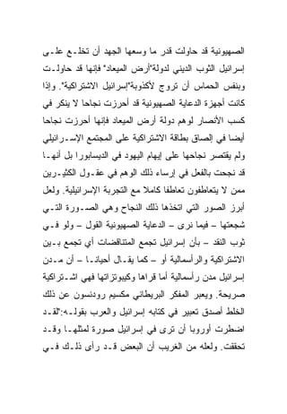 ‫ﺍﻟﺼﻬﻴﻭﻨﻴﺔ ﻗﺩ ﺤﺎﻭﻟﺕ ﻗﺩﺭ ﻤﺎ ﻭﺴﻌﻬﺎ ﺍﻟﺠﻬﺩ ﺃﻥ ﺘﺨﻠـﻊ ﻋﻠـﻰ‬
‫ﺇﺴﺭﺍﺌﻴل ﺍﻟﺜﻭﺏ ﺍﻟﺩﻴﻨﻲ ﻟﺩﻭﻟﺔ"ﺃﺭﺽ ﺍﻟﻤﻴﻌﺎﺩ" ﻓﺈﻨﻬﺎ ﻗﺩ ﺤﺎﻭﻟـﺕ‬
‫ﻭﺒﻨﻔﺱ ﺍﻟﺤﻤﺎﺱ ﺃﻥ ﺘﺭﻭﺝ ﻷﻜﺫﻭﺒﺔ"ﺇﺴﺭﺍﺌﻴل ﺍﻻﺸﺘﺭﺍﻜﻴﺔ". ﻭﺇﺫﺍ‬
‫ﻜﺎﻨﺕ ﺃﺠﻬﺯﺓ ﺍﻟﺩﻋﺎﻴﺔ ﺍﻟﺼﻬﻴﻭﻨﻴﺔ ﻗﺩ ﺃﺤﺭﺯﺕ ﻨﺠﺎﺤﺎ ﻻ ﻴﻨﻜﺭ ﻓﻲ‬
           ‫‪‬‬
‫ﻜﺴﺏ ﺍﻷﻨﺼﺎﺭ ﻟﻭﻫﻡ ﺩﻭﻟﺔ ﺃﺭﺽ ﺍﻟﻤﻴﻌﺎﺩ ﻓﺈﻨﻬﺎ ﺃﺤﺭﺯﺕ ﻨﺠﺎﺤﺎ‬
 ‫‪‬‬
‫ﺃﻴ ‪‬ﺎ ﻓﻲ ﺇﻟﺼﺎﻕ ﺒﻁﺎﻗﺔ ﺍﻻﺸﺘﺭﺍﻜﻴﺔ ﻋﻠﻰ ﺍﻟﻤﺠﺘﻤﻊ ﺍﻹﺴـﺭﺍﺌﻴﻠﻲ‬
                                                 ‫‪‬‬
                                                 ‫ﻀ‬
‫ﻭﻟﻡ ﻴﻘﺘﺼﺭ ﻨﺠﺎﺤﻬﺎ ﻋﻠﻰ ﺇﻴﻬﺎﻡ ﺍﻟﻴﻬﻭﺩ ﻓﻲ ﺍﻟﺩﻴﺴﺎﺒﻭﺭﺍ ﺒل ﺃﻨﻬـﺎ‬
‫ﻗﺩ ﻨﺠﺤﺕ ﺒﺎﻟﻔﻌل ﻓﻲ ﺇﺭﺴﺎﺀ ﺫﻟﻙ ﺍﻟﻭﻫﻡ ﻓﻲ ﻋﻘـﻭل ﺍﻟﻜﺜﻴـﺭﻴﻥ‬
‫ﻤﻤﻥ ﻻ ﻴﺘﻌﺎﻁﻔﻭﻥ ﺘﻌﺎﻁﻔﺎ ﻜﺎﻤﻼ ﻤﻊ ﺍﻟﺘﺠﺭﺒﺔ ﺍﻹﺴﺭﺍﺌﻴﻠﻴﺔ. ﻭﻟﻌل‬
                            ‫ﹰ‬     ‫ﹰ‬
‫ﺃﺒﺭﺯ ﺍﻟﺼﻭﺭ ﺍﻟﺘﻲ ﺍﺘﺨﺫﻫﺎ ﺫﻟﻙ ﺍﻟﻨﺠﺎﺡ ﻭﻫﻲ ﺍﻟﺼـﻭﺭﺓ ﺍﻟﺘـﻲ‬
‫ﺸﺠﻌﺘﻬﺎ – ﻓﻴﻤﺎ ﻨﺭﻯ – ﺍﻟﺩﻋﺎﻴﺔ ﺍﻟﺼﻬﻴﻭﻨﻴﺔ ﺍﻟﻘﻭل – ﻭﻟﻭ ﻓـﻲ‬
‫ﺜﻭﺏ ﺍﻟﻨﻘﺩ – ﺒﺄﻥ ﺇﺴﺭﺍﺌﻴل ﺘﺠﻤﻊ ﺍﻟﻤﺘﻨﺎﻗﻀﺎﺕ ﺃﻱ ﺘﺠﻤﻊ ﺒـﻴﻥ‬
‫ﺍﻻﺸﺘﺭﺍﻜﻴﺔ ﻭﺍﻟﺭﺃﺴﻤﺎﻟﻴﺔ ﺃﻭ – ﻜﻤﺎ ﻴﻘـﺎل ﺃﺤﻴﺎ ﹰﹰـﺎ – ﺃﻥ ﻤـﺩﻥ‬
            ‫ﻨ‬
‫ﺇﺴﺭﺍﺌﻴل ﻤﺩﻥ ﺭﺃﺴﻤﺎﻟﻴﺔ ﺃﻤﺎ ﻗﺭﺍﻫﺎ ﻭﻜﻴﺒﻭﺘﺯﺍﺘﻬﺎ ﻓﻬﻲ ﺍﺸـﺘﺭﺍﻜﻴﺔ‬
‫ﺼﺭﻴﺤﺔ. ﻭﻴﻌﺒﺭ ﺍﻟﻤﻔﻜﺭ ﺍﻟﺒﺭﻴﻁﺎﻨﻲ ﻤﻜﺴﻴﻡ ﺭﻭﺩﻨﺴﻭﻥ ﻋﻥ ﺫﻟﻙ‬
‫ﺍﻟﺨﻠﻁ ﺃﺼﺩﻕ ﺘﻌﺒﻴﺭ ﻓﻲ ﻜﺘﺎﺒﻪ ﺇﺴﺭﺍﺌﻴل ﻭﺍﻟﻌﺭﺏ ﺒﻘﻭﻟـﻪ:"ﻟﻘـﺩ‬
‫ﺍﻀﻁﺭﺕ ﺃﻭﺭﻭﺒﺎ ﺃﻥ ﺘﺭﻯ ﻓﻲ ﺇﺴﺭﺍﺌﻴل ﺼﻭﺭﺓ ﻟﻤﺜﻠﻬـﺎ ﻭﻗـﺩ‬
‫ﺘﺤﻘﻘﺕ. ﻭﻟﻌﻠﻪ ﻤﻥ ﺍﻟﻐﺭﻴﺏ ﺃﻥ ﺍﻟﺒﻌﺽ ﻗـﺩ ﺭﺃﻯ ﺫﻟـﻙ ﻓـﻲ‬
 