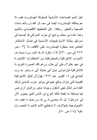 ‫ﺃﺠل ﺘﺄﻤﻴﻡ ﺍﻟﺼﻨﺎﻋﺎﺕ ﺍﻷﺴﺎﺴﻴﺔ ﺍﻟﻤﻤﻠﻭﻜﺔ ﺍﻟﻬﺴﺘﺩﺭﻭﺕ ﻓﻀـﻼ‬
‫ﹰ‬
‫ﻋﻡ ﻴﻤﺘﻠﻜﻪ ﺍﻟﻬﺴﺘﺩﺭﻭﺕ ﺃﻴ ‪‬ﺎ ﻓﻲ ﻤﺠـﺎل ﺍﻟﻨﻘـل ﻭﺍﻟﺨـﺩﻤﺎﺕ‬
                           ‫‪‬‬
                           ‫ﻀ‬
‫ﺍﻟﺼﺤﻴﺔ ﻭﺍﻟﺘﻌﻠﻴﻡ.. ﻭﻫﻜﺫﺍ.. ﻓﺈﻥ ﺍﻟﺘﺨﻁﻴﻁ ﺍﻻﻗﺘﺼﺎﺩﻱ ﻭﺍﻟﺘﺄﻤﻴﻡ‬
‫ﻭﻫﻤﺎ ﻋﺎﺩﺓ ﻤﻥ ﻤﻌﺎﻟﻡ ﺒﺭﺍﻤﺞ ﺃﻱ ﺤﺯﺏ ﺍﺸﺘﺭﺍﻜﻲ ﻗﺩ ﺃﺼﺒﺤﺎ ﻓﻲ‬
‫ﺇﺴﺭﺍﺌﻴل ﺒﻤﺜﺎﺒﺔ ﺍﻻﺴﺘﺭﺍﺘﻴﺠﻴﺎﺕ ﺍﻷﺴﺎﺴﻴﺔ ﻓﻲ ﻨﻀﺎل ﺍﻻﺴﺘﺜﻤﺎﺭ‬
‫ﺍﻟﺨﺎﺹ ﻀﺩ ﺴﻴﻁﺭﺓ ﺍﻟﻬﺴﺘﺩﺭﻭﺕ ﻋﻠﻰ ﺍﻻﻗﺘﺼـﺎﺩ" )٣ ، ﺹ‬
‫٩٢٢ ﺇﻟﻰ ﺹ ٠٣٢( ﺃﻻ ﺘـﺫﻜﺭﻨﺎ ﺘﻠـﻙ ﺍﻟﺼـﻭﺭﺓ ﺒﻤﻭﻗـﻑ‬
‫ﺍﻷﺤﺯﺍﺏ ﺍﻻﺸﺘﺭﺍﻜﻴﺔ ﻭﺍﻟﺩﻴﻤﻘﺭﺍﻁﻴﺔ ﻤﻥ ﺍﻻﺤﺘﻜﺎﺭﺍﺕ ﺍﻷﻟﻤﺎﻨﻴـﺔ‬
‫ﻓﻲ ﻋﻬﺩ ﻫﺘﻠﺭ؟ ﻭﻋﻠﻰ ﺃﻱ ﺤﺎل، ﻭﺭﻏﻡ ﺘﻠﻙ ﺍﻟﺼﻭﺭﺓ ﺍﻟﻐﺭﻴﺒـﺔ‬
‫ﻟﻼﺸﺘﺭﺍﻜﻴﺔ ﻓﺈﻥ"ﻤﻭﺸﻰ ﺩﻴﺎﻥ" ﻓﻲ ﺤﺩﻴﺜﻪ ﺇﻟﻰ ﻤـﺅﺘﻤﺭ ﺤـﺯﺏ‬
‫ﺍﻟﻤﺎﺒﺎﻱ ﻓﻲ ٥١ ﺃﻜﺘﻭﺒﺭ ﻋﺎﻡ ٣٦٩١ ﻴﻘﻭل"ﺃﻥ ﺍﻟﻤﺜل ﺍﻻﺸﺘﺭﺍﻜﻴﺔ‬
‫ﺍﻟﻘﺩﻴﻤﺔ ﺍﻟﺘﻲ ﻤﺎﺯﺍل ﻴﺩﺍﻓﻊ ﻋﻨﻬﺎ ﻓﻲ ﻤﺅﺘﻤﺭ ﺤﺯﺏ ﺍﻟﻤﺎﺒﺎﻱ ﺃﻭﻟﺌﻙ‬
‫ﺍﻟﻘﺎﺩﺓ ﻤﻥ ﺃﻤﺜﺎل ﻟﻴﻔﻲ ﺃﺸﻜﻭل ﻭﺠﻭﻟﺩﺍ ﻤﺎﺌﻴﺭ ﻭﺯﺍﻟﻤﺎﻥ ﺁﺭﺍﻥ ﻟﻴﺱ‬
‫ﻟﻬﺎ ﺒﺒﺴﺎﻁﺔ ﻤﺎ ﺘﻔﻌﻠﻪ ﻟﺫﻟﻙ ﺍﻟﻨﻭﻉ ﻤﻥ ﺍﻟﻨﺎﺱ ﺍﻟﺫﻴﻥ ﻴﺤﻴﻭﻥ ﺍﻵﻥ‬
‫ﻓﻲ ﺇﺴﺭﺍﺌﻴل"، ﺒل ﺃﻨﻪ ﻴﻤﻀﻲ ﻓـﻲ ﻨﻔـﺱ ﺤﺩﻴﺜـﻪ ﻓﻴﺼـﻑ‬
‫ﺍﻷﻴﺩﻴﻭﻟﻭﺠﻴﺔ ﺒﺄﻨﻬﺎ"ﺘﺭﻑ ﻻ ﺘﺴﺘﻁﻴﻊ ﺍﻷﻤﻡ ﺍﻟﻨﺎﻤﻴـﺔ ﺍﻟﺤﺼـﻭل‬
                                   ‫ﻋﻠﻴﻪ" )٤١، ﺹ ١٨(.‬
 