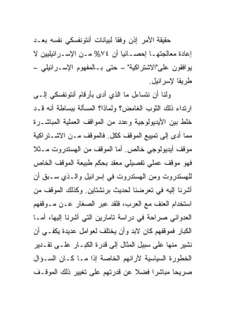 ‫ﺤﻘﻴﻘﺔ ﺍﻷﻤﺭ ﺇﺫﻥ ﻭﻓﻘﺎ ﻟﺒﻴﺎﻨﺎﺕ ﺃﻨﺘﻭﻨﻔﺴﻜﻲ ﻨﻔﺴﻪ ﺒﻌـﺩ‬
                             ‫ﹰ‬
‫ﺇﻋﺎﺩﺓ ﻤﻌﺎﻟﺠﺘﻬـﺎ ﺇﺤﺼـﺎﺌ ‪‬ﺎ ﺃﻥ ٤٧% ﻤـﻥ ﺍﻹﺴـﺭﺍﺌﻴﻠﻴﻴﻥ ﻻ‬
                           ‫‪‬‬
                           ‫ﻴ‬
‫ﻴﻭﺍﻓﻘﻭﻥ ﻋﻠﻰ"ﺍﻻﺸﺘﺭﺍﻜﻴﺔ" – ﺤﺘﻰ ﺒـﺎﻟﻤﻔﻬﻭﻡ ﺍﻹﺴـﺭﺍﺌﻴﻠﻲ –‬
                                        ‫ﻁﺭﻴﻘﺎ ﻹﺴﺭﺍﺌﻴل.‬
                                                  ‫ﹰ‬
‫ﻭﻟﻨﺎ ﺃﻥ ﻨﺘﺴﺎﺀل ﻤﺎ ﺍﻟﺫﻱ ﺃﺩﻯ ﺒﺄﺭﻗﺎﻡ ﺃﻨﺘﻭﻨﻔﺴﻜﻲ ﺇﻟـﻰ‬
‫ﺍﺭﺘﺩﺍﺀ ﺫﻟﻙ ﺍﻟﺜﻭﺏ ﺍﻟﻐﺎﻤﺽ؟ ﻭﻟﻤﺎﺫﺍ؟ ﺍﻟﻤﺴﺄﻟﺔ ﺒﺒﺴﺎﻁﺔ ﺃﻨﻪ ﻗـﺩ‬
‫ﺨﻠﻁ ﺒﻴﻥ ﺍﻷﻴﺩﻴﻭﻟﻭﺠﻴﺔ ﻭﻋﺩﺩ ﻤﻥ ﺍﻟﻤﻭﺍﻗﻑ ﺍﻟﻌﻤﻠﻴﺔ ﺍﻟﻤﺒﺎﺸـﺭﺓ‬
‫ﻤﻤﺎ ﺃﺩﻯ ﺇﻟﻰ ﺘﻤﻴﻴﻊ ﺍﻟﻤﻭﻗﻑ ﻜﻜل. ﻓﺎﻟﻤﻭﻗﻑ ﻤـﻥ ﺍﻻﺸـﺘﺭﺍﻜﻴﺔ‬
‫ﻤﻭﻗﻑ ﺃﻴﺩﻴﻭﻟﻭﺠﻲ ﺨﺎﻟﺹ. ﺃﻤﺎ ﺍﻟﻤﻭﻗﻑ ﻤﻥ ﺍﻟﻬﺴﺘﺩﺭﻭﺕ ﻤـﺜﻼ‬
‫ﹰ‬
‫ﻓﻬﻭ ﻤﻭﻗﻑ ﻋﻤﻠﻲ ﺘﻔﺼﻴﻠﻲ ﻤﻌﻘﺩ ﺒﺤﻜﻡ ﻁﺒﻴﻌﺔ ﺍﻟﻤﻭﻗﻑ ﺍﻟﺨﺎﺹ‬
‫ﻟﻠﻬﺴﺘﺩﺭﻭﺕ ﻭﻤﻥ ﺍﻟﻬﺴﺘﺩﺭﻭﺕ ﻓﻲ ﺇﺴﺭﺍﺌﻴل ﻭﺍﻟـﺫﻱ ﺴـﺒﻕ ﺃﻥ‬
‫ﺃﺸﺭﻨﺎ ﺇﻟﻴﻪ ﻓﻲ ﺘﻌﺭﻀﻨﺎ ﻟﺤﺩﻴﺙ ﺒﺭﻨﺸﺘﺎﻴﻥ. ﻭﻜﺫﻟﻙ ﺍﻟﻤﻭﻗﻑ ﻤﻥ‬
‫ﺍﺴﺘﺨﺩﺍﻡ ﺍﻟﻌﻨﻑ ﻤﻊ ﺍﻟﻌﺭﺏ، ﻓﻠﻘﺩ ﻋﺒﺭ ﺍﻟﺼﻐﺎﺭ ﻋـﻥ ﻤـﻭﻗﻔﻬﻡ‬
‫ﺍﻟﻌﺩﻭﺍﻨﻲ ﺼﺭﺍﺤﺔ ﻓﻲ ﺩﺭﺍﺴﺔ ﺘﺎﻤﺎﺭﻴﻥ ﺍﻟﺘﻲ ﺃﺸﺭﻨﺎ ﺇﻟﻴﻬﺎ، ﺃﻤـﺎ‬
‫ﺍﻟﻜﺒﺎﺭ ﻓﻤﻭﻗﻔﻬﻡ ﻜﺎﻥ ﻻﺒﺩ ﻭﺃﻥ ﻴﺨﺘﻠﻑ ﻟﻌﻭﺍﻤل ﻋﺩﻴﺩﺓ ﻴﻜﻔـﻲ ﺃﻥ‬
‫ﻨﺸﻴﺭ ﻤﻨﻬﺎ ﻋﻠﻰ ﺴﺒﻴل ﺍﻟﻤﺜﺎل ﺇﻟﻰ ﻗﺩﺭﺓ ﺍﻟﻜﺒـﺎﺭ ﻋﻠـﻰ ﺘﻘـﺩﻴﺭ‬
‫ﺍﻟﺨﻁﻭﺭﺓ ﺍﻟﺴﻴﺎﺴﻴﺔ ﻷﺭﺍﺌﻬﻡ ﺍﻟﺨﺎﺼﺔ ﺇﺫﺍ ﻤـﺎ ﻜـﺎﻥ ﺍﻟﺴـﺅﺍل‬
‫ﺼﺭﻴﺤﺎ ﻤﺒﺎﺸﺭﺍ ﻓﻀﻼ ﻋﻥ ﻗﺩﺭﺘﻬﻡ ﻋﻠﻰ ﺘﻐﻴﻴﺭ ﺫﻟﻙ ﺍﻟﻤﻭﻗـﻑ‬
                                ‫ﹰ‬    ‫‪‬‬      ‫‪‬‬
 