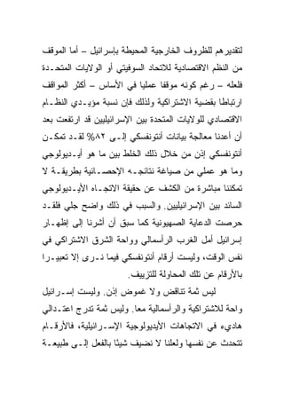 ‫ﻟﺘﻘﺩﻴﺭﻫﻡ ﻟﻠﻅﺭﻭﻑ ﺍﻟﺨﺎﺭﺠﻴﺔ ﺍﻟﻤﺤﻴﻁﺔ ﺒﺈﺴﺭﺍﺌﻴل – ﺃﻤﺎ ﺍﻟﻤﻭﻗﻑ‬
‫ﻤﻥ ﺍﻟﻨﻅﻡ ﺍﻻﻗﺘﺼﺎﺩﻴﺔ ﻟﻼﺘﺤﺎﺩ ﺍﻟﺴﻭﻓﻴﺘﻲ ﺃﻭ ﺍﻟﻭﻻﻴﺎﺕ ﺍﻟﻤﺘﺤـﺩﺓ‬
‫ﻓﻠﻌﻠﻪ – ﺭﻏﻡ ﻜﻭﻨﻪ ﻤﻭﻗﻔﺎ ﻋﻤﻠﻴﺎ ﻓﻲ ﺍﻷﺴﺎﺱ – ﺃﻜﺜﺭ ﺍﻟﻤﻭﺍﻗﻑ‬
                         ‫‪‬‬     ‫ﹰ‬
‫ﺍﺭﺘﺒﺎﻁﺎ ﺒﻘﻀﻴﺔ ﺍﻻﺸﺘﺭﺍﻜﻴﺔ ﻭﻟﺫﻟﻙ ﻓﺈﻥ ﻨﺴﺒﺔ ﻤﺅﻴـﺩﻱ ﺍﻟﻨﻅـﺎﻡ‬
‫ﺍﻻﻗﺘﺼﺎﺩﻱ ﻟﻠﻭﻻﻴﺎﺕ ﺍﻟﻤﺘﺤﺩﺓ ﺒﻴﻥ ﺍﻹﺴﺭﺍﺌﻴﻠﻴﻴﻥ ﻗﺩ ﺍﺭﺘﻔﻌﺕ ﺒﻌﺩ‬
‫ﺃﻥ ﺃﻋﺩﻨﺎ ﻤﻌﺎﻟﺠﺔ ﺒﻴﺎﻨﺎﺕ ﺃﻨﺘﻭﻨﻔﺴﻜﻲ ﺇﻟـﻰ ٢٨% ﻟﻘـﺩ ﺘﻤﻜـﻥ‬
‫ﺃﻨﺘﻭﻨﻔﺴﻜﻲ ﺇﺫﻥ ﻤﻥ ﺨﻼل ﺫﻟﻙ ﺍﻟﺨﻠﻁ ﺒﻴﻥ ﻤﺎ ﻫﻭ ﺃﻴـﺩﻴﻭﻟﻭﺠﻲ‬
‫ﻭﻤﺎ ﻫﻭ ﻋﻤﻠﻲ ﻤﻥ ﺼﻴﺎﻏﺔ ﻨﺘﺎﺌﺠـﻪ ﺍﻹﺤﺼـﺎﺌﻴﺔ ﺒﻁﺭﻴﻘـﺔ ﻻ‬
‫ﺘﻤﻜﻨﻨﺎ ﻤﺒﺎﺸﺭﺓ ﻤﻥ ﺍﻟﻜﺸﻑ ﻋﻥ ﺤﻘﻴﻘﺔ ﺍﻻﺘﺠـﺎﻩ ﺍﻷﻴـﺩﻴﻭﻟﻭﺠﻲ‬
‫ﺍﻟﺴﺎﺌﺩ ﺒﻴﻥ ﺍﻹﺴﺭﺍﺌﻴﻠﻴﻴﻥ. ﻭﺍﻟﺴﺒﺏ ﻓﻲ ﺫﻟﻙ ﻭﺍﻀﺢ ﺠﻠﻲ ﻓﻠﻘـﺩ‬
‫ﺤﺭﺼﺕ ﺍﻟﺩﻋﺎﻴﺔ ﺍﻟﺼﻬﻴﻭﻨﻴﺔ ﻜﻤﺎ ﺴﺒﻕ ﺃﻥ ﺃﺸﺭﻨﺎ ﺇﻟﻰ ﺇﻅﻬـﺎﺭ‬
‫ﺇﺴﺭﺍﺌﻴل ﺃﻤل ﺍﻟﻐﺭﺏ ﺍﻟﺭﺃﺴﻤﺎﻟﻲ ﻭﻭﺍﺤﺔ ﺍﻟﺸﺭﻕ ﺍﻻﺸﺘﺭﺍﻜﻲ ﻓﻲ‬
‫ﻨﻔﺱ ﺍﻟﻭﻗﺕ، ﻭﻟﻴﺴﺕ ﺃﺭﻗﺎﻡ ﺃﻨﺘﻭﻨﻔﺴﻜﻲ ﻓﻴﻤﺎ ﻨـﺭﻯ ﺇﻻ ﺘﻌﺒﻴـﺭﺍ‬
 ‫‪‬‬
                       ‫ﺒﺎﻷﺭﻗﺎﻡ ﻋﻥ ﺘﻠﻙ ﺍﻟﻤﺤﺎﻭﻟﺔ ﻟﻠﺘﺯﻴﻴﻑ.‬
‫ﻟﻴﺱ ﺜﻤﺔ ﺘﻨﺎﻗﺽ ﻭﻻ ﻏﻤﻭﺽ ﺇﺫﻥ. ﻭﻟﻴﺴﺕ ﺇﺴـﺭﺍﺌﻴل‬
‫ﻭﺍﺤﺔ ﻟﻼﺸﺘﺭﺍﻜﻴﺔ ﻭﺍﻟﺭﺃﺴﻤﺎﻟﻴﺔ ﻤﻌﺎ. ﻭﻟﻴﺱ ﺜﻤﺔ ﺘﺩﺭﺝ ﺍﻋﺘـﺩﺍﻟﻲ‬
                         ‫‪‬‬
‫ﻫﺎﺩﻱﺀ ﻓﻲ ﺍﻻﺘﺠﺎﻫﺎﺕ ﺍﻷﻴﺩﻴﻭﻟﻭﺠﻴﺔ ﺍﻹﺴـﺭﺍﺌﻴﻠﻴﺔ، ﻓﺎﻷﺭﻗـﺎﻡ‬
‫ﺘﺘﺤﺩﺙ ﻋﻥ ﻨﻔﺴﻬﺎ ﻭﻟﻌﻠﻨﺎ ﻻ ﻨﻀﻴﻑ ﺸﻴﺌﺎ ﺒﺎﻟﻔﻌل ﺇﻟـﻰ ﻁﺒﻴﻌـﺔ‬
                    ‫ً‬
 