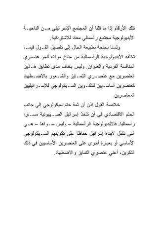 ‫ﺘﻠﻙ ﺍﻷﺭﻗﺎﻡ ﺇﺫﺍ ﻤﺎ ﻗﻠﻨﺎ ﺃﻥ ﺍﻟﻤﺠﺘﻤﻊ ﺍﻹﺴﺭﺍﺌﻴﻠﻲ ﻤـﻥ ﺍﻟﻨﺎﺤﻴـﺔ‬
             ‫ﺍﻷﻴﺩﻴﻭﻟﻭﺠﻴﺔ ﻤﺠﺘﻤﻊ ﺭﺃﺴﻤﺎﻟﻲ ﻤﻌﺎﺩ ﻟﻼﺸﺘﺭﺍﻜﻴﺔ.‬
‫ﻭﻟﺴﻨﺎ ﺒﺤﺎﺠﺔ ﺒﻁﺒﻴﻌﺔ ﺍﻟﺤﺎل ﺇﻟﻰ ﺘﻔﺼﻴل ﺍﻟﻘـﻭل ﻓﻴﻤـﺎ‬
‫ﺘﺨﻠﻘﻪ ﺍﻷﻴﺩﻴﻭﻟﻭﺠﻴﺔ ﺍﻟﺭﺃﺴﻤﺎﻟﻴﺔ ﻤﻥ ﻤﻨﺎﺥ ﻤﻭﺍﺕ ﻟﻨﻤﻭ ﻋﻨﺼﺭﻱ‬
‫ﺍﻟﻤﻨﺎﻓﺴﺔ ﺍﻟﻔﺭﺩﻴﺔ ﻭﺍﻟﻌﺩﻭﺍﻥ. ﻭﻟﻴﺱ ﺒﺨﺎﻑ ﻤﺩﻯ ﺘﻁﺎﺒﻕ ﻫـﺫﻴﻥ‬
‫ﺍﻟﻌﻨﺼﺭﻴﻥ ﻤﻊ ﻋﻨﺼـﺭﻱ ﺍﻟﺘﻤـﺎﻴﺯ ﻭﺍﻟﺸـﻌﻭﺭ ﺒﺎﻻﻀـﻁﻬﺎﺩ‬
‫ﻜﻌﻨﺼﺭﻴﻥ ﺃﺴﺎﺴـﻴﻴﻥ ﻟﻠﺘﻜـﻭﻴﻥ ﺍﻟﺴـﻴﻜﻭﻟﻭﺠﻲ ﻟﻺﺴـﺭﺍﺌﻴﻠﻴﻴﻥ‬
                                            ‫ﺍﻟﻤﻌﺎﺼﺭﻴﻥ.‬
‫ﺨﻼﺼﺔ ﺍﻟﻘﻭل ﺇﺫﻥ ﺃﻥ ﺜﻤﺔ ﺤﺘﻡ ﺴﻴﻜﻭﻟﻭﺠﻲ ﺇﻟﻰ ﺠﺎﻨﺏ‬
‫ﺍﻟﺤﺘﻡ ﺍﻻﻗﺘﺼﺎﺩﻱ ﻓﻲ ﺃﻥ ﺘﺘﺨﺫ ﺇﺴﺭﺍﺌﻴل ﺍﻟﺼـﻬﻴﻭﻨﻴﺔ ﻤﺴـﺎﺭﺍ‬
 ‫‪‬‬
‫ﺭﺃﺴﻤﺎﻟﻴﺎ. ﻓﺎﻷﻴﺩﻴﻭﻟﻭﺠﻴﺔ ﺍﻟﺭﺃﺴﻤﺎﻟﻴﺔ – ﻭﻟﻴﺱ ﺴـﻭﺍﻫﺎ – ﻫـﻲ‬
‫ﺍﻟﺘﻲ ﺘﻜﻔل ﻷﺒﻨﺎﺀ ﺇﺴﺭﺍﺌﻴل ﺤﻔﺎﻅﺎ ﻋﻠﻰ ﺘﻜﻭﻴﻨﻬﻡ ﺍﻟﺴـﻴﻜﻭﻟﻭﺠﻲ‬
                         ‫ﹰ‬
‫ﺍﻷﺴﺎﺴﻲ ﺃﻭ ﺒﻌﺒﺎﺭﺓ ﺃﺨﺭﻯ ﻋﻠﻰ ﺍﻟﻌﻨﺼﺭﻴﻥ ﺍﻷﺴﺎﺴﻴﻴﻥ ﻓﻲ ﺫﻟﻙ‬
               ‫ﺍﻟﺘﻜﻭﻴﻥ، ﺃﻋﻨﻲ ﻋﻨﺼﺭﻱ ﺍﻟﺘﻤﺎﻴﺯ ﻭﺍﻻﻀﻁﻬﺎﺩ.‬
 