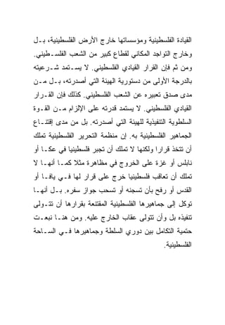 ‫ﺍﻟﻘﻴﺎﺩﺓ ﺍﻟﻔﻠﺴﻁﻴﻨﻴﺔ ﻭﻤﺅﺴﺴﺎﺘﻬﺎ ﺨﺎﺭﺝ ﺍﻷﺭﺽ ﺍﻟﻔﻠﺴﻁﻴﻨﻴﺔ، ﺒـل‬
‫ﻭﺨﺎﺭﺝ ﺍﻟﺘﻭﺍﺠﺩ ﺍﻟﻤﻜﺎﻨﻲ ﻟﻘﻁﺎﻉ ﻜﺒﻴﺭ ﻤﻥ ﺍﻟﺸﻌﺏ ﺍﻟﻔﻠﺴـﻁﻴﻨﻲ.‬
‫ﻭﻤﻥ ﺜﻡ ﻓﺈﻥ ﺍﻟﻘﺭﺍﺭ ﺍﻟﻘﻴﺎﺩﻱ ﺍﻟﻔﻠﺴﻁﻴﻨﻲ. ﻻ ﻴﺴـﺘﻤﺩ ﺸـﺭﻋﻴﺘﻪ‬
‫ﺒﺎﻟﺩﺭﺠﺔ ﺍﻷﻭﻟﻰ ﻤﻥ ﺩﺴﺘﻭﺭﻴﺔ ﺍﻟﻬﻴﺌﺔ ﺍﻟﺘﻲ ﺃﺼﺩﺭﺘﻪ، ﺒـل ﻤـﻥ‬
‫ﻤﺩﻯ ﺼﺩﻕ ﺘﻌﺒﻴﺭﻩ ﻋﻥ ﺍﻟﺸﻌﺏ ﺍﻟﻔﻠﺴﻁﻴﻨﻲ. ﻜﺫﻟﻙ ﻓﺈﻥ ﺍﻟﻘـﺭﺍﺭ‬
‫ﺍﻟﻘﻴﺎﺩﻱ ﺍﻟﻔﻠﺴﻁﻴﻨﻲ. ﻻ ﻴﺴﺘﻤﺩ ﻗﺩﺭﺘﻪ ﻋﻠﻰ ﺍﻹﻟﺯﺍﻡ ﻤـﻥ ﺍﻟﻘـﻭﺓ‬
‫ﺍﻟﺴﻠﻁﻭﻴﺔ ﺍﻟﺘﻨﻔﻴﺫﻴﺔ ﻟﻠﻬﻴﺌﺔ ﺍﻟﺘﻲ ﺃﺼﺩﺭﺘﻪ. ﺒل ﻤﻥ ﻤﺩﻯ ﺇﻗﺘﻨـﺎﻉ‬
‫ﺍﻟﺠﻤﺎﻫﻴﺭ ﺍﻟﻔﻠﺴﻁﻴﻨﻴﺔ ﺒﻪ. ﺇﻥ ﻤﻨﻅﻤﺔ ﺍﻟﺘﺤﺭﻴﺭ ﺍﻟﻔﻠﺴﻁﻴﻨﻴﺔ ﺘﻤﻠﻙ‬
‫ﺃﻥ ﺘﺘﺨﺫ ﻗﺭﺍﺭﺍ ﻭﻟﻜﻨﻬﺎ ﻻ ﺘﻤﻠﻙ ﺃﻥ ﺘﺠﺒﺭ ﻓﻠﺴﻁﻴﻨﻴﺎ ﻓﻲ ﻋﻜـﺎ ﺃﻭ‬
            ‫‪‬‬                              ‫‪‬‬
‫ﻨﺎﺒﻠﺱ ﺃﻭ ﻏﺯﺓ ﻋﻠﻰ ﺍﻟﺨﺭﻭﺝ ﻓﻲ ﻤﻅﺎﻫﺭﺓ ﻤﺜﻼ ﻜﻤـﺎ ﺃﻨﻬـﺎ ﻻ‬
             ‫ﹰ‬
‫ﺘﻤﻠﻙ ﺃﻥ ﺘﻌﺎﻗﺏ ﻓﻠﺴﻁﻴﻨﻴﺎ ﺨﺭﺝ ﻋﻠﻰ ﻗﺭﺍﺭ ﻟﻬﺎ ﻓـﻲ ﻴﺎﻓـﺎ ﺃﻭ‬
                               ‫‪‬‬
‫ﺍﻟﻘﺩﺱ ﺃﻭ ﺭﻓﺢ ﺒﺄﻥ ﺘﺴﺠﻨﻪ ﺃﻭ ﺘﺴﺤﺏ ﺠﻭﺍﺯ ﺴﻔﺭﻩ. ﺒـل ﺃﻨﻬـﺎ‬
‫ﺘﻭﻜل ﺇﻟﻰ ﺠﻤﺎﻫﻴﺭﻫﺎ ﺍﻟﻔﻠﺴﻁﻴﻨﻴﺔ ﺍﻟﻤﻘﺘﻨﻌﺔ ﺒﻘﺭﺍﺭﻫﺎ ﺃﻥ ﺘﺘـﻭﻟﻰ‬
‫ﺘﻨﻔﻴﺫﻩ ﺒل ﻭﺃﻥ ﺘﺘﻭﻟﻰ ﻋﻘﺎﺏ ﺍﻟﺨﺎﺭﺝ ﻋﻠﻴﻪ. ﻭﻤﻥ ﻫﻨـﺎ ﻨﺒﻌـﺕ‬
‫ﺤﺘﻤﻴﺔ ﺍﻟﺘﻜﺎﻤل ﺒﻴﻥ ﺩﻭﺭﻱ ﺍﻟﺴﻠﻁﺔ ﻭﺠﻤﺎﻫﻴﺭﻫﺎ ﻓـﻲ ﺍﻟﺴـﺎﺤﺔ‬
                                              ‫ﺍﻟﻔﻠﺴﻁﻴﻨﻴﺔ.‬
 