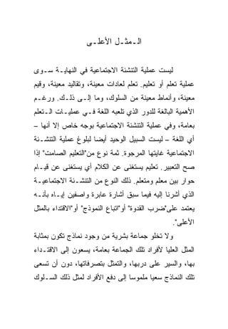 ‫ﺍﻟـﻤﺜـل ﺍﻷﻋﻠـﻰ‬

‫ﻟﻴﺴﺕ ﻋﻤﻠﻴﺔ ﺍﻟﺘﻨﺸﺌﺔ ﺍﻻﺠﺘﻤﺎﻋﻴﺔ ﻓﻲ ﺍﻟﻨﻬﺎﻴـﺔ ﺴـﻭﻯ‬
‫ﻋﻤﻠﻴﺔ ﺘﻌﻠﻡ ﺃﻭ ﺘﻌﻠﻴﻡ. ﺘﻌﻠﻡ ﻟﻌﺎﺩﺍﺕ ﻤﻌﻴﻨﺔ، ﻭﺘﻘﺎﻟﻴﺩ ﻤﻌﻴﻨﺔ، ﻭﻗﻴﻡ‬
‫ﻤﻌﻴﻨﺔ، ﻭﺃﻨﻤﺎﻁ ﻤﻌﻴﻨﺔ ﻤﻥ ﺍﻟﺴﻠﻭﻙ، ﻭﻤﺎ ﺇﻟـﻰ ﺫﻟـﻙ. ﻭﺭﻏـﻡ‬
‫ﺍﻷﻫﻤﻴﺔ ﺍﻟﺒﺎﻟﻐﺔ ﻟﻠﺩﻭﺭ ﺍﻟﺫﻱ ﺘﻠﻌﺒﻪ ﺍﻟﻠﻐﺔ ﻓـﻲ ﻋﻤﻠﻴـﺎﺕ ﺍﻟـﺘﻌﻠﻡ‬
‫ﺒﻌﺎﻤﺔ، ﻭﻓﻲ ﻋﻤﻠﻴﺔ ﺍﻟﺘﻨﺸﺌﺔ ﺍﻻﺠﺘﻤﺎﻋﻴﺔ ﺒﻭﺠﻪ ﺨﺎﺹ ﺇﻻ ﺃﻨﻬﺎ –‬
‫ﺃﻱ ﺍﻟﻠﻐﺔ – ﻟﻴﺴﺕ ﺍﻟﺴﺒﻴل ﺍﻟﻭﺤﻴﺩ ﺃﻴ ‪‬ﺎ ﻟﺒﻠﻭﻍ ﻋﻤﻠﻴﺔ ﺍﻟﺘﻨﺸـﺌﺔ‬
                      ‫‪‬‬
                      ‫ﻀ‬
‫ﺍﻻﺠﺘﻤﺎﻋﻴﺔ ﻏﺎﻴﺘﻬﺎ ﺍﻟﻤﺭﺠﻭﺓ. ﺜﻤﺔ ﻨﻭﻉ ﻤﻥ"ﺍﻟﺘﻌﻠﻴﻡ ﺍﻟﺼﺎﻤﺕ" ﺇﺫﺍ‬
‫ﺼﺢ ﺍﻟﺘﻌﺒﻴﺭ. ﺘﻌﻠﻴﻡ ﻴﺴﺘﻐﻨﻰ ﻋﻥ ﺍﻟﻜﻼﻡ ﺃﻱ ﻴﺴﺘﻐﻨﻰ ﻋﻥ ﻗﻴـﺎﻡ‬
‫ﺤﻭﺍﺭ ﺒﻴﻥ ﻤﻌﻠﻡ ﻭﻤﺘﻌﻠﻡ. ﺫﻟﻙ ﺍﻟﻨﻭﻉ ﻤﻥ ﺍﻟﺘﻨﺸـﺌﺔ ﺍﻻﺠﺘﻤﺎﻋﻴـﺔ‬
‫ﺍﻟﺫﻱ ﺃﺸﺭﻨﺎ ﺇﻟﻴﻪ ﻓﻴﻤﺎ ﺴﺒﻕ ﺃﺸﺎﺭﺓ ﻋﺎﺒﺭﺓ ﻭﺍﺼﻔﻴﻥ ﺇﻴـﺎﻩ ﺒﺄﻨـﻪ‬
‫ﻴﻌﺘﻤﺩ ﻋﻠﻰ"ﻀﺭﺏ ﺍﻟﻘﺩﻭﺓ" ﺃﻭ"ﺍﺘﺒﺎﻉ ﺍﻟﻨﻤﻭﺫﺝ" ﺃﻭ"ﺍﻻﻗﺘﺩﺍﺀ ﺒﺎﻟﻤﺜل‬
                                                   ‫ﺍﻷﻋﻠﻰ".‬
‫ﻭﻻ ﺘﺨﻠﻭ ﺠﻤﺎﻋﺔ ﺒﺸﺭﻴﺔ ﻤﻥ ﻭﺠﻭﺩ ﻨﻤﺎﺫﺝ ﺘﻜﻭﻥ ﺒﻤﺜﺎﺒﺔ‬
‫ﺍﻟﻤﺜل ﺍﻟﻌﻠﻴﺎ ﻷﻓﺭﺍﺩ ﺘﻠﻙ ﺍﻟﺠﻤﺎﻋﺔ ﺒﻌﺎﻤﺔ، ﻴﺴﻌﻭﻥ ﺇﻟﻰ ﺍﻻﻗﺘـﺩﺍﺀ‬
‫ﺒﻬﺎ، ﻭﺍﻟﺴﻴﺭ ﻋﻠﻰ ﺩﺭﺒﻬﺎ، ﻭﺍﻟﺘﻤﺜل ﺒﺘﺼﺭﻓﺎﺘﻬﺎ، ﺩﻭﻥ ﺃﻥ ﺘﺴﻌﻰ‬
‫ﺘﻠﻙ ﺍﻟﻨﻤﺎﺫﺝ ﺴﻌﻴﺎ ﻤﻠﻤﻭﺴﺎ ﺇﻟﻰ ﺩﻓﻊ ﺍﻷﻓﺭﺍﺩ ﻟﻤﺜل ﺫﻟﻙ ﺍﻟﺴـﻠﻭﻙ‬
                                 ‫‪‬‬      ‫‪‬‬
 