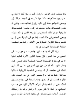 ‫ﻭﻗﺩ ﻴﺨﺘﻠﻑ ﺍﻟﻤﺜل ﺍﻷﻋﻠﻰ ﻤﻥ ﻓﺭﺩ ﻵﺨﺭ، ﻭﻟﻜﻥ ﺫﻟﻙ ﻻ ﻴﻌﻨـﻲ‬
‫ﻋﺩﻡ ﻭﺠﻭﺩ ﻨﻤﺎﺫﺝ ﺘﻌﺩ ﻤﺜﻼ ﻋﻠﻴﺎ ﻋﻠﻰ ﻨﻁﺎﻕ ﺍﻟﻤﺠﺘﻤـﻊ ﻜﻜـل.‬
                             ‫ﹰ‬
‫ﻭﻴﺴﻌﻰ ﺍﻟﻤﺠﺘﻤﻊ ﻋﺎﺩﺓ ﺇﻟﻰ ﺘﺄﻜﻴﺩ ﻭﺇﺒﺭﺍﺯ ﻨﻤﺎﺫﺠﻪ ﻫﺫﻩ، ﻭﺍﻟﺘﻲ ﻗﺩ‬
‫ﺘﻜﻭﻥ ﺸﺨﺼﻴﺎﺕ ﻗﻴﺎﺩﻴﺔ ﻤﻌﺎﺼﺭﺓ، ﻭﻗـﺩ ﺘﻜـﻭﻥ ﺸﺨﺼـﻴﺎﺕ‬
‫ﺘﺎﺭﻴﺨﻴﺔ ﻋﺭﻓﻬﺎ ﺫﻟﻙ ﺍﻟﻤﺠﺘﻤﻊ ﻓﻲ ﺘﺎﺭﻴﺨﻪ ﺍﻟﻘﺩﻴﻡ ﺃﻭ ﺍﻟﺤـﺩﻴﺙ،‬
‫ﻭﺴﻌﻰ ﺍﻟﻤﺠﺘﻤﻊ ﻓﻲ ﻫﺫﺍ ﺍﻟﺼﺩﺩ ﺇﻨﻤﺎ ﻫﻭ ﻓﻲ ﺍﻟﻨﻬﺎﻴﺔ ﺴﻌﻰ ﺇﻟـﻰ‬
‫ﺘﺩﻋﻴﻡ ﻭﺤﺩﺓ ﺍﻟﺘﻜﻭﻴﻥ ﺍﻟﺴﻴﻜﻭﻟﻭﺠﻲ ﻷﺒﻨﺎﺌﻪ، ﻭﺘـﺩﻋﻴﻡ ﻟﻌﻤﻠﻴـﺔ‬
                         ‫ﺍﻟﺘﻨﺸﺌﺔ ﺍﻻﺠﺘﻤﺎﻋﻴﺔ ﺍﻟﺘﻲ ﺘﺠﺭﻱ ﻓﻴﻪ.‬
‫ﻭﺇﺫﺍ ﻜﺎﻥ ﺍﻟﻤﺠﺘﻤﻊ – ﺃﻱ ﻤﺠﺘﻤﻊ – ﻻ ﻴﺩﺨﺭ ﻭﺴﻌﺎ ﻓﻲ‬
    ‫‪‬‬
‫ﺍﻟﺴﻌﻲ ﻓﻲ ﻫﺫﺍ ﺍﻟﺴﺒﻴل، ﻓﺈﻥ ﻋﻤﻠﻴﺔ ﺍﺨﺘﻴﺎﺭ ﺍﻷﻓﺭﺍﺩ ﻟﻤﺜﻠﻬﻡ ﺍﻟﻌﻠﻴﺎ‬
‫ﻻ ﺘﺘﻡ ﻓﻲ ﺤﺩﻭﺩ ﺍﻻﺴﺘﺠﺎﺒﺔ ﺍﻟﺴﻠﺒﻴﺔ ﺍﻟﺨﺎﻟﺼﺔ ﻟﺫﻟﻙ ﺍﻟﺴﻌﻲ. ﻗـﺩ‬
‫ﻴﺨﺘﺎﺭ ﺍﻟﻔﺭﺩ ﻤﺜﻠﻪ ﺍﻷﻋﻠﻰ ﻤﻥ ﺒﻴﻥ ﺍﻟﺨﺎﺭﺠﻴﻥ ﻋﻠـﻰ ﺍﻟﻘـﺎﻨﻭﻥ‬
‫ﺍﻟﺴﺎﺌﺩ ﻓﻲ ﻤﺠﺘﻤﻌﻪ. ﺃﻭ ﻗﺩ ﻴﺠﺩﻩ ﻓﻲ ﺸﺨﺼﻴﺔ ﺘﺎﺭﻴﺨﻴﺔ ﻨﺒـﺫﺘﻬﺎ‬
‫ﺠﻤﺎﻋﺘﻪ ﻭﺘﻨﻜﺭﺕ ﻟﻬﺎ. ﻭﻻ ﻴﻘﺘﺼﺭ ﺍﻷﻤﺭ ﻓﻲ ﻫﺫﺍ ﺍﻟﺼﺩﺩ ﻋﻠﻰ‬
‫ﺍﻷﻓﺭﺍﺩ ﻓﺤﺴﺏ ﺒل ﻗﺩ ﺘﺨﺘﺎﺭ ﺠﻤﺎﻋﺔ ﻤﻌﻴﻨﺔ ﻓﻲ ﻤﺠﺘﻤﻊ ﻤﻌـﻴﻥ‬
‫ﻜﻤﺜل ﺃﻋﻠﻰ ﻟﻬﺎ ﺸﺨﺼﻴﺔ ﺃﻭ ﻨﻤﻭﺫ ‪‬ﺎ ﻻ ﻴﻠﻘﻰ ﺘﺄﻴﻴﺩﺍ ﻤﻥ ﺠﺎﻨـﺏ‬
          ‫‪‬‬             ‫ﺠ‬
‫ﺍﻟﻤﺠﺘﻤﻊ، ﺒل ﻟﻌﻠﻪ ﻻ ﻴﻠﻘﻰ ﺴﻭﻯ ﺍﻟـﺭﻓﺽ ﻭﺍﻟﻨﺒـﺫ. ﻭﻟـﺫﻟﻙ‬
‫ﺍﻻﺨﺘﻴﺎﺭ ﺃﺴﺒﺎﺏ ﺸﺘﻰ ﺘﺘﻀﺎﻓﺭ ﻓﻲ ﺨﻠﻘﻬﺎ ﺍﻟﻌﻭﺍﻤل ﺍﻟﻔﺭﺩﻴﺔ ﻤـﻊ‬
 