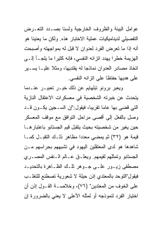 ‫ﻋﻭﺍﻤل ﺍﻟﺒﻴﺌﺔ ﻭﺍﻟﻅﺭﻭﻑ ﺍﻟﺨﺎﺭﺠﻴﺔ ﻭﻟﺴﻨﺎ ﺒﺼـﺩﺩ ﺍﻟﺘﻌـﺭﺽ‬
‫ﺍﻟﺘﻔﺼﻴﻠﻲ ﻟﺩﻴﻨﺎﻤﻴﻜﻴﺎﺕ ﻋﻤﻠﻴﺔ ﺍﻻﺨﺘﺒﺎﺭ ﻫﺫﻩ. ﻭﻟﻜﻥ ﻤﺎ ﻴﻌﻨﻴﻨﺎ ﻫﻭ‬
‫ﺃﻨﻪ ﺇﺫﺍ ﻤﺎ ﺘﻌﺭﺽ ﺍﻟﻔﺭﺩ ﻟﻌﺩﻭﺍﻥ ﻻ ﻗﺒل ﻟﻪ ﺒﻤﻭﺍﺠﻬﺘﻪ ﻭﺃﺼﺒﺤﺕ‬
‫ﺍﻟﻬﺯﻴﻤﺔ ﺨﻁﺭﺍ ﻴﻬﺩﺩ ﺍﺘﺯﺍﻨﻪ ﺍﻟﻨﻔﺴﻲ، ﻓﺈﻨﻪ ﻜﺜﻴﺭﺍ ﻤﺎ ﻴﻠﺠـﺄ ﺇﻟـﻰ‬
               ‫‪‬‬                              ‫‪‬‬
‫ﺍﺘﺨﺎﺫ ﻤﺼﺎﺩﺭ ﺍﻟﻌﺩﻭﺍﻥ ﻨﻤﺎﺫﺠﺎ ﻟﻪ ﻴﻘﺘﺩﻴﻬﺎ، ﻭﻤﺜﻼ ﻋﻠﻴـﺎ ﻴﺴـﻴﺭ‬
            ‫ﹰ‬                 ‫‪‬‬
                     ‫ﻋﻠﻰ ﻫﺩﻴﻬﺎ ﺤﻔﺎﻅﺎ ﻋﻠﻰ ﺍﺘﺯﺍﻨﻪ ﺍﻟﻨﻔﺴﻲ.‬
                                         ‫ﹰ‬
‫ﻭﻴﻌﺒﺭ ﺒﺭﻭﻨﻭ ﺘﺒﻠﻬﺎﻴﻡ ﻋﻥ ﺫﻟﻙ ﺨﻴـﺭ ﺘﻌﺒﻴـﺭ ﻋﻨـﺩﻤﺎ‬
‫ﻴﺘﺤﺩﺙ ﻋﻥ ﺨﺒﺭﺘﻪ ﺍﻟﺸﺨﺼﻴﺔ ﻓﻲ ﻤﻌﺴﻜﺭﺍﺕ ﺍﻻﻋﺘﻘﺎل ﺍﻟﻨﺎﺯﻴﺔ‬
‫ﺍﻟﺘﻲ ﻗﻀﻰ ﺒﻬﺎ ﻋﺎﻤﺎ ﺘﻘﺭﻴﺒﺎ، ﻓﻴﻘﻭل:"ﺇﻥ ﺍﻟﺴـﺠﻴﻥ ﻴﻜـﻭﻥ ﻗـﺩ‬
                              ‫‪‬‬      ‫‪‬‬
‫ﻭﺼل ﺒﺎﻟﻔﻌل ﺇﻟﻰ ﺃﻗﺼﻰ ﻤﺭﺍﺤل ﺍﻟﺘﻭﺍﻓﻕ ﻤﻊ ﻤﻭﻗﻑ ﺍﻟﻤﻌﺴﻜﺭ‬
‫ﺤﻴﻥ ﻴﻐﻴﺭ ﻤﻥ ﺸﺨﺼﻴﺘﻪ ﺒﺤﻴﺙ ﻴﺘﻘﺒل ﻗﻴﻡ ﺍﻟﺠﺴﺘﺎﺒﻭ ﺒﺎﻋﺘﺒﺎﺭﻫـﺎ‬
‫ﻗﻴﻤﺔ ﻫﻭ )٢٣( ﺜﻡ ﻴﻤﻀﻲ ﻤﻌﺩﺩﺍ ﻤﻅﺎﻫﺭ ﺫﻟـﻙ ﺍﻟﺘﻘﺒـل ﻜﻤـﺎ‬
                         ‫‪‬‬
‫ﺸﺎﻫﺩﻫﺎ ﻫﻭ ﻟﺩﻯ ﺍﻟﻤﻌﺘﻘﻠﻴﻥ ﺍﻟﻴﻬﻭﺩ ﻓﻲ ﺘﺸﺒﻬﻬﻡ ﺒﺤﺭﺍﺴﻬﻡ ﻤـﻥ‬
‫ﺍﻟﺠﺴﺘﺎﺒﻭ ﻭﺘﻤﺜﻠﻬﻡ ﻟﻘﻴﻤﻬﻡ. ﻭﻴﻌﻠـﻕ ﻋـﺎﻟﻡ ﺍﻟـﻨﻔﺱ ﺍﻟﻤﺼـﺭﻱ‬
‫ﻤﺼﻁﻔﻰ ﺯﻴـﻭﺭ ﻋﻠـﻰ ﺠـﻭﻫﺭ ﺘﻠـﻙ ﺍﻟﻅـﺎﻫﺭﺓ ﺒﺎﻟﺘﺤﺩﻴـﺩ‬
‫ﻓﻴﻘﻭل"ﺍﻟﺘﻭﺤﺩ ﺒﺎﻟﻤﻌﺘﺩﻱ ﺇﺫﻥ ﺤﻴﻠﺔ ﻻ ﺸﻌﻭﺭﻴﺔ ﺘﺼﻁﻨﻊ ﻟﻠﺘﻐﻠـﺏ‬
‫ﻋﻠﻰ ﺍﻟﺨﻭﻑ ﻤﻥ ﺍﻟﻤﻌﺘﺩﻴﻥ" )٦٧(، ﻭﺨﻼﺼـﺔ ﺍﻟﻘـﻭل ﺇﺫﻥ ﺃﻥ‬
‫ﺍﺨﺘﻴﺎﺭ ﺍﻟﻔﺭﺩ ﻟﻨﻤﻭﺫﺠﻪ ﺃﻭ ﻟﻤﺜﻠﻪ ﺍﻷﻋﻠﻰ ﻻ ﻴﻌﻨﻲ ﺒﺎﻟﻀﺭﻭﺭﺓ ﺇﻥ‬
 