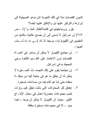 ‫ﺍﻟﺩﻴﻭﻥ ﺍﻗﺘﺼﺎﺩﻴﺎ ﻤﺎﺫﺍ ﻓﻲ ﺘﻠﻙ ﺍﻟﺘﺠﺭﺒﺔ ﺇﺫﻥ ﻴﺩﻋﻭ ﺍﻟﺼﻬﺎﻴﻨﺔ ﺇﻟﻰ‬
                                           ‫‪‬‬
           ‫ﺇﺒﺭﺍﺯﻫﺎ ﻭﺍﻟﺘﺭﻜﻴﺯ ﻋﻠﻴﻬﺎ ﺒل ﻭﺍﻹﻨﻔﺎﻕ ﻋﻠﻴﻬﺎ ﺃﻴ ‪‬ﺎ؟‬
             ‫‪‬‬
             ‫ﻀ‬
‫ﻴﻘﺭﺭ ﺒﺭﻭﻨﻭﺘﺒﻠﻬﺎﻴﻡ ﻓﻲ ﻜﺘﺎﺒﻪ"ﺃﻁﻔﺎل ﺍﻟﺤﻠـﻡ" )٤ ، ﺹ‬
‫٣٨٢( ﺇﻥ ﺇﺴﺭﺍﺌﻴل ﻻ ﺘﺴﻌﻰ ﺇﻟﻰ ﺃﻥ ﻴﺼﺒﺢ ﻏﺎﻟﺒﻴﺔ ﺴﻜﺎﻨﻬﺎ ﻤﻥ‬
‫ﺍﻟﻤﻘﻴﻤﻴﻥ ﻓﻲ ﺍﻟﻜﻴﺒﻭﺘﺯﺍﺕ، ﻤﺭﺠ ‪‬ﺎ ﺫﻟـﻙ ﺇﻟـﻰ ﻋـﺩﺓ ﺃﺴـﺒﺎﺏ‬
                       ‫ﻌ‬
                                                  ‫ﺃﻫﻤﻬﺎ:-‬
‫١- ﺇﻥ ﻤﺠﺘﻤﻊ ﺍﻟﻜﻴﺒﻭﺘﺯ ﻻ ﻴﻤﻜﻥ ﺃﻥ ﻴﺴﺘﻤﺭ ﻓﻲ ﺍﻟﺤﻴـﺎﺓ‬
‫ﺍﻗﺘﺼﺎﺩﻴﺎ ﺩﻭﻥ ﺍﻻﻋﺘﻤﺎﺩ ﻋﻠﻰ ﺍﻟﺘﻘـﺩﻴﻡ ﺍﻟﺘﻜﻨﻭﻟـﻭﺠﻲ‬
                                      ‫‪‬‬
                          ‫ﺍﻟﻤﺤﻴﻁ ﺒﻪ ﻓﻲ ﺇﺴﺭﺍﺌﻴل.‬
‫٢- ﺇﻥ ﻤﺠﺘﻤﻌﺎ ﻴﻘﻭﻡ ﻋﻠﻰ ﺘﻠﻙ ﺍﻟﺘﺠﻤﻌـﺎﺕ ﺍﻟﺼـﻐﻴﺭﺓ ﻻ‬
                                   ‫‪‬‬
‫ﻴﻤﻜﻥ ﻟﻪ ﺃﻥ ﻴﺨﻠﻕ ﻤﺎ ﻫﻭ ﻓﻲ ﺤﺎﺠﺔ ﺇﻟﻴﻪ ﻤﻥ ﻤﻴﻜﻨـﺔ‬
 ‫ﻤﻌﻘﺩﺓ ﺤﺘﻰ ﻟﻤﺎ ﻫﻭ ﻗﺎﺌﻡ ﻓﻴﻪ ﻤﻥ ﺼﻨﺎﻋﺎﺕ ﺼﻐﻴﺭﺓ.‬
‫٣- ﺇﺨﻔﺎﻕ ﻜل ﺍﻟﻤﺤﺎﻭﻻﺕ ﺍﻟﺘﻲ ﺒﺫﻟﺕ ﻟﺨﻠﻕ ﻜﻴﺒـﻭﺘﺯﺍﺕ‬
‫ﺘﻀﻡ ﻤﺠﻤﻭﻋﺎﺕ ﺤﻀﺭﻴﺔ ﺘﻌﻤل ﻓﻲ ﻤﺠﺎل ﺍﻹﻨﺘـﺎﺝ‬
‫ﺍﻟﻜﺒﻴﺭ. ﺒﺤﻴﺙ ﺃﻥ ﺍﻟﻜﻴﺒﻭﺘﺯ ﻻ ﻴﻤﻜﻥ ﺃﻥ ﻴﻭﺠﺩ – ﻓﻴﻤﺎ‬
          ‫ﻴﺒﺩﻭ – ﺇﻻ ﻓﻲ ﻤﺠﻤﻭﻋﺎﺕ ﺼﻐﻴﺭﺓ ﻤﻐﻠﻘﺔ.‬
 