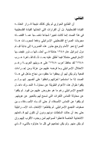 ‫‪:‬‬
‫ﺃﻥ ﺍﻟﻁﺎﺒﻊ ﺍﻟﺤﻭﺍﺭﻱ ﻟﻡ ﻴﻜﻥ ﻜﺫﻟﻙ ﻨﺘﻴﺠﺔ ﻗـﺭﺍﺭ ﺍﺘﺨﺫﺘـﻪ‬
‫ﺍﻟﻘﻴﺎﺩﺓ ﺍﻟﻔﻠﺴﻁﻴﻨﻴﺔ. ﺒل ﺃﻥ ﺍﻟﻘﺭﺍﺭﺍﺕ ﺍﻟﺘﻲ ﺍﺘﺨﺫﺘﻬﺎ ﺍﻟﻘﻴﺎﺩﺓ ﺍﻟﻔﻠﺴﻁﻴﻨﻴﺔ‬
‫ﻓﻲ ﻫﺫﺍ ﺍﻟﺼﺩﺩ ﺇﻨﻤﺎ ﻜﺎﻨﺕ ﺘﻌﺒﻴﺭﺍ ﺸﺠﺎﻋﺎ ﻨﺎﻀـﺠﺎ ﻋﻤـﺎ ﺍﻗﺘﻀـﺘﻪ‬
              ‫‪‬‬      ‫‪‬‬     ‫‪‬‬
‫ﻤﺠﺭﻴﺎﺕ ﺍﻟﺼﺭﺍﻉ ﺍﻟﻔﻠﺴﻁﻴﻨﻲ ﺍﻹﺴﺭﺍﺌﻴﻠﻲ ﻭﺩﻓﻌﺎ ﻟﻤﺠﺭﻴـﺎﺕ ﻫـﺫﺍ‬
               ‫‪‬‬
‫ﺍﻟﺼﺭﺍﻉ ﻨﺤﻭ ﺍﻷﻤﺎﻡ ﻭﺘﺭﺠﻊ ﺠﺫﻭﺭ ﻫﺫﻩ ﺍﻟﻀﺭﻭﺭﺓ ﺇﻟﻰ ﺒﺩﺍﻴﺔ ﻗﻴـﺎﻡ‬
‫ﺩﻭل ﺇﺴﺭﺍﺌﻴل ﻋﺎﻡ ٨٤٩١ ﺤﺎﻤﻠﺔ ﻓـﻲ ﺃﺤﺸـﺎﺌﻬﺎ ﺒـﺫﻭﺭ ﻨﻘﻴﻀـﻬﺎ‬
‫ﺍﻹﺴﺘﺭﺍﺘﻴﺠﻲ ﻤﺘﻤﺜﻼ ﻓﻴﻤﺎ ﺃﻁﻠﻕ ﻋﻠﻴﻪ ﺒﻌـﺩ ﺫﻟـﻙ"ﻅـﺎﻫﺭﺓ ﻋـﺭﺏ‬
                                     ‫ﹰ‬
‫٨٤٩١" ﻟﻘﺩ ﺤﺎﻓﻅ."ﻋﺭﺏ ٨٤٩١" ﻋﻠﻰ ﻫـﻭﻴﺘﻬﻡ ﺍﻟﻌﺭﺒﻴـﺔ ﺭﻏـﻡ‬
‫ﺍﻻﺤﺘﻼل ﺍﻹﺴﺭﺍﺌﻴﻠﻲ ﻭﻤﺎ ﻓﺭﻀﻪ ﻋﻠﻴﻬﻡ ﻤﻥ ﻋﺯﻟﺔ ﻭﻤﻥ ﺇﺠـﺭﺍﺀﺍﺕ‬
‫ﻗﻤﻌﻴﺔ ﻭﻟﻡ ﻴﻜﻥ ﻟﻬﻡ ﺃﻥ ﻴﺤﻘﻘﻭﺍ ﻤﺎ ﺤﻘﻘﻭﻩ ﻤﻥ ﻨﺠﺎﺡ ﻤﺫﻫل ﻓﻲ ﻫـﺫﺍ‬
‫ﺍﻟﺼﺩﺩ ﺇﺫﺍ ﻤﺎ ﺍﺴﺘﺴﻠﻤﻭﺍ ﻟﻌﺯﻟﺘﻬﻡ ﻭﺍﻨﻐﻠﻘﻭﺍ ﻋﻠﻰ ﺃﻨﻔﺴﻬﻡ. ﺇﻨﻬـﻡ ﻟـﻡ‬
‫ﻴﻜﻔﻭﺍ ﻁﻭﺍل ﻫﺫﻩ ﺍﻷﻋﻭﺍﻡ ﺍﻟﻁﻭﻴﻠﺔ ﻋﻥ ﻤﺤﺎﻭﻟـﺔ ﺍﻟﺘﺤـﺭﻙ ﺩﺍﺨـل‬
‫ﺍﻟﺘﺠﻤﻊ ﺍﻹﺴﺭﺍﺌﻴﻠﻲ ﺭﻏﻡ ﻤﺎ ﻫﻭ ﻤﻔﺭﻭﺽ ﻋﻠﻴﻬﻡ ﻤﻥ ﻗﻴﻭﺩ. ﻟﻡ ﻴﻜﻔﻭﺍ‬
‫ﻋﻥ ﻤﺤﺎﻭﻟﺔ ﺍﻟﺘﻤﺎﺱ ﺍﻟﺜﻐﺭﺍﺕ ﺍﻟﺘﻲ ﺘﺴﻤﺢ ﻟﻬﻡ ﺒﺎﻟﺘﻌﺒﻴﺭ ﻋﻥ ﻫﻭﻴﺘﻬﻡ.‬
‫ﻟﻡ ﻴﻜﻔﻭﺍ ﻋﻥ ﺍﻟﺘﻤﺎﺱ ﺍﻷﺼﺩﻗﺎﺀ ﺃﻭ ﺤﺘﻰ ﺃﺸـﺒﺎﻩ ﺍﻷﺼـﺩﻗﺎﺀ ﺒـﻴﻥ‬
‫ﺼﻔﻭﻑ ﺍﻟﺘﺠﻤﻊ ﺍﻹﺴﺭﺍﺌﻴﻠﻲ. ﻟﻡ ﻴﻘﺎﻁﻌﻭﺍ ﺍﻹﻨﺘﺨﺎﺒـﺎﺕ ﺍﻹﺴـﺭﺍﺌﻴﻠﻴﺔ‬
‫ﺤﺘﻰ ﺒﻌﺩ ﺃﻥ ﺤﺎﻟﺕ ﺍﻟﺴﻠﻁﺎﺕ ﺩﻭﻨﻬﻡ ﻭﺩﻭﻥ ﺃﻥ ﺘﻜﻭﻥ ﻟﻬﻡ ﻗـﺎﺌﻤﺘﻬﻡ‬
‫ﺍﻻﻨﺘﺨﺎﺒﻴﺔ ﺍﻟﺨﺎﺼﺔ ﻓﺎﻋﻁﻭﺍ ﺃﺼﻭﺍﺘﻬﻡ ﻟﻤﻥ ﻭﺠﺩﻭﻩ ﺍﻷﻗﺭﺏ ﺇﻟﻴﻬﻡ ﻭﺇﻥ‬
‫ﻟﻡ ﻴﻜﻥ ﻤﻨﻬﻡ. ﻭﻟﻡ ﻴﻜﻥ ﻨﺠﺎﺤﻬﻡ ﻓﻲ ﻜل ﻤﺎ ﺤﺎﻭﻟﻭﻩ ﺒﺎﻟﺸﻲﺀ ﺍﻟـﺫﻱ‬
 