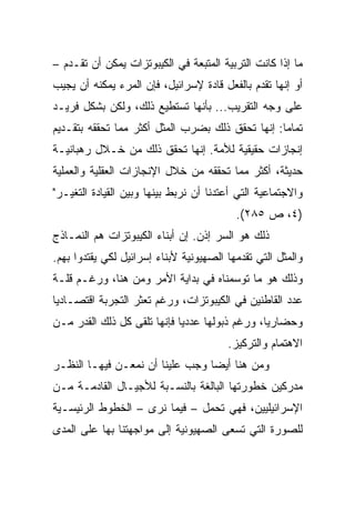 ‫ﻤﺎ ﺇﺫﺍ ﻜﺎﻨﺕ ﺍﻟﺘﺭﺒﻴﺔ ﺍﻟﻤﺘﺒﻌﺔ ﻓﻲ ﺍﻟﻜﻴﺒﻭﺘﺯﺍﺕ ﻴﻤﻜﻥ ﺃﻥ ﺘﻘـﺩﻡ –‬
‫ﺃﻭ ﺇﻨﻬﺎ ﺘﻘﺩﻡ ﺒﺎﻟﻔﻌل ﻗﺎﺩﺓ ﻹﺴﺭﺍﺌﻴل، ﻓﺈﻥ ﺍﻟﻤﺭﺀ ﻴﻤﻜﻨﻪ ﺃﻥ ﻴﺠﻴﺏ‬
‫ﻋﻠﻰ ﻭﺠﻪ ﺍﻟﺘﻘﺭﻴﺏ... ﺒﺄﻨﻬﺎ ﺘﺴﺘﻁﻴﻊ ﺫﻟﻙ، ﻭﻟﻜﻥ ﺒﺸﻜل ﻓﺭﻴـﺩ‬
‫ﺘﻤﺎﻤﺎ: ﺇﻨﻬﺎ ﺘﺤﻘﻕ ﺫﻟﻙ ﺒﻀﺭﺏ ﺍﻟﻤﺜل ﺃﻜﺜﺭ ﻤﻤﺎ ﺘﺤﻘﻘﻪ ﺒﺘﻘـﺩﻴﻡ‬
                                                  ‫‪‬‬
‫ﺇﻨﺠﺎﺯﺍﺕ ﺤﻘﻴﻘﻴﺔ ﻟﻸﻤﺔ. ﺇﻨﻬﺎ ﺘﺤﻘﻕ ﺫﻟﻙ ﻤﻥ ﺨـﻼل ﺭﻫﺒﺎﻨﻴـﺔ‬
‫ﺤﺩﻴﺜﺔ، ﺃﻜﺜﺭ ﻤﻤﺎ ﺘﺤﻘﻘﻪ ﻤﻥ ﺨﻼل ﺍﻹﻨﺠﺎﺯﺍﺕ ﺍﻟﻌﻘﻠﻴﺔ ﻭﺍﻟﻌﻤﻠﻴﺔ‬
‫ﻭﺍﻻﺠﺘﻤﺎﻋﻴﺔ ﺍﻟﺘﻲ ﺃﻋﺘﺩﻨﺎ ﺃﻥ ﻨﺭﺒﻁ ﺒﻴﻨﻬﺎ ﻭﺒﻴﻥ ﺍﻟﻘﻴﺎﺩﺓ ﺍﻟﺘﻐﻴـﺭ"‬
                                          ‫)٤، ﺹ ٥٨٢(.‬
‫ﺫﻟﻙ ﻫﻭ ﺍﻟﺴﺭ ﺇﺫﻥ. ﺇﻥ ﺃﺒﻨﺎﺀ ﺍﻟﻜﻴﺒﻭﺘﺯﺍﺕ ﻫﻡ ﺍﻟﻨﻤـﺎﺫﺝ‬
‫ﻭﺍﻟﻤﺜل ﺍﻟﺘﻲ ﺘﻘﺩﻤﻬﺎ ﺍﻟﺼﻬﻴﻭﻨﻴﺔ ﻷﺒﻨﺎﺀ ﺇﺴﺭﺍﺌﻴل ﻟﻜﻲ ﻴﻘﺘﺩﻭﺍ ﺒﻬﻡ.‬
‫ﻭﺫﻟﻙ ﻫﻭ ﻤﺎ ﺘﻭﺴﻤﻨﺎﻩ ﻓﻲ ﺒﺩﺍﻴﺔ ﺍﻷﻤﺭ ﻭﻤﻥ ﻫﻨﺎ، ﻭﺭﻏـﻡ ﻗﻠـﺔ‬
‫ﻋﺩﺩ ﺍﻟﻘﺎﻁﻨﻴﻥ ﻓﻲ ﺍﻟﻜﻴﺒﻭﺘﺯﺍﺕ، ﻭﺭﻏﻡ ﺘﻌﺜﺭ ﺍﻟﺘﺠﺭﺒﺔ ﺍﻗﺘﺼـﺎﺩﻴﺎ‬
 ‫‪‬‬
‫ﻭﺤﻀﺎﺭﻴﺎ، ﻭﺭﻏﻡ ﺫﺒﻭﻟﻬﺎ ﻋﺩﺩﻴﺎ ﻓﺈﻨﻬﺎ ﺘﻠﻘﻰ ﻜل ﺫﻟﻙ ﺍﻟﻘﺩﺭ ﻤـﻥ‬
                             ‫‪‬‬                  ‫‪‬‬
                                        ‫ﺍﻻﻫﺘﻤﺎﻡ ﻭﺍﻟﺘﺭﻜﻴﺯ.‬
‫ﻭﻤﻥ ﻫﻨﺎ ﺃﻴ ‪‬ﺎ ﻭﺠﺏ ﻋﻠﻴﻨﺎ ﺃﻥ ﻨﻤﻌـﻥ ﻓﻴﻬـﺎ ﺍﻟﻨﻅـﺭ‬
                                 ‫‪‬‬
                                 ‫ﻀ‬
‫ﻤﺩﺭﻜﻴﻥ ﺨﻁﻭﺭﺘﻬﺎ ﺍﻟﺒﺎﻟﻐﺔ ﺒﺎﻟﻨﺴـﺒﺔ ﻟﻸﺠﻴـﺎل ﺍﻟﻘﺎﺩﻤـﺔ ﻤـﻥ‬
‫ﺍﻹﺴﺭﺍﺌﻴﻠﻴﻴﻥ، ﻓﻬﻲ ﺘﺤﻤل – ﻓﻴﻤﺎ ﻨﺭﻯ – ﺍﻟﺨﻁﻭﻁ ﺍﻟﺭﺌﻴﺴـﻴﺔ‬
‫ﻟﻠﺼﻭﺭﺓ ﺍﻟﺘﻲ ﺘﺴﻌﻰ ﺍﻟﺼﻬﻴﻭﻨﻴﺔ ﺇﻟﻰ ﻤﻭﺍﺠﻬﺘﻨﺎ ﺒﻬﺎ ﻋﻠﻰ ﺍﻟﻤﺩﻯ‬
 