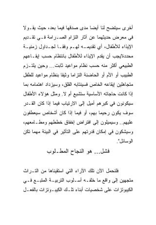 ‫ﺃﺨﺭﻯ ﺴﻴﺘﻀﺢ ﻟﻨﺎ ﺃﻴ ‪‬ﺎ ﻤﺩﻯ ﺼﺩﻗﻬﺎ ﻓﻴﻤﺎ ﺒﻌﺩ، ﺤﻴﺙ ﻴﻘـﻭﻻ‬
                               ‫‪‬‬
                               ‫ﻀ‬
‫ﻓﻲ ﻤﻌﺭﺽ ﺤﺩﻴﺜﻬﻤﺎ ﻋﻥ ﺁﺜﺎﺭ ﺍﻟﺘﺯﺍﻡ ﺍﻟﺼـﺭﺍﻤﺔ ﻓـﻲ ﺘﻘـﺩﻴﻡ‬
‫ﺍﻹﻴﺫﺍﺀ ﻟﻸﻁﻔﺎل، ﺃﻱ ﺘﻘﺩﻴﻤـﻪ ﻟﻬـﻡ ﻭﻓ ﹰﹰـﺎ ﻟﺠـﺩﺍﻭل ﺯﻤﻨﻴـﺔ‬
                 ‫ﻘ‬
‫ﻤﺤﺩﺩﺓ"ﻴﺠﺏ ﺃﻥ ﻴﻘﺩﻡ ﺍﻹﻴﺫﺍﺀ ﻟﻸﻁﻔﺎل ﺒﺎﻨﺘﻅﺎﻡ ﺤﺴﺏ ﺇﻴﻘـﺎﻋﻬﻡ‬
‫ﺍﻟﻁﺒﻴﻌﻲ ﺃﻜﺜﺭ ﻤﻨﻪ ﺤﺴﺏ ﻨﻅﺎﻡ ﻤﻭﺍﻋﻴﺩ ﺜﺎﺒﺕ... ﻭﺤﻴﻥ ﻴﻠﺘـﺯﻡ‬
‫ﺍﻟﻁﺒﻴﺏ ﺃﻭ ﺍﻷﻡ ﺃﻭ ﺍﻟﺤﺎﻀﻨﺔ ﺍﻟﺘﺯﺍﻤﺎ ﻭﺜﻴﻘﺎ ﺒﻨﻅﺎﻡ ﻤﻭﺍﻋﻴﺩ ﻟﻠﻁﻔل‬
                    ‫ﹰ‬     ‫‪‬‬
‫ﻤﺘﺠﺎﻫﻠﻴﻥ ﺇﻴﻘﺎﻋﻪ ﺍﻟﺨﺎﺹ ﻓﺴﻴﻨﺘﺎﺒﻪ ﺍﻟﻘﻠﻕ، ﻭﺴﻴﺯﺩﺍﺩ ﺍﻫﺘﻤﺎﻤﻪ ﺒﻤﺎ‬
‫ﺇﺫﺍ ﻜﺎﻨﺕ ﺤﺎﺠﺎﺘﻪ ﺍﻷﺴﺎﺴﻴﺔ ﺴﺘﺸﺒﻊ ﺃﻡ ﻻ. ﻭﻤﺜل ﻫﺅﻻﺀ ﺍﻷﻁﻔﺎل‬
‫ﺴﻴﻜﻭﻨﻭﻥ ﻓﻲ ﻜﺒﺭﻫﻡ ﺃﻤﻴل ﺇﻟﻰ ﺍﻻﺭﺘﻴﺎﺏ ﻓﻴﻤﺎ ﺇﺫﺍ ﻜﺎﻥ ﺍﻟﻘـﺩﺭ‬
‫ﺴﻭﻑ ﻴﻜﻭﻥ ﺭﺤﻴﻤﺎ ﺒﻬﻡ، ﺃﻭ ﻓﻴﻤﺎ ﺇﺫﺍ ﻜﺎﻥ ﺃﺸﺨﺎﺹ ﺴﻴﻌﻁﻔﻭﻥ‬
                                    ‫‪‬‬
‫ﻋﻠﻴﻬﻡ.. ﻭﺴﻴﻤﻴﻠﻭﻥ ﺇﻟﻰ ﺍﻓﺘﺭﺍﺽ ﺇﺨﻔﺎﻕ ﺨﻁﻁﻬﻡ ﻭﻤﻁـﺎﻤﻌﻬﻡ،‬
‫ﻭﺴﻴﺸﻜﻭﻥ ﻓﻲ ﺇﻤﻜﺎﻥ ﻗﺩﺭﺘﻬﻡ ﻋﻠﻰ ﺍﻟﺘﺄﺜﻴﺭ ﻓﻲ ﺍﻟﺒﻴﺌﺔ ﻤﻬﻤﺎ ﺘﻜﻥ‬
                                                ‫ﺍﻟﻭﺴﺎﺌل".‬
            ‫ﻓﺸل... ﻫﻭ ﺍﻟﻨﺠﺎﺡ ﺍﻟﻤﻁـﻠﻭﺏ‬

‫ﻓﻠﻨﺤﻤل ﺍﻵﻥ ﺘﻠﻙ ﺍﻵﺭﺍﺀ ﺍﻟﺘﻲ ﺍﺴﺘﻘﻴﻨﺎﻫﺎ ﻤﻥ ﺍﻟﺘـﺭﺍﺙ‬
‫ﻤﺘﺠﻬﻴﻥ ﺇﻟﻰ ﻭﺍﻗﻊ ﻤﺎ ﺨﻠﻔـﻪ ﺃﺴـﻠﻭﺏ ﺍﻟﺘﺭﺒﻴـﺔ ﺍﻟﻤﺘﺒـﻊ ﻓـﻲ‬
‫ﺍﻟﻜﻴﺒﻭﺘﺯﺍﺕ ﻋﻠﻰ ﺸﺨﺼﻴﺎﺕ ﺃﺒﻨﺎﺀ ﺘﻠـﻙ ﺍﻟﻜﻴﺒـﻭﺘﺯﺍﺕ ﺒﺎﻟﻔﻌـل‬
 