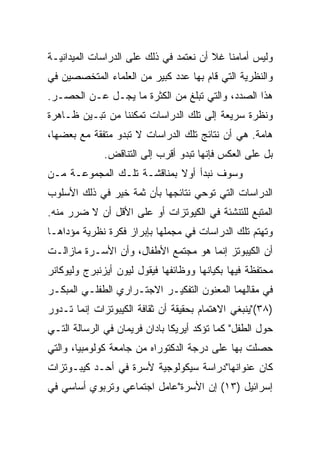 ‫ﻭﻟﻴﺱ ﺃﻤﺎﻤﻨﺎ ﻏﻼ ﺃﻥ ﻨﻌﺘﻤﺩ ﻓﻲ ﺫﻟﻙ ﻋﻠﻰ ﺍﻟﺩﺭﺍﺴﺎﺕ ﺍﻟﻤﻴﺩﺍﻨﻴـﺔ‬
‫ﻭﺍﻟﻨﻅﺭﻴﺔ ﺍﻟﺘﻲ ﻗﺎﻡ ﺒﻬﺎ ﻋﺩﺩ ﻜﺒﻴﺭ ﻤﻥ ﺍﻟﻌﻠﻤﺎﺀ ﺍﻟﻤﺘﺨﺼﺼﻴﻥ ﻓﻲ‬
‫ﻫﺫﺍ ﺍﻟﺼﺩﺩ، ﻭﺍﻟﺘﻲ ﺘﺒﻠﻎ ﻤﻥ ﺍﻟﻜﺜﺭﺓ ﻤﺎ ﻴﺠـل ﻋـﻥ ﺍﻟﺤﺼـﺭ.‬
‫ﻭﻨﻅﺭﺓ ﺴﺭﻴﻌﺔ ﺇﻟﻰ ﺘﻠﻙ ﺍﻟﺩﺭﺍﺴﺎﺕ ﺘﻤﻜﻨﻨﺎ ﻤﻥ ﺘﺒـﻴﻥ ﻅـﺎﻫﺭﺓ‬
‫ﻫﺎﻤﺔ. ﻫﻲ ﺃﻥ ﻨﺘﺎﺌﺞ ﺘﻠﻙ ﺍﻟﺩﺭﺍﺴﺎﺕ ﻻ ﺘﺒﺩﻭ ﻤﺘﻔﻘﺔ ﻤﻊ ﺒﻌﻀﻬﺎ،‬
              ‫ﺒل ﻋﻠﻰ ﺍﻟﻌﻜﺱ ﻓﺈﻨﻬﺎ ﺘﺒﺩﻭ ﺃﻗﺭﺏ ﺇﻟﻰ ﺍﻟﺘﻨﺎﻗﺽ.‬
‫ﻭﺴﻭﻑ ﻨﺒﺩﺃ ﺃﻭﻻ ﺒﻤﻨﺎﻗﺸـﺔ ﺘﻠـﻙ ﺍﻟﻤﺠﻤﻭﻋـﺔ ﻤـﻥ‬
                            ‫ﹰ‬
‫ﺍﻟﺩﺭﺍﺴﺎﺕ ﺍﻟﺘﻲ ﺘﻭﺤﻲ ﻨﺘﺎﺌﺠﻬﺎ ﺒﺄﻥ ﺜﻤﺔ ﺨﻴﺭ ﻓﻲ ﺫﻟﻙ ﺍﻷﺴﻠﻭﺏ‬
‫ﺍﻟﻤﺘﺒﻊ ﻟﻠﺘﻨﺸﺌﺔ ﻓﻲ ﺍﻟﻜﻴﻭﺘﺯﺍﺕ ﺃﻭ ﻋﻠﻰ ﺍﻷﻗل ﺃﻥ ﻻ ﻀﺭﺭ ﻤﻨﻪ.‬
‫ﻭﺘﻬﺘﻡ ﺘﻠﻙ ﺍﻟﺩﺭﺍﺴﺎﺕ ﻓﻲ ﻤﺠﻤﻠﻬﺎ ﺒﺈﺒﺭﺍﺯ ﻓﻜﺭﺓ ﻨﻅﺭﻴﺔ ﻤﺅﺩﺍﻫـﺎ‬
‫ﺃﻥ ﺍﻟﻜﻴﺒﻭﺘﺯ ﺇﻨﻤﺎ ﻫﻭ ﻤﺠﺘﻤﻊ ﺍﻷﻁﻔﺎل، ﻭﺃﻥ ﺍﻷﺴـﺭﺓ ﻤﺎﺯﺍﻟـﺕ‬
‫ﻤﺤﺘﻔﻅﺔ ﻓﻴﻬﺎ ﺒﻜﻴﺎﻨﻬﺎ ﻭﻭﻅﺎﺌﻔﻬﺎ ﻓﻴﻘﻭل ﻟﻴﻭﻥ ﺃﻴﺯﻨﺒﺭﺝ ﻭﻟﻴﻭﻜﺎﻨﺭ‬
‫ﻓﻲ ﻤﻘﺎﻟﻬﻤﺎ ﺍﻟﻤﻌﻨﻭﻥ ﺍﻟﺘﻔﻜﻴـﺭ ﺍﻻﺠﺘـﺭﺍﺭﻱ ﺍﻟﻁﻔﻠـﻲ ﺍﻟﻤﺒﻜـﺭ‬
‫)٨٣("ﻴﻨﺒﻐﻲ ﺍﻻﻫﺘﻤﺎﻡ ﺒﺤﻘﻴﻘﺔ ﺃﻥ ﺜﻘﺎﻓﺔ ﺍﻟﻜﻴﺒﻭﺘﺯﺍﺕ ﺇﻨﻤﺎ ﺘـﺩﻭﺭ‬
‫ﺤﻭل ﺍﻟﻁﻔل" ﻜﻤﺎ ﺘﺅﻜﺩ ﺃﻴﺭﻴﻜﺎ ﺒﺎﺩﺍﻥ ﻓﺭﻴﻤﺎﻥ ﻓﻲ ﺍﻟﺭﺴﺎﻟﺔ ﺍﻟﺘـﻲ‬
‫ﺤﺼﻠﺕ ﺒﻬﺎ ﻋﻠﻰ ﺩﺭﺠﺔ ﺍﻟﺩﻜﺘﻭﺭﺍﻩ ﻤﻥ ﺠﺎﻤﻌﺔ ﻜﻭﻟﻭﻤﺒﻴﺎ، ﻭﺍﻟﺘﻲ‬
‫ﻜﺎﻥ ﻋﻨﻭﺍﻨﻬﺎ"ﺩﺭﺍﺴﺔ ﺴﻴﻜﻭﻟﻭﺠﻴﺔ ﻷﺴﺭﺓ ﻓﻲ ﺃﺤـﺩ ﻜﻴﺒـﻭﺘﺯﺍﺕ‬
‫ﺇﺴﺭﺍﺌﻴل )٣١( ﺇﻥ ﺍﻷﺴﺭﺓ"ﻋﺎﻤل ﺍﺠﺘﻤﺎﻋﻲ ﻭﺘﺭﺒﻭﻱ ﺃﺴﺎﺴﻲ ﻓﻲ‬
 