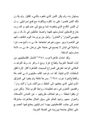 ‫ﻴﺴﺘﻬﺎﻥ ﺒﻪ، ﻭﻟﻡ ﻴﻜﻥ ﺍﻟﺜﻤﻥ ﺍﻟﺫﻱ ﺩﻓﻌﻭﻩ ﺒﺎﻟﺸﻲﺀ ﺍﻟﻘﻠﻴل. ﻭﻟﻡ ﻴﻜـﻥ‬
‫ﺫﻟﻙ ﺍﻟﺜﻤﻥ ﻗﺎﺼﺭﺍ ﻋﻠﻰ ﻤﺎ ﻻﻗﻭﻩ ﻭﻴﻼﻗﻭﻨﻪ ﻤﻊ ﻗﻤﻊ ﺇﺴﺭﺍﺌﻴﻠﻲ. ﺒـل‬
                                          ‫‪‬‬
‫ﺃﻥ ﺍﻟﺜﻤﻥ ﺍﻷﻓﺩﺡ ﺍﻟﺫﻱ ﻴﺩﻓﻌﻭﻨﻪ ﺇﻨﻤﺎ ﻴﺭﺠﻊ ﺇﻟﻰ ﻋﺩﻡ ﺘﻔﻬـﻡ ﺍﻟﻌـﺭﺏ‬
‫ﺨﺎﺭﺝ ﻓﻠﺴﻁﻴﻥ ﻟﻤﻤﺎﺭﺴﺘﻬﻡ ﺘﻔﻬﻤﺎ ﻭﺍﻀﺤﺎ ﺨﺎﻟﻁﻴﻥ ﻓﻲ ﺫﻟـﻙ ﺒـﻴﻥ‬
                     ‫‪‬‬     ‫‪‬‬
‫ﻤﻔﻬﻭﻤﻲ"ﺍﻟﺤﻭﺍﺭ" ﻭ"ﺍﻟﺘﻌﺎﻭﻥ". ﻭﻟﻌل ﻤﻥ ﻴﺭﻯ ﻤﻨﺎ ﺍﻟﻴﻭﻡ ﺍﻨﺘﻔﺎﻀـﺎﺘﻬﻡ‬
‫ﻓﻲ ﺍﻟﻨﺎﺼﺭﺓ ﻭﺒﻴﺭ ﺴﺒﻊ ﻭﻏﻴﺭﻫﻡ ﺍﺤﺘﺠﺎﺠﺎ ﻋﻠـﻰ ﻤـﺫﺍﺒﺢ ﺼـﺎﺒﺭﺍ‬
                    ‫‪‬‬
‫ﻭﺸﺎﺘﻴﻼ ﻓﻲ ﻟﺒﻨﺎﻥ ﻻ ﻴﺼﺒﺢ ﻓﻲ ﺤﺎﺠﺔ ﻋﻠﻰ ﺒﺭﻫﺎﻥ ﻋﻠـﻰ ﺴـﻼﻤﺔ‬
                                           ‫ﻤﻤﺎﺭﺴﺘﻬﻡ ﺍﻟﺴﺎﺒﻘﺔ.‬
‫ﻭﻟﻘﺩ ﺍﻤﺘﺩﺕ ﻅﺎﻫﺭﺓ"ﻋﺭﺏ ٨٤٩١" ﻟﺘﺸﻤل ﺍﻟﻔﻠﺴﻁﻴﻨﻴﻴﻥ ﻤﻥ‬
‫ﺃﺒﻨﺎﺀ ﺍﻟﻀﻔﺔ ﺍﻟﻐﺭﺒﻴﺔ ﻭﻗﻁﺎﻉ ﻏﺯﺓ. ﻭﻤﻊ ﺘـﻭﺍﻓﺭ ﺸـﺭﻁ ﺍﻟﺘﻭﺍﺠـﺩ‬
‫ﺍﻟﻤﻜﺎﻨﻲ ﺍﻟﻭﺍﺤﺩ ﻟﻁﺭﻓﻲ ﺍﻟﺼﺭﺍﻉ ﺃﺼﺒﺤﺕ ﺍﻟﻅﺎﻫﺭﺓ ﺃﻜﺜﺭ ﺇﺜﺎﺭﺓ ﻟﻘﻠﻕ‬
‫ﺍﻟﺴﻠﻁﺎﺕ ﺍﻹﺴﺭﺍﺌﻴﻠﻴﺔ. ﻟﻘﺩ ﺍﺴـﺘﻭﻋﺏ ﺍﻟﻔﻠﺴـﻁﻴﻨﻴﻭﻥ ﻓـﻲ ﺍﻟﻀـﻔﺔ‬
‫ﻭﺍﻟﻘﻁﺎﻉ"ﺨﺒﺭﺓ ﻋﺭﺏ ٨٤٩١". ﺒﺴﺭﻋﺔ ﻓﺎﺌﻘﺔ ﻭﻟﻡ ﻴﻘﻌﻭﺍ ﻓﻲ ﺍﻟﻤﻨﺯﻟﻕ‬
‫ﺍﻹﺴﺭﺍﺌﻴﻠﻲ ﺍﻟﺫﻱ ﻴﺩﻓﻌﻬﻡ ﺇﻟﻰ ﺍﻟﺨﻠﻁ ﺒـﻴﻥ"ﺍﻟﺘﻌـﺎﻭﻥ" ﻭ"ﺍﻟﺤـﻭﺍﺭ".‬
‫ﺭﺍﻓﻀﻴﻥ ﺍﻟﺘﻌﺎﻭﻥ ﻓﻲ ﺩﻋﻡ ﺘﻨﻅﻴﻤﺎﺕ ﺭﻭﺍﺒﻁ ﺍﻟﻘﺭﻯ ﻤﺜﻼ. ﻭﻟﻜﻥ ﺩﻭﻥ‬
          ‫ﹰ‬
‫ﺃﻥ ﻴﻜﻔﻭﺍ ﻟﺤﻅﺔ – ﺭﻏﻡ ﺍﺨﺘﻼﻑ ﻅﺭﻭﻓﻬﻡ – ﻋﻥ ﺍﻟﺘﻤﺎﺱ ﺍﻷﺼﺩﻗﺎﺀ‬
‫ﻭﺍﻟﺤﻭﺍﺭ ﻤﻌﻬﻡ. ﻭﺸﻬﺩ ﺍﻟﻌﺎﻟﻡ ﻋﻠﻰ ﺴﺒﻴل ﺍﻟﻤﺜﺎل ﻤﻅﺎﻫﺭﺍﺕ ﻤﺸﺘﺭﻜﺔ‬
‫ﺘﻀﻡ ﺇﻟﻰ ﺠﺎﻨﺏ ﺍﻟﻔﻠﺴﻁﻴﻨﻴﻴﻥ ﻴﻬﻭﺩﺍ ﺇﺴﺭﺍﺌﻴﻠﻴﻴﻥ ﻴﺤﺘﺞ ﻓﻴﻬﺎ ﺍﻟﺠﻤﻴـﻊ‬
                 ‫ﻋﻠﻰ ﺇﻏﻼﻕ ﺠﺎﻤﻌﺔ ﺒﻴﺭﺯﻴﺕ ﻓﻲ ﺍﻟﻀﻔﺔ ﺍﻟﻐﺭﺒﻴﺔ.‬
 