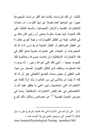 ‫ﺍﻟﺜﺎﻟﺙ: ﺇﻥ ﺘﻠﻙ ﺍﻟﺩﺭﺍﺴﺎﺕ ﺒﺎﻟﺫﺍﺕ ﺘﻌﺩ ﺃﻜﺜﺭ ﺩﺭﺍﺴﺎﺕ ﺍﻟﻤﺠﻤﻭﻋﺔ‬
‫ﺘﻌﺒﻴﺭﺍ ﻋﻥ ﺍﺘﺠﺎﻫﻬﺎ ﺍﻟﻌﺎﻡ ﻓﻀﻼ ﻋﻥ ﺇﻨﻬﺎ ﺃﻜﺜﺭﻫـﺎ ﺍﺴـﺘﺨﺩﺍﻤﺎ‬
                          ‫ﹰ‬                     ‫‪‬‬
‫ﻟﻼﺨﺘﺒﺎﺭﺍﺕ ﺍﻟﻨﻔﺴﻴﺔ ﻭﺍﻷﺭﻗﺎﻡ ﺍﻹﺤﺼﺎﺌﻴﺔ. ﻭﺍﻟﺴﻤﺔ ﺍﻟﻐﺎﻟﺒﺔ ﻋﻠﻰ‬
‫ﺘﻠﻙ ﺍﻟﺒﺤﻭﺙ ﺇﻨﻬﺎ ﺒﺤﻭﺙ ﻤﻘﺎﺭﻨﺔ ﺒﻤﻌﻨﻰ ﺃﻥ ﺭﺍﺒﻴﻥ ﻜﺎﻥ ﻴﻨﺘﻘـﻲ‬
‫ﻓﻲ ﺍﻟﻐﺎﻟﺏ ﻋﻴﻨﺔ ﻤﻥ ﺃﻁﻔﺎل ﺍﻟﻜﻴﺒﻭﺘﺯﺍﺕ، ﻭﻋﻴﻨﺔ ﺃﺨﺭﻯ ﻤﻘﺎﺒﻠـﺔ‬
‫ﻤﻥ ﺃﻁﻔﺎل ﺍﻟﻤﻭﺸﺎﻓﻴﻡ ﺃﻭ ﺃﻁﻔﺎل ﺍﻟﻤﺩﻴﻨﺔ ﺜﻡ ﻴﻘـﺎﺭﻥ ﺃﺩﺍﺀ ﺘﻠـﻙ‬
‫ﺍﻟﻤﺠﻤﻭﻋﺎﺕ ﺃﻭ ﺍﻟﻌﻴﻨﺎﺕ ﻋﻠﻰ ﺍﺨﺘﺒﺎﺭﺍﺕ ﻨﻔﺴﻴﺔ ﺘﺩﺨل ﻜﻜل ﻓﻲ‬
‫ﻓﺌﺔ ﺍﻻﺨﺘﺒﺎﺭﺍﺕ ﺍﻹﺴﻘﺎﻁﻴﺔ ﻭﺃﻥ ﺘﻌﺩﺩﺕ ﺼﻭﺭﻫﺎ ﻭﺨﻼﺼﺔ ﺘﻠﻙ‬
‫ﺍﻟﺒﺤﻭﺙ ﺠﻤﻴﻌﺎ – ﺃﻋﻨﻲ ﺘﻠﻙ ﺍﻟﺘﻲ ﺃﺠﺭﺍﻫﺎ ﺭﺍﺒﻴﻥ – ﺃﻨﻪ ﻴﻭﺠـﺩ‬
                                          ‫‪‬‬
‫ﺜﻤﺔ ﺍﻀﻁﺭﺍﺏ ﻭﺘﺨﻠﻑ ﻟﺩﻯ ﺃﻁﻔﺎل ﺍﻟﻜﻴﺒﻭﺘﺯ ﺍﻟﺼﻐﺎﺭ ﻤﻥ ﺤﻴﺙ‬
‫ﺍﻟﻨﻤﻭ ﺍﻟﻌﻘﻠﻲ ﺃﻭ ﺒﻌﺽ ﺴﻤﺎﺕ ﺍﻟﻨﻀﺞ ﺍﻻﻨﻔﻌﺎﻟﻲ ﻏﻴﺭ ﺃﻥ ﺫﻟـﻙ‬
‫ﻜﻠﻪ ﻻ ﻴﻠﺒﺙ ﺃﻥ ﻴﺘﻼﺸﻰ ﻓﻲ ﺴﻥ ﺍﻟﻌﺎﺸﺭﺓ. ﻭﻟﻨﺎ ﺃﻭﻻ ﻜﻠﻤﺔ ﻋﻥ‬
        ‫ﹰ‬
‫ﺍﻻﺨﺘﺒﺎﺭﺍﺕ ﺍﻟﺘﻲ ﺍﺴﺘﺨﺩﻤﻬﺎ ﺭﺍﺒﻴﻥ ﺃﻋﻨﻲ ﻤﺎ ﻴﻁﻠﻕ ﻋﻠﻴﻪ ﺃﻫـل‬
‫ﺍﻻﺨﺘﺼﺎﺹ ﻓﻲ ﻋﻠﻡ ﺍﻟﻨﻔﺱ ﺍﻻﺨﺘﺒﺎﺭﺍﺕ ﺍﻹﺴﻘﺎﻁﻴﺔ. ﻭﻟﺴﻨﺎ ﻓﻲ‬
                                ‫)١(‬
‫ﻋﻥ ﺨﺼﺎﺌﺹ ﻭﻤﺜﺎﻟﺏ ﺫﻟﻙ ﺍﻟﻨﻭﻉ‬             ‫ﻤﻌﺭﺽ ﺍﻟﺤﺩﻴﺙ ﺘﻔﺼﻴﻼ‬
                                      ‫ﹰ‬



‫ﻋﻠﻰ ﺍﻟﺭﺍﻏﺏ ﻓﻲ ﺍﻻﺴﺘﺯﺍﺩﺓ ﻓﻲ ﻫﺫﺍ ﺍﻟﺼﺩﺩ ﺍﻟﺭﺠﻭﻉ ﻋﻠﻰ ﺴـﺒﻴل‬   ‫11(‬
        ‫ﺍﻟﻤﺜﺎل ﻻ ﺍﻟﺤﺼﺭ ﺇﻟﻰ ﻤﺭﺠﻌﻴﻥ ﻫﺎﻤﻴﻥ ﻓﻲ ﻫﺫﺍ ﺍﻟﺼﺩﺩ ﻫﻤﺎ:-‬
‫3691,‪Ann Anastasl,Psychological Testing, mcmllan‬‬
 