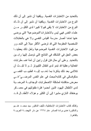 ‫ﺒﺎﻟﺘﺤﺩﻴﺩ ﻤﻥ ﺍﻻﺨﺘﺒﺎﺭﺍﺕ ﺍﻟﻨﻔﺴﻴﺔ. ﻭﻴﻜﻔﻴﻨﺎ ﺃﻥ ﻨﺸﻴﺭ ﺇﻟﻰ ﺃﻥ ﺫﻟﻙ‬
‫ﺍﻟﻨﻭﻉ ﻤﻥ ﺍﻻﺨﺘﺒﺎﺭﺍﺕ ﺍﻟﻨﻔﺴﻴﺔ. ﻭﻴﻜﻔﻴﻨﺎ ﺃﻥ ﻨﺸﻴﺭ ﺇﻟﻰ ﺃﻥ ﺫﻟـﻙ‬
‫ﺍﻟﻨﻭﻉ ﻤﻥ ﺍﻻﺨﺘﺒﺎﺭﺍﺕ ﻻ ﻴﻠﻘﻰ ﻗﺒﻭﻻ ﻜﺒﻴﺭﺍ ﻟﺩﻯ ﺍﻟﻜﺜﻴـﺭ ﻤـﻥ‬
                 ‫‪‬‬    ‫ﹰ‬
‫ﻋﻠﻤﺎﺀ ﺍﻟﻨﻔﺱ ﻓﻬﻲ ﻟﻴﺱ ﺒﺎﻻﺨﺘﺒﺎﺭﺍﺕ"ﺍﻟﻤﻭﻀﻭﻋﻴﺔ" ﺍﻟﺘﻲ ﻴﺭﻀﻰ‬
‫ﻋﻨﻬﺎ ﺘﻤﺎﻤﺎ ﺃﻨﺼﺎﺭ ﻤﺩﺭﺴﺔ ﺍﻟﻘﻴﺎﺱ ﺍﻟﻨﻔﺴﻲ ﻭﻻ ﻫﻲ ﺒﺎﻟﻤﻘﺎﺒﻼﺕ‬
                                           ‫‪‬‬
‫ﺍﻟﺸﺨﺼﻴﺔ ﺍﻟﻤﻔﺘﻭﺤﺔ ﺍﻟﺘﻲ ﻗﺩ ﺘﺭﻀﻰ ﺍﻷﻜﺜﺭ ﻤﻴﻼ ﺇﻟﻰ ﺍﻟﺘﺤـﺭﺭ‬
            ‫ﹰ‬
‫ﻤﻥ ﻗﻴﻭﺩ ﺍﻻﺨﺘﺒﺎﺭﺍﺕ ﺍﻟﻨﻔﺴﻴﺔ ﺍﻟﻤﻭﻀﻭﻋﻴﺔ ﻭﻟﻌل ﺫﻟﻙ ﻴﻌﻁﻴﻨـﺎ‬
‫ﺒﻌﺽ ﺍﻟﺤﻕ ﻓﻲ ﺍﻟﺘﺸﻜﻙ ﻓﻲ ﺍﻟﻨﺘﺎﺌﺞ ﺍﻟﺘﻲ ﺘﻭﺼل ﺇﻟﻴﻬﺎ ﺭﺍﺒـﻴﻥ‬
‫ﺒﺎﻟﺘﺤﺩﻴﺩ. ﻭﻋﻠﻰ ﺃﻱ ﺤﺎل ﻓﺈﻥ ﻗﻭل ﺭﺍﺒﻴﻥ ﺃﻥ ﺜﻤﺔ ﺍﻀـﻁﺭﺍﺒﺎﺕ‬
‫ﺍﻨﻔﻌﺎﻟﻴﺔ ﻭﻋﻘﻠﻴﺔ ﻗﺩ ﺘﺒﺩﻭ ﻟﺩﻯ ﺃﻁﻔﺎل ﺍﻟﻜﻴﺒﻭﺘﺯ ﺜـﻡ ﻻ ﺘﻠﺒـﺙ ﺃﻥ‬
‫ﺘﺘﻼﺸﻰ ﺒﻌﺩ ﺫﻟﻙ ﻴﺫﻜﺭﻨﺎ ﺒﻤﺎ ﺫﻫـﺏ ﺇﻟﻴـﻪ ﺍﻟﻁﺒﻴـﺏ ﺍﻟﻨﻔﺴـﻲ‬
‫ﻤﻨﻜﻭﻓﺴﻜﻲ ﻓﻲ ﻜﺘﺎﺒﻪ"ﻤﺒﺤﺙ ﻓﻲ ﻋﻠﻡ ﺍﻟﻨﻔﺱ ﺍﻟﻤﺭﻀـﻲ" ﻓـﻲ‬
‫ﻤﻌﺭﺽ ﻤﻨﺎﻗﺸﺘﻪ ﻟﻤﺸﻜﻠﺔ ﺍﻻﻀﻁﺭﺍﺒﺎﺕ ﺍﻟﻭﺠﺩﺍﻨﻴـﺔ ﺍﻟﻤﺭﻀـﻴﺔ‬
‫ﻟﺩﻯ ﺍﻷﻁﻔﺎل ﺍﻟﻴﻬﻭﺩ ﺍﻟﺫﻴﻥ ﺃﻤﻀﻭﺍ ﻓﺘﺭﺓ ﻁﻔﻭﻟﺘﻬﻡ ﻓﻲ ﻤﻌﺴـﻜﺭ‬
‫ﺒﻭﺨﻨﻔﺎﻟﺩ ﺍﻟﻨﺎﺯﻱ ﻤﺸﻴﺭﺍ ﺇﻟﻰ ﺃﻥ ﺍﻟﻜﺜﻴﺭ ﻡ ﻫﺅﻻﺀ ﺍﻷﻁﻔـﺎل ﻗـﺩ‬
                                  ‫‪‬‬


‫ﻭﻜﺫﻟﻙ ﻜﺘﺎﺏ ﺍﻻﺨﺘﺒﺎﺭﺍﺕ ﺍﻹﺴﻘﺎﻁﻴﺔ، ﺘﺄﻟﻴﻑ ﺍﻟﺩﻜﺘﻭﺭ ﺴﻴﺩ ﻤﺤﻤـﺩ ﻏﻨـﻴﻡ‬
‫ﻭﺍﻟﺩﻜﺘﻭﺭﺓ ﻫﺩﻯ ﺒﺭﺍﺩﺓ ﺍﻟﺼﺎﺩﺭ ﻋﺎﻡ ٤٦٩١ ﻋﻥ ﺩﺍﺭ ﺍﻟﻨﻬﻀـﺔ ﺍﻟﻌﺭﺒﻴـﺔ‬
                                                    ‫ﺒﺎﻟﻘﺎﻫﺭﺓ.‬
 