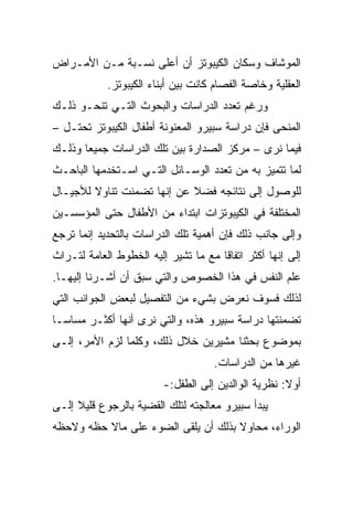 ‫ﺍﻟﻤﻭﺸﺎﻑ ﻭﺴﻜﺎﻥ ﺍﻟﻜﻴﺒﻭﺘﺯ ﺃﻥ ﺃﻋﻠﻰ ﻨﺴـﺒﺔ ﻤـﻥ ﺍﻷﻤـﺭﺍﺽ‬
            ‫ﺍﻟﻌﻘﻠﻴﺔ ﻭﺨﺎﺼﺔ ﺍﻟﻔﺼﺎﻡ ﻜﺎﻨﺕ ﺒﻴﻥ ﺃﺒﻨﺎﺀ ﺍﻟﻜﻴﺒﻭﺘﺯ.‬
‫ﻭﺭﻏﻡ ﺘﻌﺩﺩ ﺍﻟﺩﺭﺍﺴﺎﺕ ﻭﺍﻟﺒﺤﻭﺙ ﺍﻟﺘـﻲ ﺘﻨﺤـﻭ ﺫﻟـﻙ‬
‫ﺍﻟﻤﻨﺤﻰ ﻓﺈﻥ ﺩﺭﺍﺴﺔ ﺴﺒﻴﺭﻭ ﺍﻟﻤﻌﻨﻭﻨﺔ ﺃﻁﻔﺎل ﺍﻟﻜﻴﺒﻭﺘﺯ ﺘﺤﺘـل –‬
‫ﻓﻴﻤﺎ ﻨﺭﻯ – ﻤﺭﻜﺯ ﺍﻟﺼﺩﺍﺭﺓ ﺒﻴﻥ ﺘﻠﻙ ﺍﻟﺩﺭﺍﺴﺎﺕ ﺠﻤﻴﻌﺎ ﻭﺫﻟـﻙ‬
       ‫‪‬‬
‫ﻟﻤﺎ ﺘﺘﻤﻴﺯ ﺒﻪ ﻤﻥ ﺘﻌﺩﺩ ﺍﻟﻭﺴـﺎﺌل ﺍﻟﺘـﻲ ﺍﺴـﺘﺨﺩﻤﻬﺎ ﺍﻟﺒﺎﺤـﺙ‬
‫ﻟﻠﻭﺼﻭل ﺇﻟﻰ ﻨﺘﺎﺌﺠﻪ ﻓﻀﻼ ﻋﻥ ﺇﻨﻬﺎ ﺘﻀﻤﻨﺕ ﺘﻨﺎﻭﻻ ﻟﻸﺠﻴـﺎل‬
        ‫ﹰ‬                   ‫ﹰ‬
‫ﺍﻟﻤﺨﺘﻠﻔﺔ ﻓﻲ ﺍﻟﻜﻴﺒﻭﺘﺯﺍﺕ ﺍﺒﺘﺩﺍﺀ ﻤﻥ ﺍﻷﻁﻔﺎل ﺤﺘﻰ ﺍﻟﻤﺅﺴﺴـﻴﻥ‬
‫ﻭﺇﻟﻰ ﺠﺎﻨﺏ ﺫﻟﻙ ﻓﺈﻥ ﺃﻫﻤﻴﺔ ﺘﻠﻙ ﺍﻟﺩﺭﺍﺴﺎﺕ ﺒﺎﻟﺘﺤﺩﻴﺩ ﺇﻨﻤﺎ ﺘﺭﺠﻊ‬
‫ﺇﻟﻰ ﺇﻨﻬﺎ ﺃﻜﺜﺭ ﺍﺘﻔﺎﻗﺎ ﻤﻊ ﻤﺎ ﺘﺸﻴﺭ ﺇﻟﻴﻪ ﺍﻟﺨﻁﻭﻁ ﺍﻟﻌﺎﻤﺔ ﻟﺘـﺭﺍﺙ‬
                                      ‫ﹰ‬
‫ﻋﻠﻡ ﺍﻟﻨﻔﺱ ﻓﻲ ﻫﺫﺍ ﺍﻟﺨﺼﻭﺹ ﻭﺍﻟﺘﻲ ﺴﺒﻕ ﺃﻥ ﺃﺸـﺭﻨﺎ ﺇﻟﻴﻬـﺎ.‬
‫ﻟﺫﻟﻙ ﻓﺴﻭﻑ ﻨﻌﺭﺽ ﺒﺸﻲﺀ ﻤﻥ ﺍﻟﺘﻔﺼﻴل ﻟﺒﻌﺽ ﺍﻟﺠﻭﺍﻨﺏ ﺍﻟﺘﻲ‬
‫ﺘﻀﻤﻨﺘﻬﺎ ﺩﺭﺍﺴﺔ ﺴﺒﻴﺭﻭ ﻫﺫﻩ، ﻭﺍﻟﺘﻲ ﻨﺭﻯ ﺃﻨﻬﺎ ﺃﻜﺜـﺭ ﻤﺴﺎ ‪‬ـﺎ‬
  ‫ﺴ‬
  ‫‪‬‬
‫ﺒﻤﻭﻀﻭﻉ ﺒﺤﺜﻨﺎ ﻤﺸﻴﺭﻴﻥ ﺨﻼل ﺫﻟﻙ، ﻭﻜﻠﻤﺎ ﻟﺯﻡ ﺍﻷﻤﺭ، ﺇﻟـﻰ‬
                                     ‫ﻏﻴﺭﻫﺎ ﻤﻥ ﺍﻟﺩﺭﺍﺴﺎﺕ.‬
                         ‫ﺃﻭﻻ: ﻨﻅﺭﻴﺔ ﺍﻟﻭﺍﻟﺩﻴﻥ ﺇﻟﻰ ﺍﻟﻁﻔل:-‬
                                                     ‫ﹰ‬
‫ﻴﺒﺩﺃ ﺴﺒﻴﺭﻭ ﻤﻌﺎﻟﺠﺘﻪ ﻟﺘﻠﻙ ﺍﻟﻘﻀﻴﺔ ﺒﺎﻟﺭﺠﻭﻉ ﻗﻠﻴﻼ ﺇﻟـﻰ‬
     ‫ﹰ‬
‫ﺍﻟﻭﺭﺍﺀ، ﻤﺤﺎﻭﻻ ﺒﺫﻟﻙ ﺃﻥ ﻴﻠﻘﻰ ﺍﻟﻀﻭﺀ ﻋﻠﻰ ﻤﺎﻻ ﺤﻅﻪ ﻭﻻﺤﻅﻪ‬
                                     ‫ﹰ‬
 