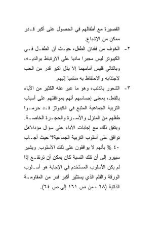 ‫ﺍﻟﻘﺼﻴﺭﺓ ﻤﻊ ﺃﻁﻔﺎﻟﻬﻡ ﻓﻲ ﺍﻟﺤﺼﻭل ﻋﻠﻰ ﺃﻜﺒﺭ ﻗـﺩﺭ‬
                              ‫ﻤﻤﻜﻥ ﻤﻥ ﺍﻹﺸﺒﺎﻉ.‬
‫٢- ﺍﻟﺨﻭﻑ ﻤﻥ ﻓﻘﺩﺍﻥ ﺍﻟﻁﻔل، ﺤﻴـﺙ ﺃﻥ ﺍﻟﻁﻔـل ﻓـﻲ‬
‫ﺍﻟﻜﻴﺒﻭﺘﺯ ﻟﻴﺱ ﻤﺠﺒﺭﺍ ﻤﺎﺩﻴﺎ ﻋﻠﻰ ﺍﻻﺭﺘﺒﺎﻁ ﺒﻭﺍﻟﺩﻴـﻪ،‬
                       ‫‪‬‬     ‫‪‬‬
‫ﻭﺒﺎﻟﺘﺎﻟﻲ ﻓﻠﻴﺱ ﺃﻤﺎﻤﻬﻤﺎ ﺇﻻ ﺒﺫل ﺃﻜﺒﺭ ﻗﺩﺭ ﻤﻥ ﺍﻟﺤﺏ‬
               ‫ﻻﺠﺘﺫﺍﺒﻪ ﻭﺍﻻﺤﺘﻔﺎﻅ ﺒﻪ ﻤﻨﺘﻤﻴﺎ ﺇﻟﻴﻬﻡ.‬
                       ‫‪‬‬
‫٣- ﺍﻟﺸﻌﻭﺭ ﺒﺎﻟﺫﻨﺏ، ﻭﻫﻭ ﻤﺎ ﻋﺒﺭ ﻋﻨﻪ ﺍﻟﻜﺜﻴﺭ ﻤﻥ ﺍﻵﺒﺎﺀ‬
‫ﺒﺎﻟﻔﻌل، ﺒﻤﻌﻨﻰ ﺇﺤﺴﺎﺴﻬﻡ ﺃﻨﻬﻡ ﺒﻤﻭﺍﻓﻘﺘﻬﻡ ﻋﻠﻰ ﺃﺴﺒﺎﺏ‬
‫ﺍﻟﺘﺭﺒﻴﺔ ﺍﻟﺠﻤﺎﻋﻴﺔ ﺍﻟﻤﺘﺒﻊ ﻓﻲ ﺍﻟﻜﻴﺒﻭﺘﺯ ﻗـﺩ ﺤﺭﻤـﻭﺍ‬
‫ﻁﻔﻠﻬﻡ ﻤﻥ ﺍﻟﻤﻨﺯل ﻭﺍﻷﺴـﺭﺓ ﻭﺍﻟﺤﺠـﺭﺓ ﺍﻟﺨﺎﺼـﺔ.‬
‫ﻭﻴﺘﻔﻕ ﺫﻟﻙ ﻤﻊ ﺇﺠﺎﺒﺎﺕ ﺍﻵﺒﺎﺀ ﻋﻠﻰ ﺴﺅﺍل ﻤﺅﺩﺍﻩ"ﻫل‬
‫ﺘﻭﺍﻓﻕ ﻋﻠﻰ ﺃﺴﻠﻭﺏ ﺍﻟﺘﺭﺒﻴﺔ ﺍﻟﺠﻤﺎﻋﻴﺔ؟" ﺤﻴﺙ ﺃﺠـﺎﺏ‬
‫٠٤ % ﺒﺄﻨﻬﻡ ﻻ ﻴﻭﺍﻓﻘﻭﻥ ﻋﻠﻰ ﺫﻟﻙ ﺍﻷﺴﻠﻭﺏ. ﻭﻴﺸﻴﺭ‬
‫ﺴﺒﻴﺭﻭ ﺇﻟﻰ ﺃﻥ ﺘﻠﻙ ﺍﻟﻨﺴﺒﺔ ﻜﺎﻥ ﻴﻤﻜﻥ ﺃﻥ ﺘﺭﺘﻔـﻊ ﺇﺫﺍ‬
‫ﻟﻡ ﻴﻜﻥ ﺍﻷﺴﻠﻭﺏ ﺍﻟﻤﺴﺘﺨﺩﻡ ﻓﻲ ﺍﻹﺠﺎﺒﺔ ﻫﻭ ﺃﺴـﻠﻭﺏ‬
‫ﺍﻟﻭﺭﻗﺔ ﻭﺍﻟﻘﻠﻡ ﺍﻟﺫﻱ ﻴﺴﺘﺜﻴﺭ ﺃﻜﺒﺭ ﻗﺩﺭ ﻤﻥ ﺍﻟﻤﻘﺎﻭﻤـﺔ‬
       ‫ﺍﻟﺫﺍﺘﻴﺔ )٨٢ ، ﻤﻥ ﺹ ١٦١ ﺇﻟﻰ ﺹ ٤٦(.‬
 