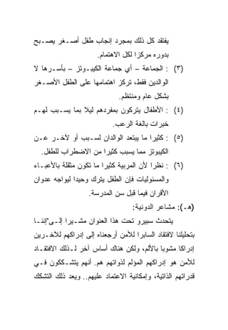 ‫ﻴﻔﺘﻘﺩ ﻜل ﺫﻟﻙ ﺒﻤﺠﺭﺩ ﺇﻨﺠﺎﺏ ﻁﻔل ﺃﺼـﻐﺭ ﻴﺼـﺒﺢ‬
                      ‫ﺒﺩﻭﺭﻩ ﻤﺭﻜﺯﺍ ﻟﻜل ﺍﻻﻫﺘﻤﺎﻡ.‬
                                    ‫‪‬‬
‫)٣( : ﺍﻟﺠﻤﺎﻋﺔ – ﺃﻱ ﺠﻤﺎﻋﺔ ﺍﻟﻜﻴﺒـﻭﺘﺯ – ﺒﺄﺴـﺭﻫﺎ ﻻ‬
‫ﺍﻟﻭﺍﻟﺩﻴﻥ ﻓﻘﻁ، ﺘﺭﻜﺯ ﺍﻫﺘﻤﺎﻤﻬﺎ ﻋﻠﻰ ﺍﻟﻁﻔل ﺍﻷﺼـﻐﺭ‬
                              ‫ﺒﺸﻜل ﻋﺎﻡ ﻭﻤﻨﺘﻅﻡ.‬
‫)٤( : ﺍﻷﻁﻔﺎل ﻴﺘﺭﻜﻭﻥ ﺒﻤﻔﺭﺩﻫﻡ ﻟﻴﻼ ﺒﻤﺎ ﻴﺴـﺒﺏ ﻟﻬـﻡ‬
               ‫ﹰ‬
                           ‫ﺨﺒﺭﺍﺕ ﺒﺎﻟﻐﺔ ﺍﻟﺭﻋﺏ.‬
‫)٥( : ﻜﺜﻴﺭﺍ ﻤﺎ ﻴﺒﺘﻌﺩ ﺍﻟﻭﺍﻟﺩﺍﻥ ﻟﺴـﺒﺏ ﺃﻭ ﻵﺨـﺭ ﻋـﻥ‬
                                     ‫‪‬‬
  ‫ﺍﻟﻜﻴﺒﻭﺘﺯ ﻤﻤﺎ ﻴﺴﺒﺏ ﻜﺜﻴﺭﺍ ﻤﻥ ﺍﻻﻀﻁﺭﺍﺏ ﻟﻠﻁﻔل.‬
                     ‫‪‬‬
‫)٦( : ﻨﻅﺭﺍ ﻷﻥ ﺍﻟﻤﺭﺒﻴﺔ ﻜﺜﻴﺭﺍ ﻤﺎ ﺘﻜﻭﻥ ﻤﺜﻘﻠﺔ ﺒﺎﻷﻋﺒـﺎﺀ‬
                        ‫‪‬‬                ‫‪‬‬
‫ﻭﺍﻟﻤﺴﺌﻭﻟﻴﺎﺕ ﻓﺈﻥ ﺍﻟﻁﻔل ﻴﺘﺭﻙ ﻭﺤﻴﺩﺍ ﻟﻴﻭﺍﺠﻪ ﻋﺩﻭﺍﻥ‬
              ‫‪‬‬
                   ‫ﺍﻷﻗﺭﺍﻥ ﻓﻴﻤﺎ ﻗﺒل ﺴﻥ ﺍﻟﻤﺩﺭﺴﺔ.‬
                                   ‫)ﻫـ(: ﻤﺸﺎﻋﺭ ﺍﻟﺩﻭﻨﻴﺔ:‬
‫ﻴﺘﺤﺩﺙ ﺴﺒﻴﺭﻭ ﺘﺤﺕ ﻫﺫﺍ ﺍﻟﻌﻨﻭﺍﻥ ﻤﺸـﻴﺭﺍ ﺇﻟـﻰ"ﺇﻨﻨـﺎ‬
            ‫‪‬‬
‫ﺒﺘﺤﻠﻴﻠﻨﺎ ﻻﻓﺘﻘﺎﺩ ﺍﻟﺴﺎﺒﺭﺍ ﻟﻸﻤﻥ ﺃﺭﺠﻌﻨﺎﻩ ﺇﻟﻰ ﺇﺩﺭﺍﻜﻬﻡ ﻟﻶﺨـﺭﻴﻥ‬
‫ﺇﺩﺭﺍﻜﺎ ﻤﺸﻭﺒﺎ ﺒﺎﻷﻟﻡ، ﻭﻟﻜﻥ ﻫﻨﺎﻙ ﺃﺴﺎﺱ ﺁﺨﺭ ﻟـﺫﻟﻙ ﺍﻻﻓﺘﻘـﺎﺩ‬
                                          ‫‪‬‬     ‫ﹰ‬
‫ﻟﻸﻤﻥ ﻫﻭ ﺇﺩﺭﺍﻜﻬﻡ ﺍﻟﻤﺅﻟﻡ ﻟﺫﻭﺍﺘﻬﻡ ﻫﻡ. ﺃﻨﻬﻡ ﻴﺘﺸـﻜﻜﻭﻥ ﻓـﻲ‬
‫ﻗﺩﺭﺍﺘﻬﻡ ﺍﻟﺫﺍﺘﻴﺔ، ﻭﺇﻤﻜﺎﻨﻴﺔ ﺍﻻﻋﺘﻤﺎﺩ ﻋﻠﻴﻬﻡ.. ﻭﻴﻌﺩ ﺫﻟﻙ ﺍﻟﺘﺸﻜﻙ‬
 