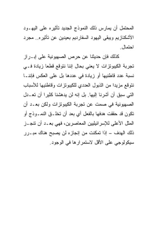 ‫ﺍﻟﻤﺤﺘﻤل ﺃﻥ ﻴﻤﺎﺭﺱ ﺫﻟﻙ ﺍﻟﻨﻤﻭﺫﺝ ﺍﻟﺠﺩﻴﺩ ﺘﺄﺜﻴﺭﻩ ﻋﻠﻰ ﺍﻟﻴﻬـﻭﺩ‬
‫ﺍﻷﺸﻜﻨﺎﺯﻴﻡ ﻭﻴﺒﻘﻰ ﺍﻟﻴﻬﻭﺩ ﺍﻟﺴﻔﺎﺭﺩﻴﻡ ﺒﻌﻴﺩﻴﻥ ﻋﻥ ﺘﺄﺜﻴﺭﻩ.. ﻤﺠﺭﺩ‬
                                                ‫ﺍﺤﺘﻤﺎل.‬
‫ﻜﺫﻟﻙ ﻓﺈﻥ ﺤﺩﻴﺜﻨﺎ ﻋﻥ ﺤﺭﺹ ﺍﻟﺼﻬﻴﻭﻨﻴﺔ ﻋﻠﻰ ﺇﺒـﺭﺍﺯ‬
‫ﺘﺠﺭﺒﺔ ﺍﻟﻜﻴﺒﻭﺘﺯﺍﺕ ﻻ ﻴﻌﻨﻲ ﺒﺤﺎل ﺇﻨﻨﺎ ﻨﺘﻭﻗﻊ ﻗﻁﻌﺎ ﺯﻴﺎﺩﺓ ﻓـﻲ‬
           ‫‪‬‬
‫ﻨﺴﺒﺔ ﻋﺩﺩ ﻗﺎﻁﻨﻴﻬﺎ ﺃﻭ ﺯﻴﺎﺩﺓ ﻓﻲ ﻋﺩﺩﻫﺎ ﺒل ﻋﻠﻰ ﺍﻟﻌﻜﺱ ﻓﺈﻨﻨـﺎ‬
‫ﻨﺘﻭﻗﻊ ﻤﺯﻴﺩﺍ ﻤﻥ ﺍﻟﺫﺒﻭل ﺍﻟﻌﺩﺩﻱ ﻟﻠﻜﻴﺒﻭﺘﺯﺍﺕ ﻭﻗﺎﻁﻨﻴﻬﺎ ﻟﻸﺴﺒﺎﺏ‬
                                             ‫‪‬‬
‫ﺍﻟﺘﻲ ﺴﺒﻕ ﺃﻥ ﺃﺸﺭﻨﺎ ﺇﻟﻴﻬﺎ. ﺒل ﺇﻨﻪ ﻟﻥ ﻴﺩﻫﺸﻨﺎ ﻜﺜﻴﺭﺍ ﺃﻥ ﺘﻌـﺩل‬
          ‫‪‬‬
‫ﺍﻟﺼﻬﻴﻭﻨﻴﺔ ﻓﻲ ﺼﻤﺕ ﻋﻥ ﺘﺠﺭﺒﺔ ﺍﻟﻜﻴﺒﻭﺘﺯﺍﺕ ﻭﻟﻜﻥ ﺒﻌـﺩ ﺃﻥ‬
‫ﺘﻜﻭﻥ ﻗﺩ ﺤﻘﻘﺕ ﻫﺩﻓﻬﺎ ﺒﺎﻟﻔﻌل ﺃﻱ ﺒﻌﺩ ﺃﻥ ﺘﺨﻠـﻕ ﺍﻟﻨﻤـﻭﺫﺝ ﺃﻭ‬
‫ﺍﻟﻤﺜل ﺍﻷﻋﻠﻰ ﻟﻺﺴﺭﺍﺌﻴﻠﻴﻴﻥ ﺍﻟﻤﻌﺎﺼﺭﻴﻥ، ﻓﻬﻲ ﺒﻌـﺩ ﺃﻥ ﺘﻨﺠـﺯ‬
‫ﺫﻟﻙ ﺍﻟﻬﺩﻑ – ﺇﺫﺍ ﺘﻤﻜﻨﺕ ﻤﻥ ﺇﻨﺠﺎﺯﻩ ﻟﻥ ﻴﺼﺒﺢ ﻫﻨﺎﻙ ﻤﺒـﺭﺭ‬
             ‫ﺴﻴﻜﻭﻟﻭﺠﻲ ﻋﻠﻰ ﺍﻷﻗل ﻻﺴﺘﻤﺭﺍﺭﻫﺎ ﻓﻲ ﺍﻟﻭﺠﻭﺩ.‬
 