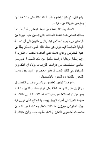 ‫ﻹﺴﺭﺍﺌﻴل، ﺜﻡ ﺃﻟﻘﻴﻨﺎ ﺍﻟﻀﻭﺀ ﻗﺩﺭ ﺍﺴﺘﻁﺎﻋﺘﻨﺎ ﻋﻠﻰ ﻤﺎ ﺘﻭﻗﻌﻨﺎ ﺃﻥ‬
                               ‫ﻴﻌﺘﺭﺽ ﻁﺭﻴﻘﻨﺎ ﻤﻥ ﻋﻘﺒﺎﺕ.‬
‫ﺍﻟﺘﻤﺴﻨﺎ ﺒﻌﺩ ﺫﻟﻙ ﻨﻘﻁﺔ ﻤﻥ ﻨﻘﺎﻁ ﺍﻟﻤﺎﻀﻲ ﻨﺒﺩﺃ ﻋﻨـﺩﻫﺎ‬
‫ﺒﺤﺜﻨﺎ، ﻓﺎﺴﺘﻌﺭﻀﻨﺎ ﺍﻟﻨﻘﺎﻁ ﺍﻟﻤﺨﺘﻠﻔﺔ ﺍﻟﺘﻲ ﺍﻨﻁﻠﻕ ﻤﻨﻬﺎ ﻏﻴﺭﻨﺎ ﻤﻥ‬
‫ﺍﻟﺒﺎﺤﺜﻴﻥ ﻓﻲ ﻓﻬﻤﻬﻡ ﻟﻠﻤﺠﺘﻤﻊ ﺍﻹﺴﺭﺍﺌﻴﻠﻲ ﻤﻨﺘﻬﻴﻥ ﺇﻟﻰ ﺃﻥ ﻨﻘﻁـﺔ‬
‫ﺍﻟﺒﺩﺍﻴﺔ ﺍﻟﻤﻨﺎﺴﺒﺔ ﻓﻴﻤﺎ ﻨﺭﻯ ﻫﻲ ﻨﺸﺄﺓ ﺫﻟﻙ ﺍﻟﺠﻴل ﺍﻟـﺫﻱ ﻴﻁﻠـﻕ‬
‫ﻋﻠﻴﻪ ﺍﻟﺤﺎﻟﻭﺘﺱ ﻭﺍﻟﺫﻱ ﻗﺎﻤﺕ ﻋﻠﻰ ﺃﻜﺘﺎﻓـﻪ ﺒﺎﻟﻔﻌـل ﺍﻟﺘﺠﺭﺒـﺔ‬
‫ﺍﻹﺴﺭﺍﺌﻴﻠﻴﺔ. ﻭﺒﺩﺃﻨﺎ ﺩﺭﺍﺴﺘﻨﺎ ﺒﺎﻟﻔﻌل ﻤﻥ ﺘﻠﻙ ﺍﻟﻨﻘﻁـﺔ ﺒﻔـﺭﺽ‬
‫ﺃﺴﺎﺴﻲ ﺍﺴﺘﺨﻠﺼﻨﺎﻩ ﻤﻥ ﺩﺭﺍﺴﺘﻨﺎ ﻟﻠﺘﺭﺍﺙ ﻤـﺅﺩﺍﻩ ﺃﻥ ﺍﻟﺘﻜـﻭﻴﻥ‬
‫ﺍﻟﺴﻴﻜﻭﻟﻭﺠﻲ ﻟﺫﻟﻙ ﺍﻟﺠﻴل ﻗﺩ ﺘﻤﻴﺯ ﺒﻌﻨﺼﺭﻴﻥ ﺃﺴﺎﺴـﻴﻴﻥ ﻫﻤـﺎ‬
                    ‫ﺍﻟﺸﻌﻭﺭ ﺒﺎﻟﺘﻤﺎﻴﺯ، ﻭﺍﻟﺸﻌﻭﺭ ﺒﺎﻻﻀﻁﻬﺎﺩ.‬
‫ﻭﻋﺭﻀﻨﺎ ﻟﻬﺫﻴﻥ ﺍﻟﻌﻨﺼﺭﻴﻥ ﺒﺸـﻲﺀ ﻤـﻥ ﺍﻟﺘﻔﺼـﻴل‬
‫ﻤﺭﻜﺯﻴﻥ ﻋﻠﻰ ﺍﻟﺸﻭﺍﻫﺩ ﺍﻟﺩﺍﻟﺔ ﻋﻠﻰ ﺘﻭﺍﻓﺭﻫﻤﺎ، ﻤﻨﺎﻗﺸﻴﻥ ﻤﺎ ﻗـﺩ‬
‫ﻴﺒﺩﻭ ﻤﻥ ﺸﻭﺍﻫﺩ ﺘﺘﻌﺎﺭﺽ ﻤﻊ ﺫﻟﻙ، ﺜﻡ ﺍﻨﺘﻘﻠﻨـﺎ ﺇﻟـﻰ ﻤﻨﺎﻗﺸـﺔ‬
‫ﻁﺒﻴﻌﺔ ﺍﻟﺤﻴﺎﺓ ﻓﻲ ﺃﺤﻴﺎﺀ ﺍﻟﺠﻴﺘﻭ ﺒﻭﺼﻔﻬﺎ ﺍﻟﻤﻨﺎﺥ ﺍﻟﺫﻱ ﺘﺭﺒﻰ ﻓﻴﻪ‬
‫ﺠﻴل ﺍﻟﺤﺎﻟﻭﺘﺱ ﻤﺒﺭﺯﻴﻥ ﻤﺎ ﻜﺎﻨﺕ ﺘﺤﻔل ﺒﻪ ﺘﻠﻙ ﺍﻟﺤﻴـﺎﺓ ﻤـﻥ‬
‫ﻤﺩﻋﻤﺎﺕ ﻟﻌﻨﺼﺭﻱ ﺍﻟﺘﻤﺎﻴﺯ ﻭﺍﻻﻀـﻁﻬﺎﺩ ﻤﺤـﺎﻭﻟﻴﻥ ﻤﻨﺎﻗﺸـﺔ‬
 