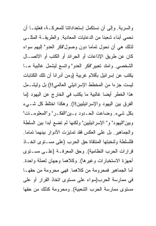 ‫ﻭﺍﻟﺴﺭﻴﺔ. ﻭﺇﻟﻰ ﺃﻥ ﻨﺴﺘﻜﻤل ﺇﺴﺘﻌﺩﺍﺩﺍﺘﻨﺎ ﻟﻠﻤﻌﺭﻜـﺔ، ﻓﻌﻠﻴﻨـﺎ ﺃﻥ‬
‫ﻨﺤﻤﻲ ﺃﺒﻨﺎﺀ ﺸﻌﺒﻨﺎ ﻤﻥ ﺍﻟﺩﻋﺎﻴﺎﺕ ﺍﻟﻤﻌﺎﺩﻴﺔ. ﻭﺍﻟﻁﺭﻴﻘـﺔ ﺍﻟﻤﺜﻠـﻰ‬
‫ﻟﺫﻟﻙ ﻫﻲ ﺃﻥ ﻨﺤﻭل ﺘﻤﺎﻤﺎ ﺩﻭﻥ ﻭﺼﻭل"ﻓﻜﺭ ﺍﻟﻌﺩﻭ" ﺇﻟﻴﻬﻡ ﺴﻭﺍﺀ‬
                                ‫‪‬‬
‫ﻜﺎﻥ ﻋﻥ ﻁﺭﻴﻕ ﺍﻹﺫﺍﻋﺎﺕ ﺃﻭ ﺍﻟﺠﺭﺍﺌﺩ ﺃﻭ ﺍﻟﻜﺘﺏ ﺃﻭ ﺍﻻﺘﺼـﺎل‬
‫ﺍﻟﺸﺨﺼﻲ. ﻭﺍﻤﺘﺩ ﺘﻌﺒﻴﺭ"ﻓﻜﺭ ﺍﻟﻌﺩﻭ" ﻭﺍﺘﺴﻊ ﻟﻴﺸﻤل ﻏﺎﻟﺒﻴﺔ ﻤـﺎ‬
‫ﻴﻜﺘﺏ ﻋﻥ ﺇﺴﺭﺍﺌﻴل ﺒﺄﻗﻼﻡ ﻏﺭﺒﻴﺔ )ﻭﻤﻥ ﺃﺩﺭﺍﻨﺎ ﺃﻥ ﺘﻠﻙ ﺍﻟﻜﺘﺎﺒﺎﺕ‬
‫ﻟﻴﺴﺕ ﺠﺯﺀﺍ ﻤﻥ ﺍﻟﻤﺨﻁﻁ ﺍﻹﺴﺭﺍﺌﻴﻠﻲ ﺍﻟﻌﺎﻟﻤﻲ!!( ﺒل ﻭﻟﻴﺸـﻤل‬
                                           ‫‪‬‬
‫ﻫﺫﺍ ﺍﻟﺨﻁﺭ ﺃﻴﻀﺎ ﻏﺎﻟﺒﻴﺔ ﻤﺎ ﻴﻜﺘﺏ ﻓﻲ ﺍﻟﺨﺎﺭﺝ ﻋﻥ ﺍﻟﻴﻬﻭﺩ )ﻤﺎ‬
                                        ‫‪‬‬
‫ﺍﻟﻔﺭﻕ ﺒﻴﻥ ﺍﻟﻴﻬﻭﺩ ﻭﺍﻹﺴﺭﺍﺌﻴﻠﻴﻴﻥ!!(. ﻭﻫﻜﺫﺍ ﺍﺨﺘﻠﻁ ﻜل ﺸـﻲﺀ‬
‫ﺒﻜل ﺸﻲﺀ. ﻭﻀﺎﻋﺕ ﺍﻟﺤـﺩﻭﺩ ﺒـﻴﻥ"ﺍﻟﻔﻜـﺭ" ﻭ"ﺍﻟﻤﻌﻠﻭﻤـﺎﺕ"‬
‫ﻭﺒﻴﻥ"ﺍﻟﻴﻬﻭﺩ" ﻭ" ﺍﻹﺴﺭﺍﺌﻴﻠﻴﻴﻥ" ﻭﻟﻜﻨﻬﺎ ﻟﻡ ﺘﻀﻊ ﺃﺒﺩﺍ ﺒﻴﻥ ﺍﻟﺴﻠﻁﺔ‬
            ‫‪‬‬
‫ﻭﺍﻟﺠﻤﺎﻫﻴﺭ. ﺒل ﻋﻠﻰ ﺍﻟﻌﻜﺱ ﻓﻘﺩ ﺘﻤﺎﻴﺯﺕ ﺍﻷﺩﻭﺍﺭ ﺒﻴﻨﻬﻤﺎ ﺘﻤﺎﻤﺎ.‬
  ‫‪‬‬
‫ﻓﻠﻠﺴﻠﻁﺔ ﻭﻟﻨﺨﺒﺘﻬﺎ ﺍﻟﻤﻨﺘﻘﺎﺓ ﺤﻕ ﺍﻟﺤﺭﺏ )ﻋﻠﻰ ﻤﺴـﺘﻭﻯ ﺍﺘﺨـﺎﺫ‬
‫ﻗﺭﺍﺭﺍﺕ ﺍﻟﺤﺭﺏ ﺍﻟﻨﻅﺎﻤﻴﺔ(. ﻭﺤﻕ ﺍﻟﻤﻌﺭﻓـﺔ )ﻋﻠـﻰ ﻤﺴـﺘﻭﻯ‬
‫ﺃﺠﻬﺯﺓ ﺍﻻﺴﺘﺨﺒﺎﺭﺍﺕ ﻭﻏﻴﺭﻫﺎ(. ﻭﻜﻼﻫﻤﺎ ﻭﺠﻬﺎﻥ ﻟﻌﻤﻠﺔ ﻭﺍﺤﺩﺓ.‬
‫ﺃﻤﺎ ﺍﻟﺠﻤﺎﻫﻴﺭ ﻓﻤﺤﺭﻭﻤﺔ ﻤﻥ ﻜﻼﻫﻤﺎ. ﻓﻬﻲ ﻤﺤﺭﻭﻤﺔ ﻤﻥ ﺤﻘﻬـﺎ‬
‫ﻓﻲ ﻤﻤﺎﺭﺴﺔ ﺍﻟﺤﺭﺏ)ﺴﻭﺍﺀ ﻋﻠﻰ ﻤﺴﺘﻭﻯ ﺍﺘﺨﺎﺫ ﺍﻟﻘﺭﺍﺭ ﺃﻭ ﻋﻠﻰ‬
‫ﻤﺴﺘﻭﻯ ﻤﻤﺎﺭﺴﺔ ﺍﻟﺤﺭﺏ ﺍﻟﺸﻌﺒﻴﺔ(. ﻭﻤﺤﺭﻭﻤﺔ ﻜﺫﻟﻙ ﻤﻥ ﺤﻘﻬﺎ‬
 