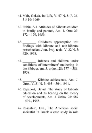 41. Meir, Gol.da. In: Life, V. 47 N. 8: P. 36,
    31/ 10/ 1969

42. Rabin, A.I. Attitudes of Kibbuts children
    to family and parents, Am. J. Orto 29.
    172 – 179, 1959.

43. ________ Childrens apperception test
    findings with kibbutz and non-kibbutz
    preschoolers, Jour. Proj. tech., V. 32 N. 5:
    420, 1968.

44. ________ Infancts and children under
    conditions of"intermittent' mothering in
    the kibbutz, am. J. ortho., 28: 577 – 586,
    1958.

45. ________ Kibbutz adolescents, Am. J.
    Orto., V. 31 N. 3: 493 – 504, 1961.
46. Rapaport, David. The study of kibbutz
    education and its bearing on the theory
    of developments, Am. J. Ortho. 28: 587
    – 597., 1958.

47. Rosenfeld, Eva., The American social
    secientist in Israel: a case study in role
 