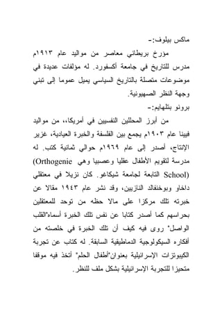 ‫ﻤﺎﻜﺱ ﺒﻴﻠﻭﻑ:-‬
‫ﻤﺅﺭﺥ ﺒﺭﻴﻁﺎﻨﻲ ﻤﻌﺎﺼﺭ ﻤﻥ ﻤﻭﺍﻟﻴﺩ ﻋﺎﻡ ٣١٩١ﻡ‬
‫ﻤﺩﺭﺱ ﻟﻠﺘﺎﺭﻴﺦ ﻓﻲ ﺠﺎﻤﻌﺔ ﺃﻜﺴﻔﻭﺭﺩ. ﻟﻪ ﻤﺅﻟﻔﺎﺕ ﻋﺩﻴﺩﺓ ﻓﻲ‬
‫ﻤﻭﻀﻭﻋﺎﺕ ﻤﺘﺼﻠﺔ ﺒﺎﻟﺘﺎﺭﻴﺦ ﺍﻟﺴﻴﺎﺴﻲ ﻴﻤﻴل ﻋﻤﻭﻤﺎ ﺇﻟﻰ ﺘﺒﻨﻲ‬
                                 ‫ﻭﺠﻬﺔ ﺍﻟﻨﻅﺭ ﺍﻟﺼﻬﻴﻭﻨﻴﺔ.‬
                                        ‫ﺒﺭﻭﻨﻭ ﺒﺘﻠﻬﺎﻴﻡ:-‬
‫ﻤﻥ ﺃﺒﺭﺯ ﺍﻟﻤﺤﻠﻠﻴﻥ ﺍﻟﻨﻔﺴﻴﻴﻥ ﻓﻲ ﺃﻤﺭﻴﻜﺎ،، ﻤﻥ ﻤﻭﺍﻟﻴﺩ‬
‫ﻓﻴﻴﻨﺎ ﻋﺎﻡ ٣٠٩١ﻡ ﻴﺠﻤﻊ ﺒﻴﻥ ﺍﻟﻔﻠﺴﻔﺔ ﻭﺍﻟﺨﺒﺭﺓ ﺍﻟﻌﻴﺎﺩﻴﺔ، ﻏﺯﻴﺭ‬
‫ﺍﻹﻨﺘﺎﺝ، ﺃﺼﺩﺭ ﺇﻟﻰ ﻋﺎﻡ ٩٦٩١ﻡ ﺤﻭﺍﻟﻲ ﺜﻤﺎﻨﻴﺔ ﻜﺘﺏ. ﻟﻪ‬
‫ﻤﺩﺭﺴﺔ ﻟﺘﻘﻭﻴﻡ ﺍﻷﻁﻔﺎل ﻋﻘﻠﻴﺎ ﻭﻋﺼﺒﻴﺎ ﻭﻫﻲ ‪(Orthogenie‬‬
                 ‫‪‬‬      ‫‪‬‬
‫)‪ School‬ﺍﻟﺘﺎﺒﻌﺔ ﻟﺠﺎﻤﻌﺔ ﺸﻴﻜﺎﻏﻭ. ﻜﺎﻥ ﻨﺯﻴﻼ ﻓﻲ ﻤﻌﺘﻘﻠﻲ‬
          ‫ﹰ‬
‫ﺩﺍﺨﺎﻭ ﻭﺒﻭﺨﻨﻔﺎﻟﺩ ﺍﻟﻨﺎﺯﻴﻴﻥ، ﻭﻗﺩ ﻨﺸﺭ ﻋﺎﻡ ٣٤٩١ ﻤﻘﺎﻻ ﻋﻥ‬
   ‫ﹰ‬
‫ﺨﺒﺭﺘﻪ ﺘﻠﻙ ﻤﺭﻜﺯﺍ ﻋﻠﻰ ﻤﺎﻻ ﺤﻅﻪ ﻤﻥ ﺘﻭﺤﺩ ﻟﻠﻤﻌﺘﻘﻠﻴﻥ‬
                               ‫‪‬‬
‫ﺒﺤﺭﺍﺴﻬﻡ ﻜﻤﺎ ﺃﺼﺩﺭ ﻜﺘﺎﺒﺎ ﻋﻥ ﻨﻔﺱ ﺘﻠﻙ ﺍﻟﺨﺒﺭﺓ ﺃﺴﻤﺎﻩ"ﺍﻟﻘﻠﺏ‬
                               ‫‪‬‬
‫ﺍﻟﻭﺍﺼل" ﺭﻭﻯ ﻓﻴﻪ ﻜﻴﻑ ﺃﻥ ﺘﻠﻙ ﺍﻟﺨﺒﺭﺓ ﻓﻲ ﺨﻠﺼﺘﻪ ﻤﻥ‬
‫ﺃﻓﻜﺎﺭﻩ ﺍﻟﺴﻴﻜﻭﻟﻭﺠﻴﺔ ﺍﻟﺩﻤﺎﻁﻴﻘﻴﺔ ﺍﻟﺴﺎﺒﻘﺔ. ﻟﻪ ﻜﺘﺎﺏ ﻋﻥ ﺘﺠﺭﺒﺔ‬
‫ﹰﺎ‬
 ‫ﺍﻟﻜﻴﺒﻭﺘﺯﺍﺕ ﺍﻹﺴﺭﺍﺌﻴﻠﻴﺔ ﺒﻌﻨﻭﺍﻥ"ﺃﻁﻔﺎل ﺍﻟﺤﻠﻡ" ﺃﺘﺨﺫ ﻓﻴﻪ ﻤﻭﻗﻔ‬
              ‫ﻤﺘﺤﻴﺯﺍ ﻟﻠﺘﺠﺭﺒﺔ ﺍﻹﺴﺭﺍﺌﻴﻠﻴﺔ ﺒﺸﻜل ﻤﻠﻑ ﻟﻠﻨﻅﺭ.‬
                                                  ‫‪‬‬
 