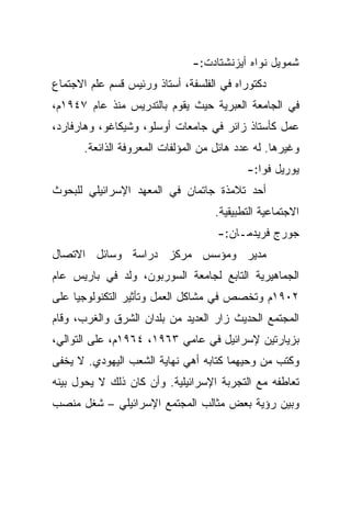 ‫ﺸﻤﻭﻴل ﻨﻭﺍﻩ ﺃﻴﺯﻨﺸﺘﺎﺩﺕ:-‬
‫ﺩﻜﺘﻭﺭﺍﻩ ﻓﻲ ﺍﻟﻔﻠﺴﻔﺔ، ﺃﺴﺘﺎﺫ ﻭﺭﺌﻴﺱ ﻗﺴﻡ ﻋﻠﻡ ﺍﻻﺠﺘﻤﺎﻉ‬
‫ﻓﻲ ﺍﻟﺠﺎﻤﻌﺔ ﺍﻟﻌﺒﺭﻴﺔ ﺤﻴﺙ ﻴﻘﻭﻡ ﺒﺎﻟﺘﺩﺭﻴﺱ ﻤﻨﺫ ﻋﺎﻡ ٧٤٩١ﻡ،‬
‫ﻋﻤل ﻜﺄﺴﺘﺎﺫ ﺯﺍﺌﺭ ﻓﻲ ﺠﺎﻤﻌﺎﺕ ﺃﻭﺴﻠﻭ، ﻭﺸﻴﻜﺎﻏﻭ، ﻭﻫﺎﺭﻓﺎﺭﺩ،‬
       ‫ﻭﻏﻴﺭﻫﺎ. ﻟﻪ ﻋﺩﺩ ﻫﺎﺌل ﻤﻥ ﺍﻟﻤﺅﻟﻔﺎﺕ ﺍﻟﻤﻌﺭﻭﻓﺔ ﺍﻟﺫﺍﺌﻌﺔ.‬
                                            ‫ﻴﻭﺭﻴل ﻓﻭﺍ:-‬
‫ﺃﺤﺩ ﺘﻼﻤﺫﺓ ﺠﺎﺘﻤﺎﻥ ﻓﻲ ﺍﻟﻤﻌﻬﺩ ﺍﻹﺴﺭﺍﺌﻴﻠﻲ ﻟﻠﺒﺤﻭﺙ‬
                                    ‫ﺍﻻﺠﺘﻤﺎﻋﻴﺔ ﺍﻟﺘﻁﺒﻴﻘﻴﺔ.‬
                                     ‫ﺠﻭﺭﺝ ﻓﺭﻴﺩﻤـﺎﻥ:-‬
‫ﻤﺩﻴﺭ ﻭﻤﺅﺴﺱ ﻤﺭﻜﺯ ﺩﺭﺍﺴﺔ ﻭﺴﺎﺌل ﺍﻻﺘﺼﺎل‬
‫ﺍﻟﺠﻤﺎﻫﻴﺭﻴﺔ ﺍﻟﺘﺎﺒﻊ ﻟﺠﺎﻤﻌﺔ ﺍﻟﺴﻭﺭﺒﻭﻥ، ﻭﻟﺩ ﻓﻲ ﺒﺎﺭﻴﺱ ﻋﺎﻡ‬
‫٢٠٩١ﻡ ﻭﺘﺨﺼﺹ ﻓﻲ ﻤﺸﺎﻜل ﺍﻟﻌﻤل ﻭﺘﺄﺜﻴﺭ ﺍﻟﺘﻜﻨﻭﻟﻭﺠﻴﺎ ﻋﻠﻰ‬
‫ﺍﻟﻤﺠﺘﻤﻊ ﺍﻟﺤﺩﻴﺙ ﺯﺍﺭ ﺍﻟﻌﺩﻴﺩ ﻤﻥ ﺒﻠﺩﺍﻥ ﺍﻟﺸﺭﻕ ﻭﺍﻟﻐﺭﺏ، ﻭﻗﺎﻡ‬
‫ﺒﺯﻴﺎﺭﺘﻴﻥ ﻹﺴﺭﺍﺌﻴل ﻓﻲ ﻋﺎﻤﻲ ٣٦٩١، ٤٦٩١ﻡ، ﻋﻠﻰ ﺍﻟﺘﻭﺍﻟﻲ،‬
‫ﻭﻜﺘﺏ ﻤﻥ ﻭﺤﻴﻬﻤﺎ ﻜﺘﺎﺒﻪ ﺃﻫﻲ ﻨﻬﺎﻴﺔ ﺍﻟﺸﻌﺏ ﺍﻟﻴﻬﻭﺩﻱ. ﻻ ﻴﺨﻔﻰ‬
‫ﺘﻌﺎﻁﻔﻪ ﻤﻊ ﺍﻟﺘﺠﺭﺒﺔ ﺍﻹﺴﺭﺍﺌﻴﻠﻴﺔ. ﻭﺃﻥ ﻜﺎﻥ ﺫﻟﻙ ﻻ ﻴﺤﻭل ﺒﻴﻨﻪ‬
‫ﻭﺒﻴﻥ ﺭﺅﻴﺔ ﺒﻌﺽ ﻤﺜﺎﻟﺏ ﺍﻟﻤﺠﺘﻤﻊ ﺍﻹﺴﺭﺍﺌﻴﻠﻲ – ﺸﻐل ﻤﻨﺼﺏ‬
 